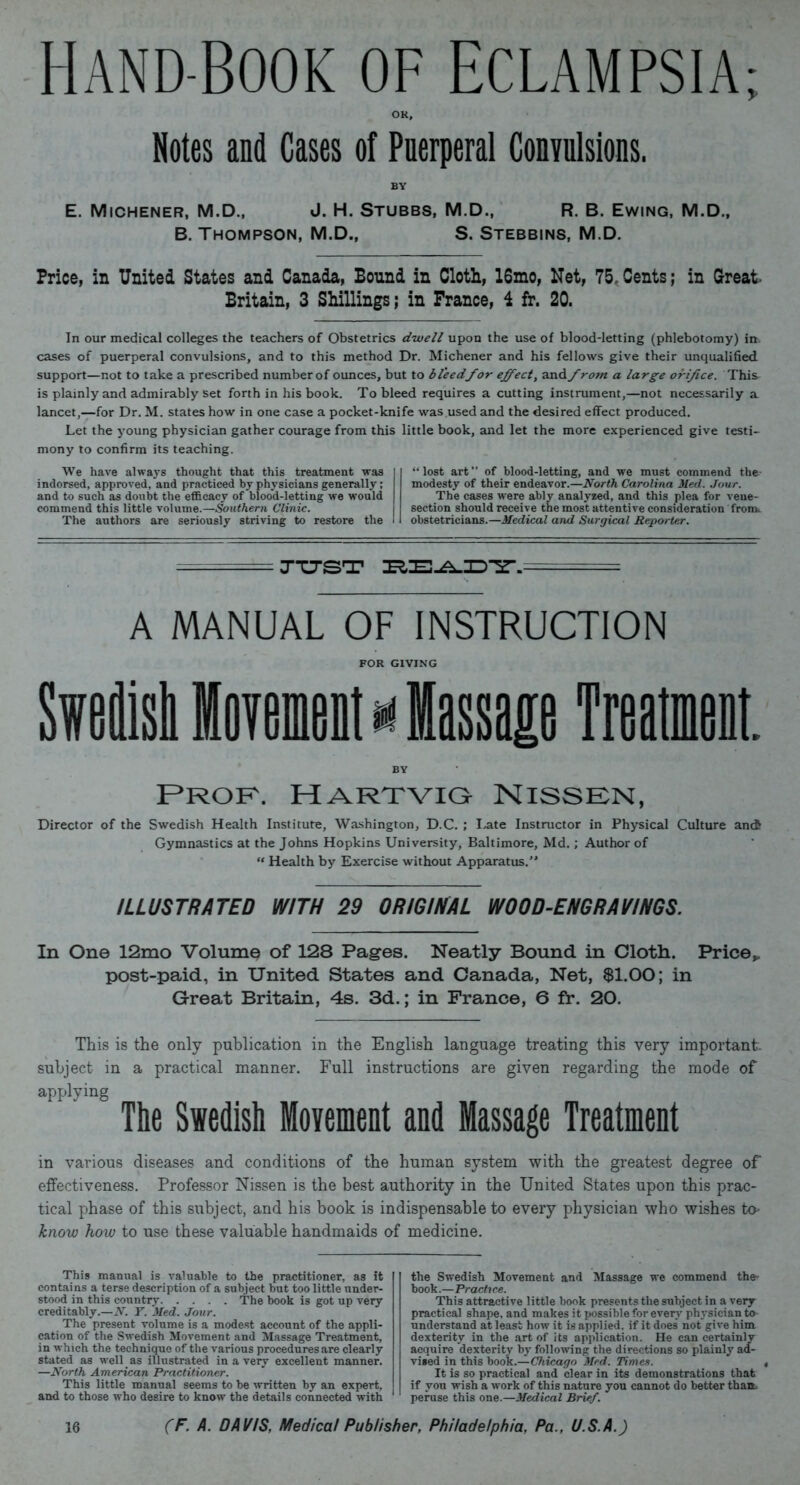 Hand-Book of Eclampsia; Notes and Cases of Puerperal Convulsions. BY E. Michener, M.D., J. H. Stubbs, M.D., R. B. Ewing, M.D., B. Thompson, M.D., S. Stebbins, M.D. Price, in United States and Canada, Bound in Cloth, 16mo, Net, 75,Cents; in Great- Britain, 3 Shillings; in France, i fr. 20. In our medical colleges the teachers of Obstetrics dwell upon the use of blood-letting (phlebotomy) in cases of puerperal convulsions, and to this method Dr. Michener and his fellows give their unqualified support—not to take a prescribed number of ounces, but to bleed for effect, and front a large orifice. This is plainly and admirably set forth in his book. To bleed requires a cutting instrument,—not necessarily a lancet,—for Dr. M. states how in one case a pocket-knife was used and the desired effect produced. Let the young physician gather courage from this little book, and let the more experienced give testi- mony to confirm its teaching. We have always thought that this treatment was indorsed, approved, and practiced by physicians generally; and to such as doubt the efficacy of blood-letting we would commend this little volume.—Southern Clinic. The authors are seriously striving to restore the “lost art” of blood-letting, and we must commend the- modesty of their endeavor.—North Carolina Med. Jour. The cases were ably analyzed, and this plea for vene- section should receive the most attentive consideration fronu obstetricians.—Medical and Surgical Reporter. A MANUAL OF INSTRUCTION FOR GIVING Sweilisl Movement * Massage Treatment. BY Prof. Hartvig Nissen, Director of the Swedish Health Institute, Washington, D.C. ; Late Instructor in Physical Culture anct Gymnastics at the Johns Hopkins University, Baltimore, Md.; Author of “ Health by Exercise without Apparatus.” ILLUSTRATED WITH 29 ORIGINAL WOOD-ENGRAVINGS. In One 12mo Volume of 128 Pages. Neatly Bound in Cloth. Price* post-paid, in United States and Canada, Net, $1.00; in Great Britain, 4s. 3d.; in France, 6 fr. 20. This is the only publication in the English language treating this very important, subject in a practical manner. Full instructions are given regarding the mode of applying The Swedish Movement and Massage Treatment in various diseases and conditions of the human system with the greatest degree of effectiveness. Professor Nissen is the best authority in the United States upon this prac- tical phase of this subject, and his book is indispensable to every physician who wishes to- know how to use these valuable handmaids of medicine. This manual is valuable to the practitioner, as it contains a terse description of a subject but too little under- stood in this country The book is got up very creditably.—N. T. Med. Jour. The present volume is a modest account of the appli- cation of the Swedish Movement and Massage Treatment, in which the technique of the various procedures are clearly stated as well as illustrated in a very excellent manner. —North American Practitioner. This little manual seems to be written by an expert, and to those who desire to know the details connected with the Swedish Movement and Massage we commend the- book.—Practice. This attractive little book presents the subject in a very practical shape, and makes it possible for every physician to understand at least how it is applied, if it does not give him dexterity in the art of its application. He can certainly acquire dexterity by following the directions so plainly ad- vised in this book.—Chicago Med. Times. It is so practical and clear in its demonstrations that if you wish a work of this nature you cannot do better than, peruse this one.—Medical Brief.