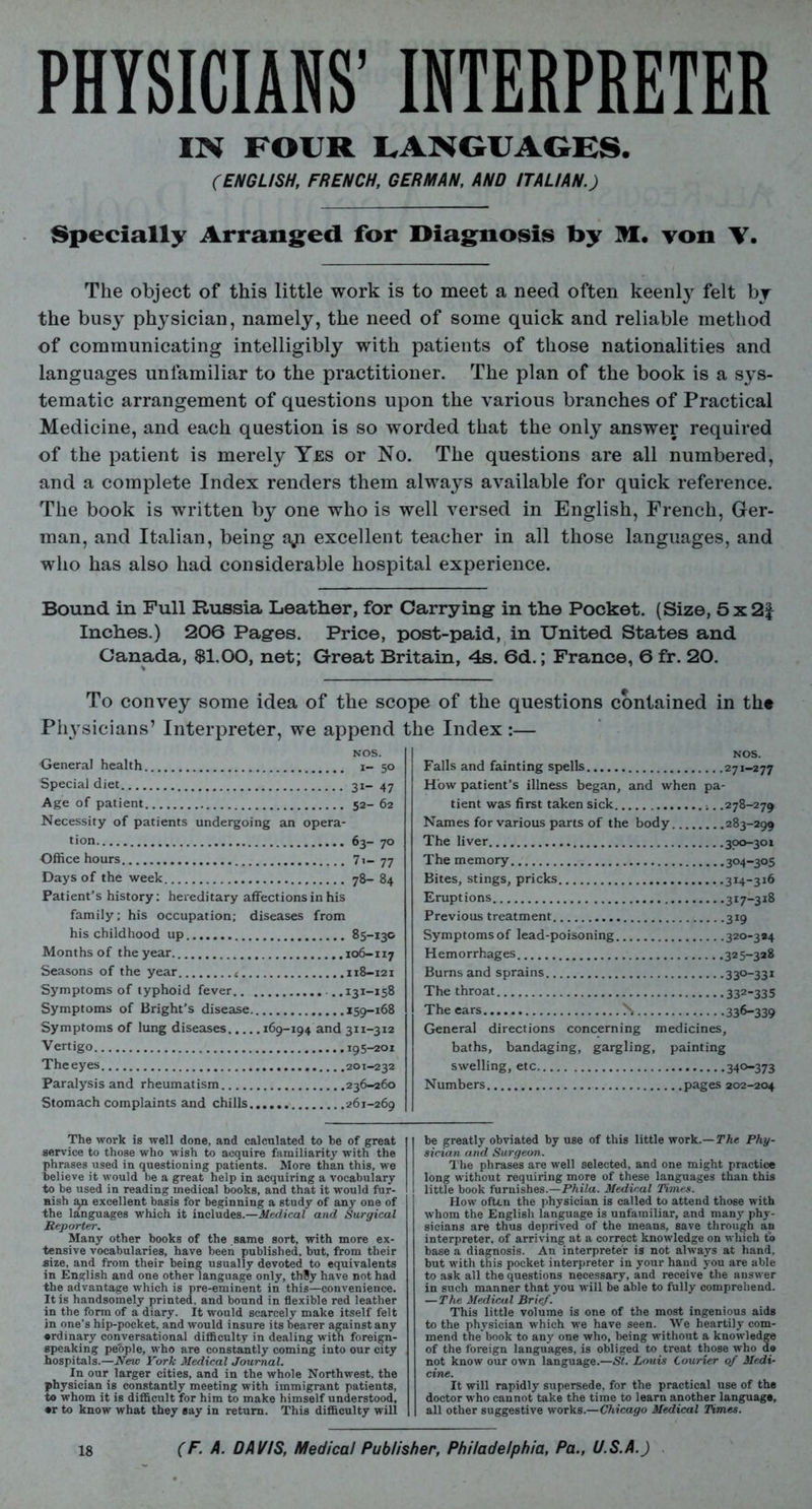 PHYSICIANS’ INTERPRETER IN FOUR LANGUAGES. (ENGLISH, FRENCH, GERMAN, AND ITALIAN.) Specially Arranged for Diagnosis by M. von V. The object of this little work is to meet a need often keenly felt by the busy physician, namely, the need of some quick and reliable method of communicating intelligibly with patients of those nationalities and languages unfamiliar to the practitioner. The plan of the book is a sys- tematic arrangement of questions upon the various branches of Practical Medicine, and each question is so worded that the only answer required of the patient is merely Yes or No. The questions are all numbered, and a complete Index renders them always available for quick reference. The book is written by one who is well versed in English, French, Ger- man, and Italian, being aji excellent teacher in all those languages, and who has also had considerable hospital experience. Bound in Full Russia Leather, for Carrying in the Pocket. (Size, 5x2£ Inches.) 206 Pages. Price, post-paid, in United States and Canada, $1.00, net; Great Britain, 4s. 6d.; France, 6 fr. 20. To convey some idea of the scope of the questions contained in th« Pli3Tsicians’ Interpreter, we append the Index:— NOS. General health i- 50 Special diet 31- 47 Age of patient 52- 62 Necessity of patients undergoing an opera- tion 63— 70 Office hours 7i- 77 Days of the week 78- 84 Patient's history: hereditary affections in his family; his occupation; diseases from his childhood up 85-130 Months of the year. 106-117 Seasons of the year < 118-121 Symptoms of typhoid fever ...131-158 Symptoms of Bright’s disease 159-168 Symptoms of lung diseases 169-194 and 311-312 Vertigo 195-201 The eyes 201-232 Paralysis and rheumatism 236-260 Stomach complaints and chills 261-269 NOS. Falls and fainting spells 271-277 How patient’s illness began, and when pa- tient was first taken sick .278-279 Names for various parts of the body 283-299 The liver 300-301 The memory 304-305 Bites, stings, pricks 314-316 Eruptions 317-318 Previous treatment 319 Symptoms of lead-poisoning 320-3*4 Hemorrhages 325-328 Burns and sprains The throat 332-335 The ears N 336-339 General directions concerning medicines, baths, bandaging, gargling, painting swelling, etc 34°-373 Numbers pages 202-204 The work is well done, and calculated to be of great service to those who wish to acquire familiarity with the phrases used in questioning patients. More than this, we believe it would be a great help in acquiring a vocabulary to be used in reading medical books, and that it would fur- nish ^n excellent basis for beginning a study of any one of the languages which it includes.—Medical and Surgical Reporter. Many other books of the same sort, with more ex- tensive vocabularies, have been published, but, from their size, and from their being usually devoted to equivalents in English and one other language only, th8y have not had the advantage which is pre-eminent in this—convenience. It is handsomely printed, and bound in flexible red leather in the form of a diary. It would scarcely make itself felt in one’s hip-pocket, and would insure its bearer against any •rdinary conversational difficulty in dealing with foreign- speaking people, who are constantly coming into our city hospitals.—New Fork Medical Journal. In our larger cities, and in the whole Northwest, the physician is constantly meeting with immigrant patients, to whom it is difficult for him to make himself understood, •r to know what they say in return. This difficulty will be greatly obviated by use of this little work.—The Phy- sician and Surgeon. The phrases are well selected, and one might practice long without requiring more of these languages than this little book furnishes.—Phila. Medical limes. How often the physician is called to attend those with whom the English language is unfamiliar, and many phy- sicians are thus deprived of the means, save through an interpreter, of arriving at a correct knowledge on which to base a diagnosis. An interpreter is not always at hand, but with this pocket interpreter in your hand you are able to ask all the questions necessary, and receive the answer in such manner that you will be able to fully comprehend. —The Medical Brief. This little volume is one of the most ingenious aids to the physician which we have seen. We heartily com- mend the'book to any one who, being without a knowledge of the foreign languages, is obliged to treat those who do not know our own language.—St. Louis Courier of Medi- cine. It will rapidly supersede, for the practical use of the doctor who cannot take the time to learn another language, all other suggestive works.—Chicago Medical Times.