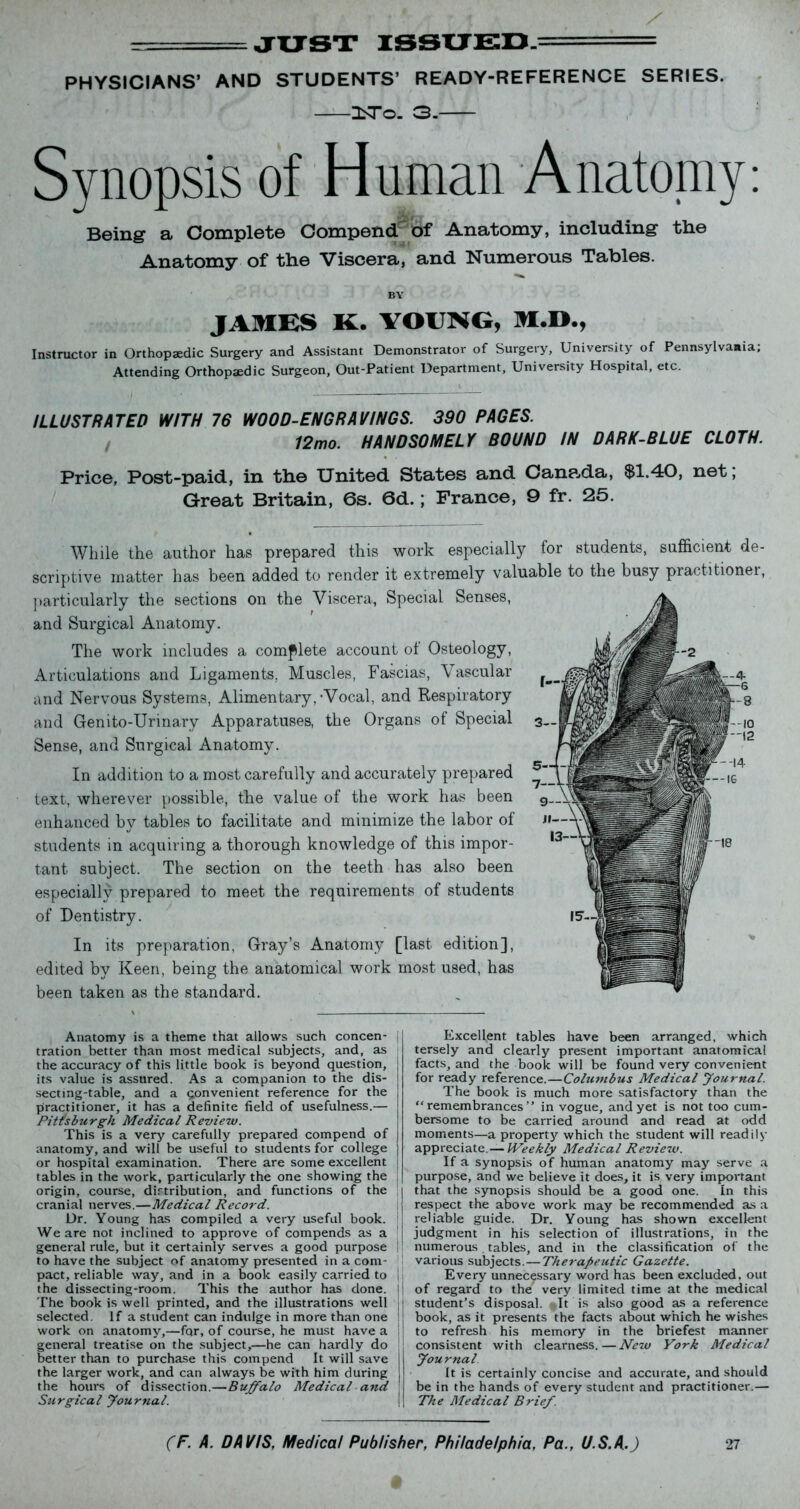 r: JUST ISSUED. PHYSICIANS’ AND STUDENTS’ READY-REFERENCE SERIES. 3STo. 3. Synopsis of Human Anatomy: Being a Complete Compend of Anatomy, including the Anatomy of the Viscera, and Numerous Tables. BY JAMES K. YOUNG, M.D., Instructor in Orthopaedic Surgery and Assistant Demonstrator of Surgery, University of Pennsylvania, Attending Orthopaedic Surgeon, Out-Patient Department, University Hospital, etc. ILLUSTRATED WITH 76 WOOD-ENGRAVINGS. 390 PAGES. 12mo. HANDSOMELY BOUND IN DARK-BLUE CLOTH. Price, Post-paid, in the United States and Cana,da, $1.40, net; Great Britain, 6s. 6d.; France, 9 fr. 26. While the author has prepared this work especially for students, sufficient de- scriptive matter has been added to render it extremely valuable to the busy practitioner, particularly the sections on the Viscera, Special Senses, and Surgical Anatomy. The work includes a complete account ot Osteology, Articulations and Ligaments. Muscles, Fascias, Vascular and Nervous Systems, Alimentary,-Vocal, and Respiratory and Genito-Urinary Apparatuses, the Organs of Special Sense, and Surgical Anatomy. In addition to a most carefully and accurately prepared text, wherever possible, the value of the work has been enhanced by tables to facilitate and minimize the labor of students in acquiring a thorough knowledge of this impor- tant subject. The section on the teeth has also been especially prepared to meet the requirements of students of Dentistry. In its preparation, Gray’s Anatomy [last edition], edited by Keen, being the anatomical work most used, has been taken as the standard. Anatomy is a theme that allows such concen- tration better than most medical subjects, and, as the accuracy of this little book is beyond question, its value is assured. As a companion to the dis- secting-table, and a convenient reference for the practitioner, it has a definite field of usefulness.— Pittsburgh Medical Review. This is a very carefully prepared compend of anatomy, and will be useful to students for college or hospital examination. There are some excellent tables in the work, particularly the one showing the origin, course, dirtribution, and functions of the cranial nerves.—Medical Record. Dr. Young has compiled a very useful book. We are not inclined to approve of compends as a general rule, but it certainly serves a good purpose to have the subject of anatomy presented in a com- pact, reliable way, and in a book easily carried to the dissecting-room. This the author has done. The book is well printed, and the illustrations well selected. If a student can indulge in more than one work on anatomy,—fqr, of course, he must have a general treatise on the subject,—he can hardly do better than to purchase this compend It will save the larger work, and can always be with him during the hours of dissection.—Buffalo Medical and Surgical Journal. Excellent tables have been arranged, which tersely and clearly present important anatomical facts, and the book will be found very convenient for ready reference.—Columbus Medical Journal. The book is much more satisfactory than the “remembrances” in vogue, and yet is not too cum- bersome to be carried around and read at odd moments—a property which the student will readily appreciate.— Weekly Medical Review. If a synopsis of human anatomy may serve a purpose, and we believe it does, it is very important that the synopsis should be a good one. In this respect the above work may be recommended as a reliable guide. Dr. Young has shown excellent judgment in his selection of illustrations, in the numerous tables, and in the classification of the various subjects. — Therapeutic Gazette. Every unnecessary word has been excluded, out ! of regard to the very limited time at the medical student’s disposal. It is also good as a reference book, as it presents the facts about which he wishes j to refresh his memory in the briefest manner consistent with clearness.—New York Medical | Journal It is certainly concise and accurate, and should ! be in the hands of every student and practitioner.— ! The Medical Brief.
