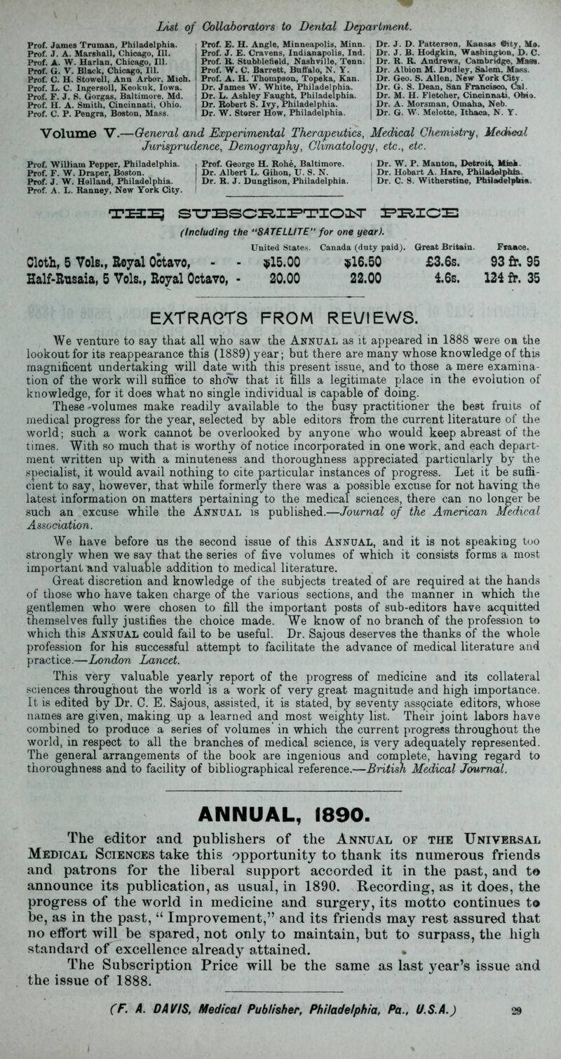 List of Collaborators to Dental Department. Prof. James Truman, Philadelphia. Prof. J. A. Marshall, Chicago, 111. Prof. A. W. Harlan, Chicago, 111. Prof. G. V. Black, Chicago, 111. Prof. C. H. Stowell, Ann Arbor. Mich. Prof. L. C. Ingersoll, Keokuk, Iowa. Prof. F. J. 8. Gorgas, Baltimore. Md. Prof. H. A. Smith, Cincinnati, Ohio. Prof. C. P. Pengra, Boston, Mass. Prof. E. H. Angle, Minneapolis, Minn. Prof. J. E. Cravens, Indianapolis, Ind. Prof. R. Stubblefield, Nashville, Tenn. Prof. W. C. Barrett, Buffalo, N. Y. Prof. A. H. Thompson, Topeka, Kan. Dr. James W. White, Philadelphia. Dr. L. Ashley Faught, Philadelphia. Dr. Robert S. Ivy, Philadelphia. Dr. W. Storer How, Philadelphia. Dr. J. D. Patterson, Kansas ®ity, Mo. Dr. J. B. Hodgkin, Washington, D. C. Dr. R. R. Andrews, Cambridge, Mass. Dr. Albion M. Dudley, Salem, Mass. Dr. Geo. S. Allen, New York (Sty. Dr. G. S. Dean, San Francisco, Gal. Dr. M. H. Fletcher, Cincinnati, Ohio. Dr. A. Morsman, Omaha, Neb. Dr. G. W. Melotte, Ithaca, N. Y. Volume V.—General and Experimental Therapeutics, Medical Chemistry, Meckeal Jurisprudence, Demography, Climatology, etc., etc. Prof. William Pepper, Philadelphia. Prof. F. W. Draper, Boston. Prof. J. W. Holland, Philadelphia. Prof. A. L. Ranney, New York City. Prof. George H. Rohe, Baltimore. Dr. Albert L. Gihon, U. S. N. Dr. R. J. Dunglison, Philadelphia. Dr. W. P. Manton, Detroit, Mink. Dr. Hobart A. Hare, Philadelphia. I Dr. C. S. Witheretine, Philadelphia. TUI? SUBSCHIPTIOIT PBICE (Including the “SATELLITE” for one year). United States. Canada (duty paid). Great Britain. France. Cloth, 5 Vols., Royal Octavo, - - $15.00 $16.50 £3.6s. 93 £r. 95 Half-Rusaia, 5 Vols., Royal Octavo, - 20.00 22.00 16s. 124 fr. 35 EXTRACTS FROM REVIEWS. We venture to say that all who saw the Annual as it appeared in 1888 were on the lookout for its reappearance this (1889) year; but there are many whose knowledge of this magnificent undertaking will date with this present issue, and to those a mere examina- tion of the work will suffice to show that it fills a legitimate place in the evolution of knowledge, for it does what no single individual is capable of doing. These -volumes make readily available to the busy practitioner the best fruits of medical progress for the year, selected by able editors from the current literature of the world; such a work cannot be overlooked by anyone who would keep abreast of the times. With so much that is worthy of notice incorporated in one work, and each depart- ment written up with a minuteness and thoroughness appreciated particularly by the specialist, it would avail nothing to cite particular instances of progress. Let it be suffi- cient to say, however, that while formerly there was a possible excuse for not having the latest information on matters pertaining to the medical sciences, there can no longer be such an excuse while the Annual is published.—Journal of the American Medical Association. We have before us the second issue of this Annual, and it is not speaking too strongly when we say that the series of five volumes of which it consists forms a most important and valuable addition to medical literature. Great discretion and knowledge of the subjects treated of are required at the hands of those who have taken charge of the various sections, and the manner in which the gentlemen who were chosen to fill the important posts of sub-editors have acquitted themselves fully justifies the choice made. We know of no branch of the profession to which this Annual could fail to be useful. Dr. Sajous deserves the thanks of the whole profession for his successful attempt to facilitate the advance of medical literature and practice.—London Lancet. This very valuable yearly report of the progress of medicine and its collateral sciences throughout the world is a work of very great magnitude and high importance. It is edited by Dr. C. E. Sajous, assisted, it is stated, by seventy associate editors, whose names are given, making up a learned and most weighty list. Their joint labors have combined to produce a series of volumes in which the current progress throughout the world, in respect to all the branches of medical science, is very adequately represented. The general arrangements of the book are ingenious and complete, having regard to thoroughness and to facility of bibliographical reference.—British Medical Journal. ANNUAL, 1890. The editor and publishers of the Annual of the Universal Medical Sciences take this opportunity to thank its numerous friends and patrons for the liberal support accorded it in the past, and to announce its publication, as usual, in 1890. Recording, as it does, the progress of the world in medicine and surgery, its motto continues to be, as in the past, “ Improvement,” and its friends may rest assured that no effort will be spared, not only to maintain, but to surpass, the high standard of excellence already attained. • The Subscription Price will be the same as last }^ear’s issue and the issue of 1888.