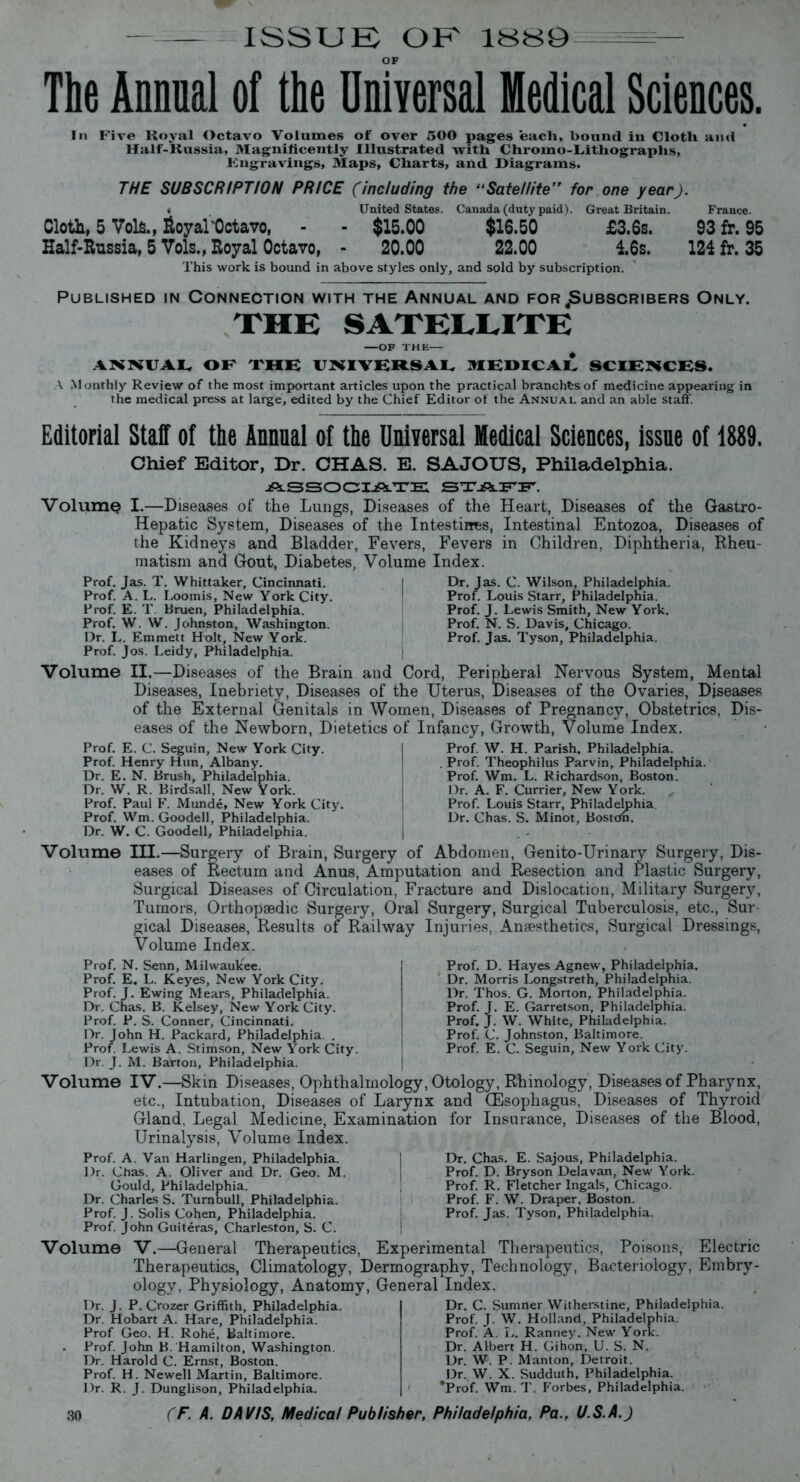ISSUE; OE 1SS9 The Annual of the Universal Medical Sciences. In Five Royal Octavo Volumes of over 500 pages each, hound in Cloth and Half-Russia, Magnificently Illustrated with Chromo-Lithographs, Engravings, Maps, Charts, and Diagrams. THE SUBSCRIPTION PRICE (including the “Sate/lite’, for one year). « United States. Canada (duty paid). Great Britain. France. Cloth, 5 Vols., Royal'Octavo, - - $15.00 $16.50 £3.6s. 93 fr. 95 Half-Russia, 5 Vols., Royal Octavo, - 20.00 22.00 16s. 124 fr. 35 This work is bound in above styles only, and sold by subscription. Published in Connection with the Annual and for .Subscribers Only. THE SATELLITE OF THE- ANNUAL OE THE UNIVERSAL MEDICAL SCIENCES. A Monthly Review of the most important articles upon the practical branchfesof medicine appearing in the medical press at large, edited by the Chief Editor of the Annual and an able staff. Editorial Staff of the Annual of the Universal Medical Sciences, issue of 1889. Chief Editor, Dr. CHAS. E. SAJOTJS, Philadelphia. ASSOCIATE STAFF. Volume I.—Diseases of the Lungs, Diseases of the Heart, Diseases of the Gastro- Hepatic System, Diseases of the Intestines, Intestinal Entozoa, Diseases of the Kidneys and Bladder, Fevers, Fevers in Children, Diphtheria, Rheu- matism and Gout, Diabetes, Volume Index. Prof. Jas. T. Whittaker, Cincinnati. Prof. A. L. Loomis, New York City. Prof. E. T. Bruen, Philadelphia. Prof. W. W. Johnston, Washington. Dr. L. Emmett Holt, New York. Prof. Jos. Leidy, Philadelphia. Dr. Jas. C. Wilson, Philadelphia. Prof. Louis Starr, Philadelphia. Prof. J. Lewis Smith, New York. Prof. N. S. Davis, Chicago. Prof. Jas. Tyson, Philadelphia. Volume II.—Diseases of the Brain and Cord, Peripheral Nervous System, Mental Diseases, Inebriety, Diseases of the Uterus, Diseases of the Ovaries, Diseases of the External Genitals in Women, Diseases of Pregnancy, Obstetrics, Dis- eases of the Newborn, Dietetics of Infancy, Growth, Volume Index. Prof. E. C. Seguin, New York City. Prof. Henry Hun, Albany. Dr. E. N. Brush, Philadelphia. Dr. W. R. Birdsall, New York. Prof. Paul E. Munde, New York City. Prof. Wm. Goodell, Philadelphia. Dr. W. C. Goodell, Philadelphia. Prof. W. H. Parish, Philadelphia. Prof. Theophilus Parvin, Philadelphia. Prof. Wm. L. Richardson, Boston. Dr. A. F. Currier, New York. Prof. Louis Starr, Philadelphia. Dr. Chas. S. Minot, Bostcm. Volume III.—Surgery of Brain, Surgery of Abdomen, Genito-Urinary Surgery, Dis- eases of Rectum and Anus, Amputation and Resection and Plastic Surgery, Surgical Diseases of Circulation, Fracture and Dislocation, Military Surgery, Tumors, Orthopaedic Surgery, Oral Surgery, Surgical Tuberculosis, etc., Sur- gical Diseases, Results of Railway Injuries, Anaesthetics, Surgical Dressings, Volume Index. Prof. N. Senn, Milwaukee. Prof. E. L. Keyes, New York City. Prof. J. Ewing Mears, Philadelphia. Dr. Chas. B. Kelsey, New York City. Prof. P. S. Conner, Cincinnati. Dr. John H. Packard, Philadelphia. . Prof. Lewis A. Stimson, New York City. Dr. J. M. Barton, Philadelphia. Prof. D. Hayes Agnew, Philadelphia. Dr. Morris Longstreth, Philadelphia. Dr. Thos. G. Morton, Philadelphia. Prof. J. E. Garretson, Philadelphia. Prof. J. W. White, Philadelphia. Prof. C. Johnston, Baltimore. Prof. E. C. Seguin, New York City. Volume IV.—Skin Diseases, Ophthalmology, Otology, Rhinology, Diseases of Pharynx, etc., Intubation, Diseases of Larynx and (Esophagus, Diseases of Thyroid Gland. Legal Medicine, Examination for Insurance, Diseases of the Blood, Urinalysis, Volume Index. Prof. A. Van Harlingen, Philadelphia. Dr. Chas. A. Oliver and Dr. Geo. M. Gould, Philadelphia. Dr. Charles S. Turnbull, Philadelphia. Prof. J. Solis Cohen, Philadelphia. Prof. John Guiteras, Charleston, S. C. Dr. Chas. E. Sajous, Philadelphia. Prof. D. Bryson Delavan, New York. Prof. R. Fletcher lngals, Chicago. Prof. F. W. Draper, Boston. Prof. Jas. Tyson, Philadelphia. Volume V.—General Therapeutics, Experimental Therapeutics, Poisons, Electric Therapeutics, Climatology, Dermography, Technology, Bacteriology, Embry- ology, Physiology, Anatomy, General Index. Dr. J. P. Crozer Griffith, Philadelphia. Dr. Hobart A. Hare, Philadelphia. Prof Geo. H. Rohe, Baltimore. Prof. John B. Hamilton, Washington. Dr. Harold C. Ernst, Boston. Prof. H. Newell Martin, Baltimore. Dr. R. J. Dunglison, Philadelphia. Dr. C. Sumner Witherstine, Philadelphia. Prof. J. W. Holland, Philadelphia. Prof. A. I,. Ranney. New York. Dr. Albert H. Gihon, U. S. N. Dr. W. P. Manton, Detroit. Dr. W. X. Sudduth, Philadelphia. *Prof. Wm. T. Forbes, Philadelphia.