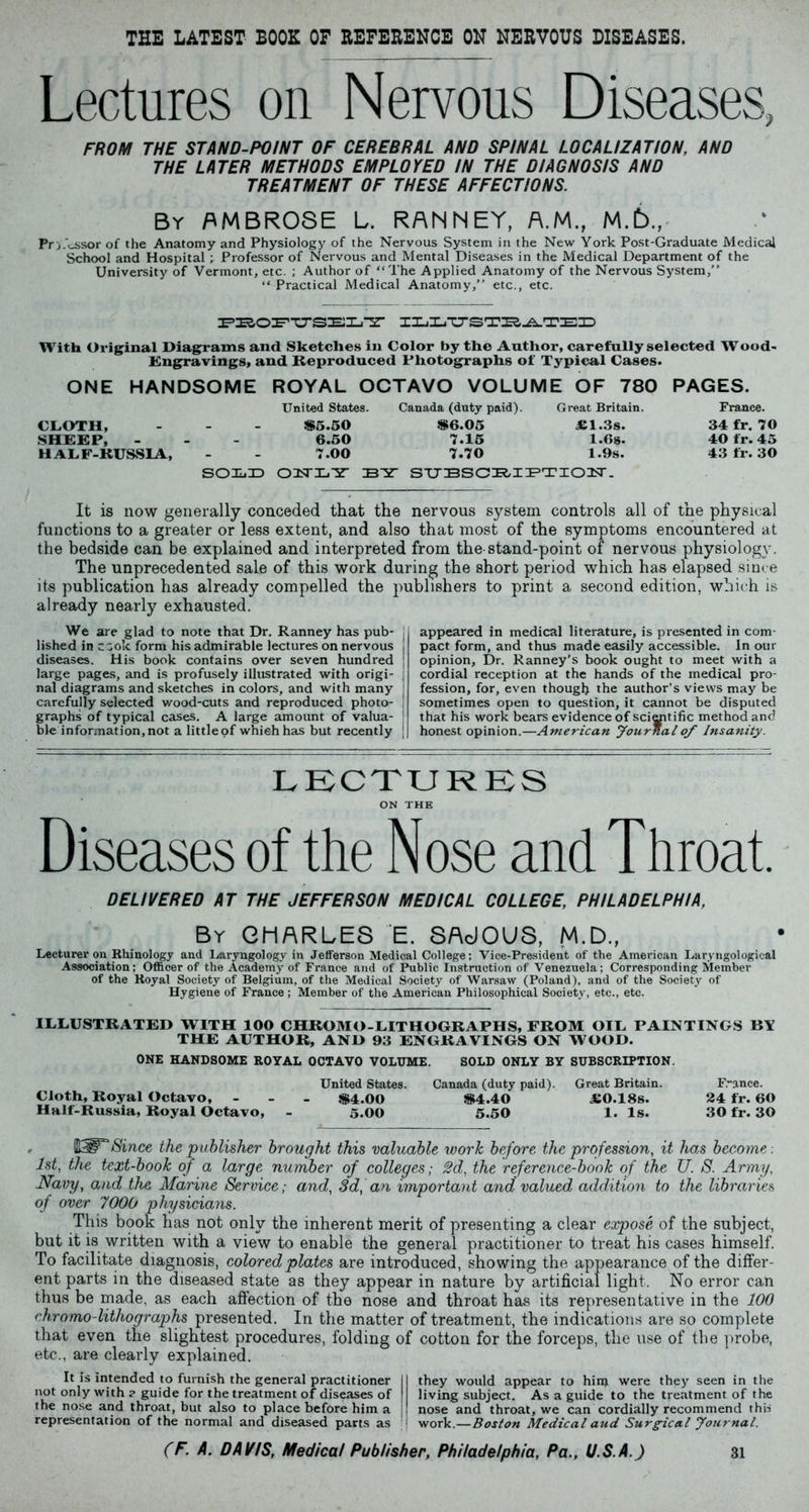 THE LATEST BOOK OF REFERENCE ON NERVOUS DISEASES. Lectures on Nervous Diseases, FROM THE STAND-POINT OF CEREBRAL AND SPINAL LOCALIZATION, AND THE LATER METHODS EMPLOYED IN THE DIAGNOSIS AND TREATMENT OF THESE AFFECTIONS. By AMBROSE L. RAMNEY, A.M., M.6., Pr j.Ussor of the Anatomy and Physiology of the Nervous System in the New York Post-Graduate Medical School and Hospital; Professor of Nervous and Mental Diseases in the Medical Department of the University of Vermont, etc. ; Author of “The Applied Anatomy of the Nervous System, “ Practical Medical Anatomy, etc., etc. FBOFUSELT ILLTJSTBATEID With Original Diagrams and Sketches in Color by the Author, carefully selected Wood- Engravings, and Reproduced Photographs of Typical Cases. ONE HANDSOME ROYAL OCTAVO VOLUME OF 780 PAGES. United States. Canada (duty paid). Great Britain. France. CLOTH, - $5.50 $6.05 <£1.3s. 34 fr. 70 SHEEP, - - - 6.50 7.15 1.6s. 40 fr. 45 HALF-RUSSIA, - - 7.00 7.70 1.9s. 43 fr. 30 SCOLD ONLY BY SUBSCRIPTION. It is now generally conceded that the nervous system controls all of the physical functions to a greater or less extent, and also that most of the symptoms encountered at the bedside can be explained and interpreted from the-stand-point of nervous physiology. The unprecedented sale of this work during the short period which has elapsed since its publication has already compelled the publishers to print a second edition, which is already nearly exhausted. We are glad to note that Dr. Ranney has pub- j lished in csok form his admirable lectures on nervous diseases. His book contains over seven hundred | large pages, and is profusely illustrated with origi- : nal diagrams and sketches in colors, and with many j carefully selected wood-cuts and reproduced photo- graphs of typical cases. A large amount of valua- \ ble information,not a littleof which has but recently j appeared in medical literature, is presented in com- pact form, and thus made easily accessible. In our opinion, Dr. Ranney’s book ought to meet with a cordial reception at the hands of the medical pro- fession, for, even though the author’s views may be sometimes open to question, it cannot be disputed that his work bears evidence of scientific method and honest opinion.—American Journal of Insanity. LECTURES ON THE Diseases of the Nose and Throat. DELIVERED AT THE JEFFERSON MEDICAL COLLEGE, PHILADELPHIA, By CHARLES E. SAcJOUS, M.D., Lecturer on Rhinology and Laryngology in Jefferson Medical College; Vice-President of the American Laryngological Association: Officer of the Academy of France and of Public Instruction of Venezuela; Corresponding Member of the Royal Society of Belgium, of the Medical Society of Warsaw (Poland), and of the Society of Hygiene of France ; Member of the American Philosophical Society, etc., etc. ILLUSTRATED WITH 100 CHROMO-LITHOGRAPHS, FROM OIL PAINTINGS BY THE AUTHOR, AND 93 ENGRAVINGS ON WOOD. ONE HANDSOME ROYAL OCTAVO VOLUME. SOLD ONLY BY SUBSCRIPTION. United States. Canada (duty paid). Great Britain. France. Cloth, Royal Octavo, - $4.00 $4.40 <£0.18s. 24 fr. 60 Half-Russia, Royal Octavo, - 5.00 5.50 1. Is. 30 fr. 30 Since the publisher brought this valuable work before the profession, it has become . 1st, the text-book of a large number of colleges; 2d, the reference-book of the U. S. Army, Navy, and the Marine Service; and, 3d, an important and valued addition to the libraries of over 7000 physicians. This book has not only the inherent merit of presenting a clear expose of the subject, but it is written with a view to enable the general practitioner to treat his cases himself. To facilitate diagnosis, colored plates are introduced, showing the appearance of the differ- ent parts in the diseased state as they appear in nature by artificial light. No error can thus be made, as each affection of the nose and throat has its representative in the 100 chromo-lithographs presented. In the matter of treatment, the indications are so complete that even the slightest procedures, folding of cotton for the forceps, the use of the probe, etc., are clearly explained. It is intended to furnish the general practitioner II they would appear to him were they seen in the not only with ? guide for the treatment of diseases of | living subject. As a guide to the treatment of the the nose and throat, but also to place before him a | nose and throat, we can cordially recommend this representation of the normal and diseased parts as work.—Boston Medical and Surgical Journal.