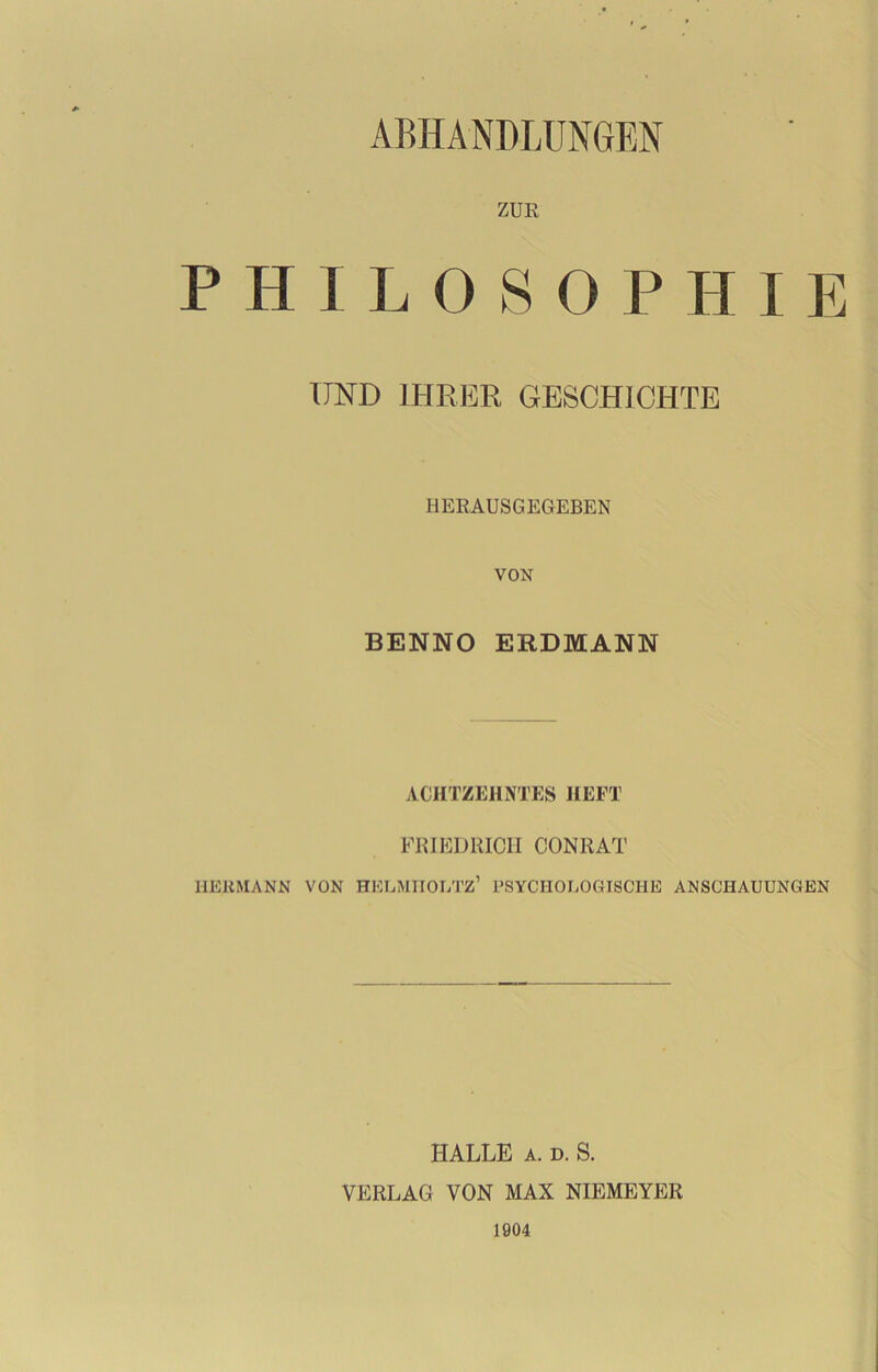 ABHANDLUNGEN ZUK PHILOSOPHIE UND IHRER GESCHICHTE HERAUSGEGEBEN VON BENNO ERDMANN ACHTZEHNTES HEFT FRIEDRICH CONRAT HERMANN VON HELMIIOLTZ’ PSYCHOLOGISCHE ANSCHAUUNGEN HALLE A. D. S. VERLAG VON MAX NIEMEYER 1904