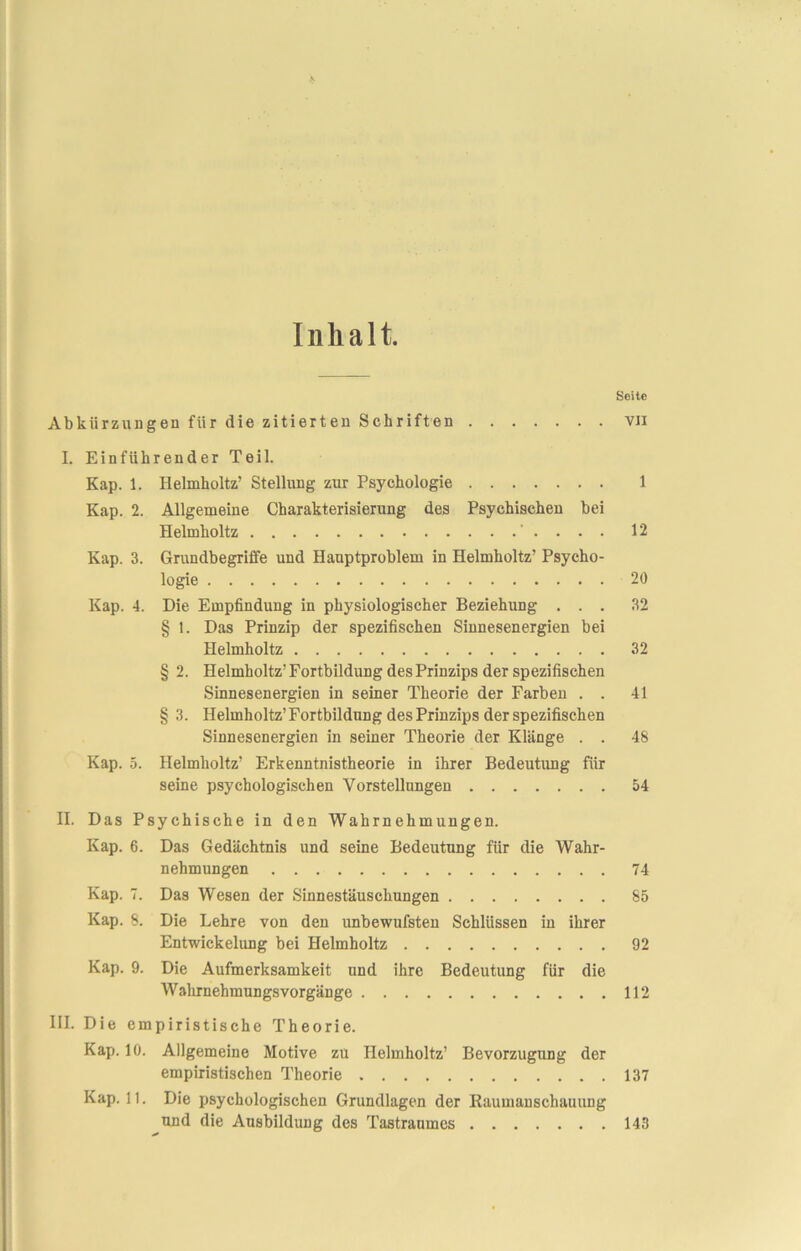 Inhalt. Seite Abkürzungen für die zitierten Schriften vii I. Einführender Teil. Kap. 1. Helmholtz’ Stellung zur Psychologie 1 Kap. 2. Allgemeine Charakterisierung des Psychischen bei Helmholtz ' . . . . 12 Kap. 3. Grundbegriffe und Hauptproblem in Helmholtz’ Psycho- logie 20 Kap. 4. Die Empfindung in physiologischer Beziehung ... 32 § 1. Das Prinzip der spezifischen Sinnesenergien bei Helmholtz 32 § 2. Helmholtz’ Fortbildung des Prinzips der spezifischen Sinnesenergien in seiner Theorie der Farben . . 41 § 3. Helmholtz’ Fortbildung des Prinzips der spezifischen Sinnesenergien in seiner Theorie der Klänge . . 48 Kap. 5. Helmholtz’ Erkenntnistheorie in ihrer Bedeutung für seine psychologischen Vorstellungen 54 II. Das Psychische in den Wahrnehmungen. Kap. 6. Das Gedächtnis und seine Bedeutung für die Wahr- nehmungen 74 Kap. 7. Das Wesen der Sinnestäuschungen 85 Kap. 8. Die Lehre von den unbewufsten Schlüssen in ihrer Entwickelung bei Helmholtz 92 Kap. 9. Die Aufmerksamkeit und ihre Bedeutung für die Wahrnehmungsvorgänge 112 III. Die empiristische Theorie. Kap. 10. Allgemeine Motive zu Helmholtz’ Bevorzugung der empiristischen Theorie 137 Kap. 11. Die psychologischen Grundlagen der Raumanschauung und die Ausbildung des Tastraumes 143