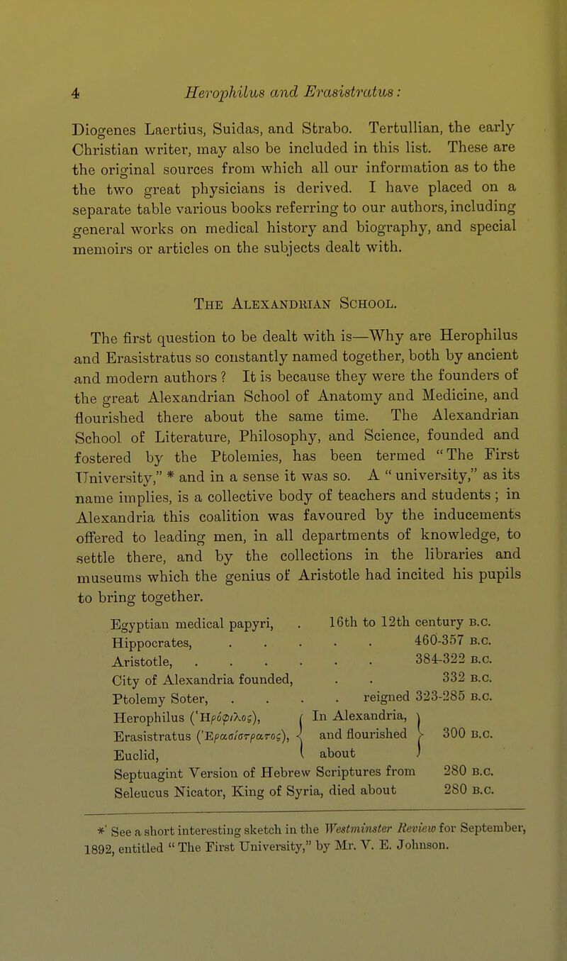 Diogenes Laertius, Suidas, and Strabo. Tertullian, the early- Christian writer, may also be included in this list. These are the original sources from which all our information as to the the two great physicians is derived. I have placed on a separate table various books referring to our authors, including general works on medical history and biography, and special memoirs or articles on the subjects dealt with. The Alexandrian School. The first question to be dealt with is—Why are Herophilus and Erasistratus so constantly named together, both by ancient and modern authors ? It is because they were the founders of the great Akxandrian School of Anatomy and Medicine, and -flourished there about the same time. The Alexandrian School of Literature, Philosophy, and Science, founded and fostered by the Ptolemies, has been termed The First TTniversity, * and in a sense it was so. A  university, as its name implies, is a collective body of teachers and students ; in Alexandria this coalition was favoured by the inducements offered to leading men, in all departments of knowledge, to settle there, and by the collections in the libraries and museums which the genius of Aristotle had incited his pupils to bring together. Egyptian medical papyri, . 16th to 12th century B.C. Hippocrates, 460-357 B.C. Aristotle, 384-322 B.C. City of Alexandria founded, . . 332 B.C. Ptolemy Soter, .... reigned 323-285 b.c. Herophilus {'UpopiXo;), ( In Alexandria, \ Erasistratus (Epaaiarparog), < and flourished V 300 B.C. Euclid, \ about ) Septuagint Version of Hebrew Scriptures from 280 B.C. Seleucus Nicator, King of Syria, died about 280 B.C. *■ See a short interesting sketch in the Westminster Review for September, 1892, entitled  The First University, by Mr. V. E. Johnson.