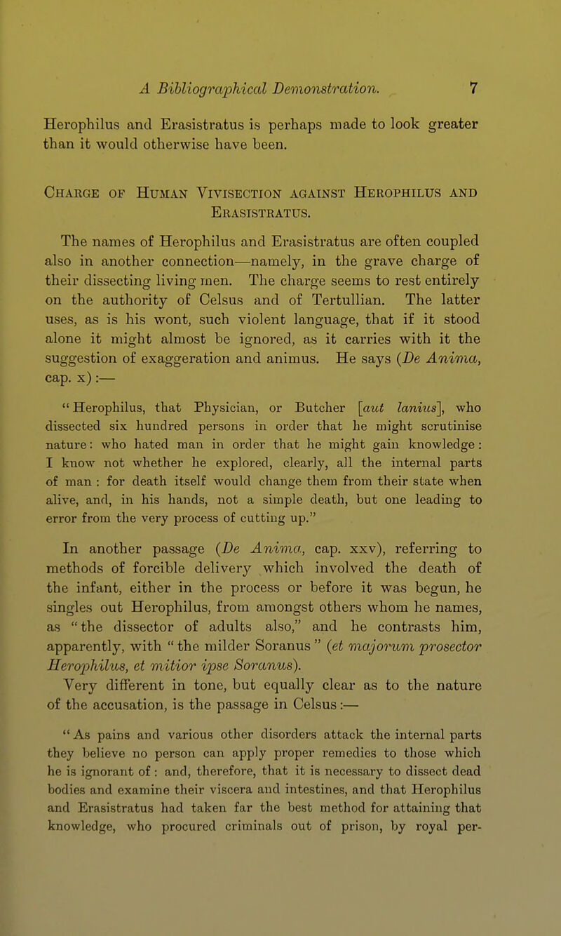 Hei'ophilus and Erasistratus is perhaps made to look greater than it would otherwise have been. Charge of Human Vivisection against Herophilus and Erasistratus. The names of Herophilus and Erasistratus are often coupled also in another connection—namely, in the grave charge of their dissecting living men. The charge seems to rest entirely on the authority of Celsus and of Tertullian. The latter uses, as is his wont, such violent language, that if it stood alone it might almost be ignored, as it carries with it the suggestion of exaggeration and animus. He says {De Anima, cap. x):—  Herophilus, that Physician, or Butcher \_aut lanius], who dissected six hundred persons in order that he might scrutinise nature: who hated man in order that he might gain knowledge: I know not whether he explored, clearly, all the internal parts of man : for death itself would change them from their state when alive, and, in his hands, not a simple death, but one leading to error from the very process of cutting up. In another passage {De Anima, cap. xxv), referring to methods of forcible delivery which involved the death of the infant, either in the process or before it was begun, he singles out Herophilus, from amongst others whom he names, as the dissector of adults also, and he contrasts him, apparently, with  the milder Soranus  {et majorum prosector Herophilus, et mitior ipse Soranus). Very different in tone, but equally clear as to the nature of the accusation, is the passage in Celsus:—  As pains and various other disorders attack the internal parts they believe no person can apply proper remedies to those which he is ignorant of: and, therefore, that it is necessary to dissect dead bodies and examine their viscera and intestines, and that Herophilus and Erasistratus had taken far the best method for attaining that knowledge, who procured criminals out of prison, by royal per-