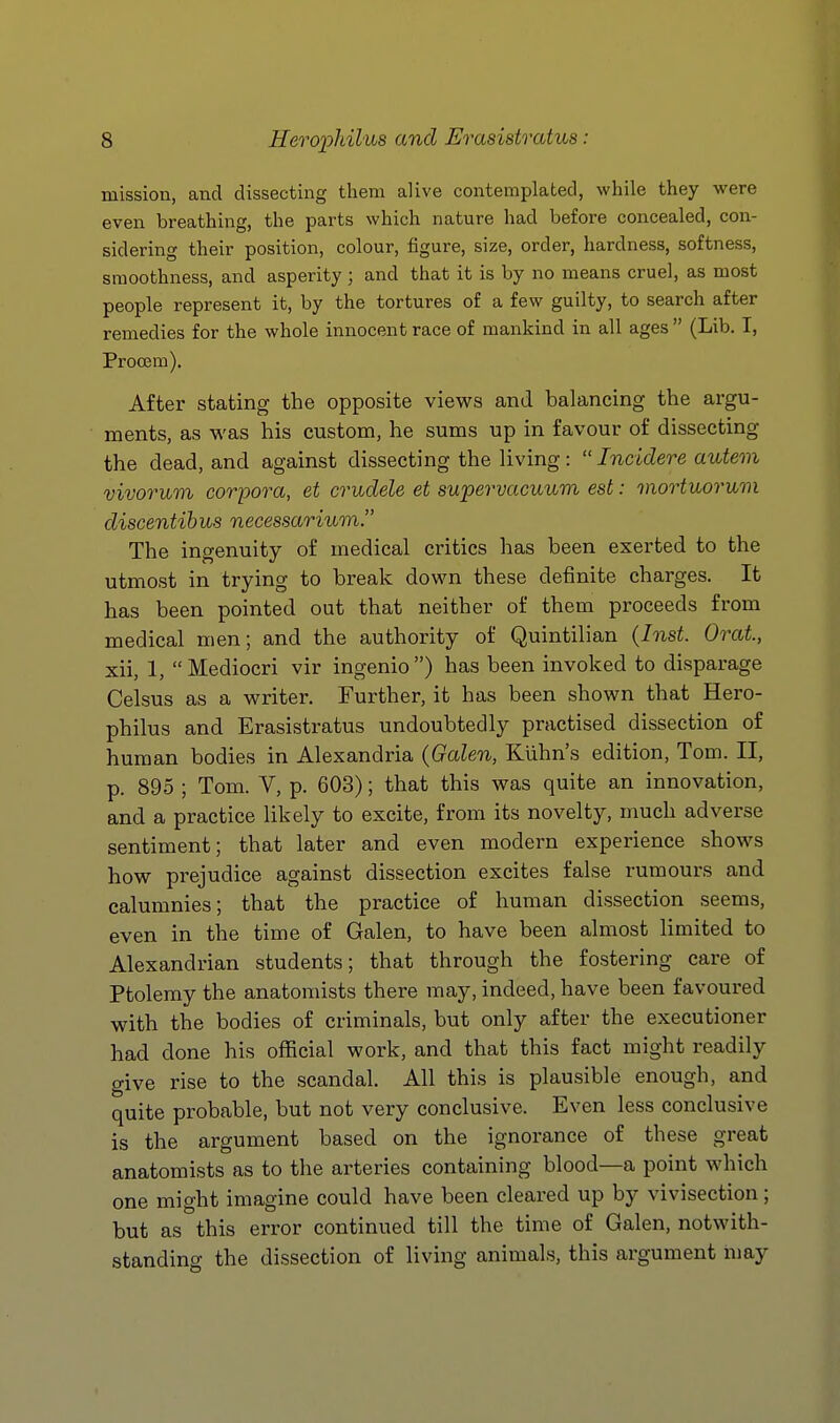 mission, and dissecting them alive contemplated, while they were even breathing, the parts which nature had before concealed, con- sidering their position, colour, figure, size, order, hardness, softness, smoothness, and asperity ; and that it is by no means cruel, as most people represent it, by the tortures of a few guilty, to search after remedies for the whole innocent race of mankind in all ages  (Lib. I, Procem). After stating the opposite vievs^s and balancing the argu- ments, as was his custom, he sums up in favour of dissecting the dead, and against dissecting the living:  Incidere autem vivorum corpora, et crudele et supervacuum est: mortuormn discentihus necessarium. The ingenuity of medical critics has been exerted to the utmost in trying to break down these definite charges. It has been pointed out that neither of them proceeds from medical men; and the authority of Quintilian {Inst. Orat, xii, 1, Mediocri vir ingenio) has been invoked to disparage Celsus as a writer. Further, it has been shown that Hero- philus and Erasistratus undoubtedly practised dissection of human bodies in Alexandria (Galen, Kiihn's edition, Tom. II, p. 895 ; Tom. V, p. 603); that this was quite an innovation, and a practice likely to excite, from its novelty, much adverse sentiment; that later and even modern experience shows how prejudice against dissection excites false rumours and calumnies; that the practice of human dissection seems, even in the time of Galen, to have been almost limited to Alexandrian students; that through the fostering care of Ptolemy the anatomists there may, indeed, have been favoured with the bodies of criminals, but only after the executioner had done his official work, and that this fact might readily give rise to the scandal. All this is plausible enough, and quite probable, but not very conclusive. Even less conclusive is the argument based on the ignorance of these great anatomists as to the arteries containing blood—a point which one might imagine could have been cleared up by vivisection; but as this error continued till the time of Galen, notwith- standing the dissection of living animals, this argument may