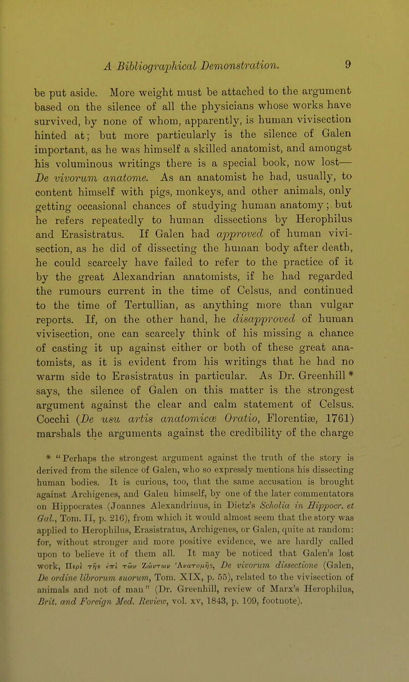 be put aside. More weight must be attached to the argument based on the silence of all the physicians whose works have survived, by none of whom, apparently, is human vivisection hinted at; but more particularly is the silence of Galen important, as he was himself a skilled anatomist, and amongst his voluminous wi'itings there is a special book, now lost— De vivorum anatome. As an anatomist he had, usually, to content himself with pigs, monkeys, and other animals, only getting occasional chances of studying human anatomy; but he refers repeatedly to human dissections by Herophilus and Erasistratus. If Galen had approved of human vivi- section, as he did of dissecting the human body after death, he could scarcely have failed to refer to the practice of it by the great Alexandrian anatomists, if he had regarded the rumours current in the time of Celsus, and continued to the time of Tertullian, as anything more than vulgar reports. If, on the other hand, he disapproved of human vivisection, one can scarcely think of his missing a chance of casting it up against either or both of these great ana- tomists, as it is evident from his writings that he had no warm side to Erasistratus in particular. As Dr. Greenhill * says, the silence of Galen on this matter is the strongest argument against the clear and calm statement of Celsus. Cocchi {De usu artis anatomicce Oratio, Florentise, 1761) marshals the arguments against the credibility of the charge * Perhaps the strongest argument against the truth of the story is derived from the silence of Galen, who so expressly mentions his dissecting human bodies. It is curious, too, that the same accusation is brought against Archigenes, and Galen himself, by one of the later commentators on Hippocrates (Joannes Alexandrinus, in Dietz's Scholia in Eippoa: et Gal., Tom. TI, p. 216), from which it would almost seem that the story was applied to Herophilus, Erasistratus, Archigenes, or Galen, quite at random: for, without stronger and moi'e positive evidence, we are hardly called upon to believe it of them all. It may be noticed that Galen's lost work, riepi tT)i c'tti twv Zuivrwv 'Ai/aroyui/s, De vivorum disscctione (Galen, De ordine libronim suorum, Tom. XIX, p. 55), related to the vivisection of animals and not of man (Dr. Greenhill, review of Marx's Herophilus, Brit, and Foreign Med. Review, vol. xv, 1843, p. 109, footnote).