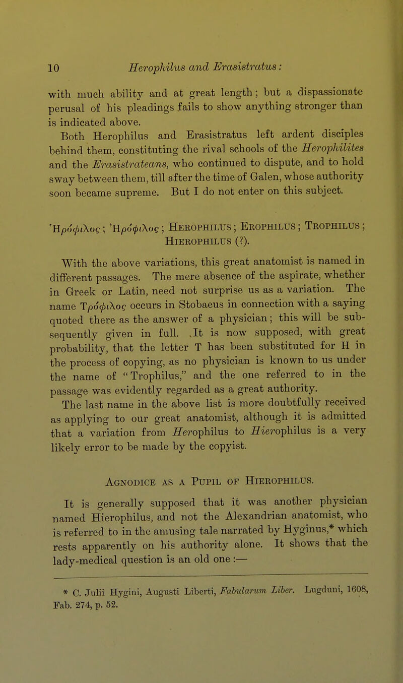 with much ability and at great length ; but a dispassionate perusal of his pleadings fails to show anything stronger than is indicated above. Both Herophilus and Erasistratus left ardent disciples behind them, constituting the rival schools of the Herophilites and the Erasistrateans, who continued to dispute, and to hold sway between them, till after the time of Galen, whose authority soon became supreme. But I do not enter on this subject. 'Y{p6<pi\og; 'H/3o>tXoe; Herophilus ; Erophilus ; Trophilus ; HiEROPHILUS (?). With the above variations, this great anatomist is named in different passages. The mere absence of the aspirate, whether in Greek or Latin, need not surprise us as a variation. The name TpocpiXog occurs in Stobaeus in connection with a saying quoted there as the answer of a physician; this will be sub- sequently given in full. .It is now supposed, with great probability, that the letter T has been substituted for H in the process of copying, as no physician is known to us under the name of Trophilus, and the one referred to in the passage was evidently regarded as a great authority. The last name in the above list is more doubtfully received as applying to our great anatomist, although it is admitted that a variation from fTerophilus to HieroTphilns is a very likely error to be made by the copyist. Agnodice as a Pupil of Hierophilus. It is generally supposed that it was another physician named Hierophilus, and not the Alexandrian anatomist, who is referred to in the amusing tale narrated by Hyginus,* which rests apparently on his authority alone. It shows that the lady-medical question is an old one :— * C. Julii Hygini, Augusti Liberti, Fabularum Liber. Lugduni, 1608, Fab. 274, p. 52.