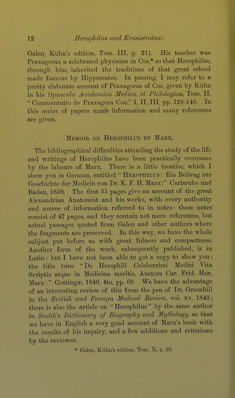 Galen, Kuhn's edition, Tom. Ill, p. 21). His teacher wa.s Praxagoras, a celebrated physician in Cos,* so that Herophilus, through him, inherited the traditions of that great school made famous by Hippocrates. In passing, I may refer to a pretty elaborate account of Praxagoras of Cos, given by Kiihn in his Opuscula Academica Medica, et Philologica, Tom. II,  Commentatio de Praxagora Coo, I, II, III, pp. 128-149. In this series of papers much information and many references are given. Memoir on Herophilus by Marx. The bibliographical difficulties attending the study of the life and writings of Herophilus have been practically overcome by the labours of Marx. There is a little treatise, which I show you in German, entitled  Herophilus : Ein Beitrag zur Geschichte der Medicin von Dr. K. F. H. Marx: Carlsruhe und Baden, 1838. The first 55 pages give an account of the great Alexandrian Anatomist and his woi'ks, with every authority and source of information referred to in notes: these notes consist of 47 pages, and they contain not mere references, but actual passages quoted from Galen and other authors where the fragments are preserved. In this way, we have the whole subject put before us with great fulness and compactness. Another form of the work, subsequently published, is in Latin: but I have not been able to get a copy to show you: the title runs De Herophili Celeberrimi Medici Vita Scriptis atque in Medicina meritis, Auctore Car. Frid. Hen. Marx: Gottingse, 1840, 4to, pp. 60. We have the advantage of an interesting review of this from the pen of Dr. Greenhill in the British and Foreign Medical Review, vol. xv, 1843; there is also the article on  Herophilus by the same author in Smith's Dictionary of Biograjjhy and Mythology, so that we have in English a very good account of Marx's book with the results of his inquiry, and a few additions and criticisms by the reviewer. * Galen, Kuhn's edition, Tom. X, p. 28.