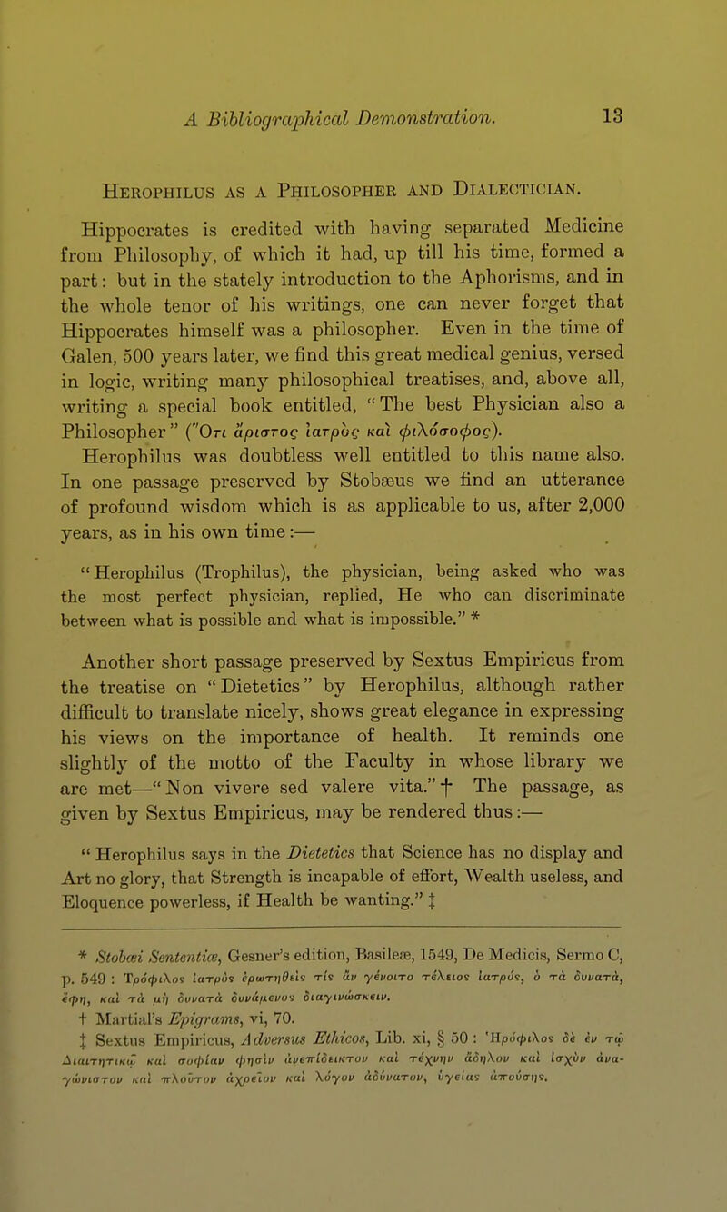 Herophilus as a Philosopher and Dialectician. Hippocrates is credited with having separated Medicine from Philosophy, of which it had, up till his time, formed a part: but in the stately introduction to the Aphorisms, and in the whole tenor of his writings, one can never forget that Hippocrates himself was a philosopher. Even in the time of Galen, 500 years later, we find this great medical genius, versed in logic, writing many philosophical treatises, and, above all, writing a special book entitled, The best Physician also a Philosopher  (On apiarog laTpog koX (piXotrocpog). Herophilus was doubtless well entitled to this name also. In one passage preserved by Stobseus we find an utterance of profound wisdom which is as applicable to us, after 2,000 years, as in his own time:— Herophilus (Trophilus), the physician, being asked who was the most perfect physician, replied, He who can discriminate between what is possible and what is impossible. * Another short passage preserved by Sextus Empiricus from the treatise on Dietetics by Herophilus, although rather difficult to translate nicely, shows great elegance in expressing his views on the importance of health. It reminds one slightly of the motto of the Faculty in whose library we are met—Non vivere sed valere vita.-f- The passage, as given by Sextus Empiricus, may be rendered thus:—  Herophilus says in the Dietetics that Science has no display and Art no glory, that Strength is incapable of effort, Wealth useless, and Eloquence powerless, if Health be wanting. | * Stobcei Sententice, Gesner's edition, Basilere, 1549, De Medicis, Sermo C, p. 549 : Tpo(/)iXos iuT^ds f(OtuT))&tls Ti'v av yeuoiTo xeXetos iciTpoi, 6 dvvaT&, e(pri, Kcd Ttt uij RtwaTU ouvaiievwi iiayivwaheiv. + Martial's Epigrams, vi, 70. X Sextus Empiricus, Adversus Ethicos, Lib. xi, § 50 : 'HpJ^tXos Sh ev toS AiantiTiKw Kul o-of/n'rti; </)f)(rli/ uveTrtSnKruv /col Texftiv aSiiXou kuI lorxi'i' Ava- ywviarov Kni ttXoutov (tyjieLuv kul \6yov iSivuTov, iiyfias aTTovaijt.