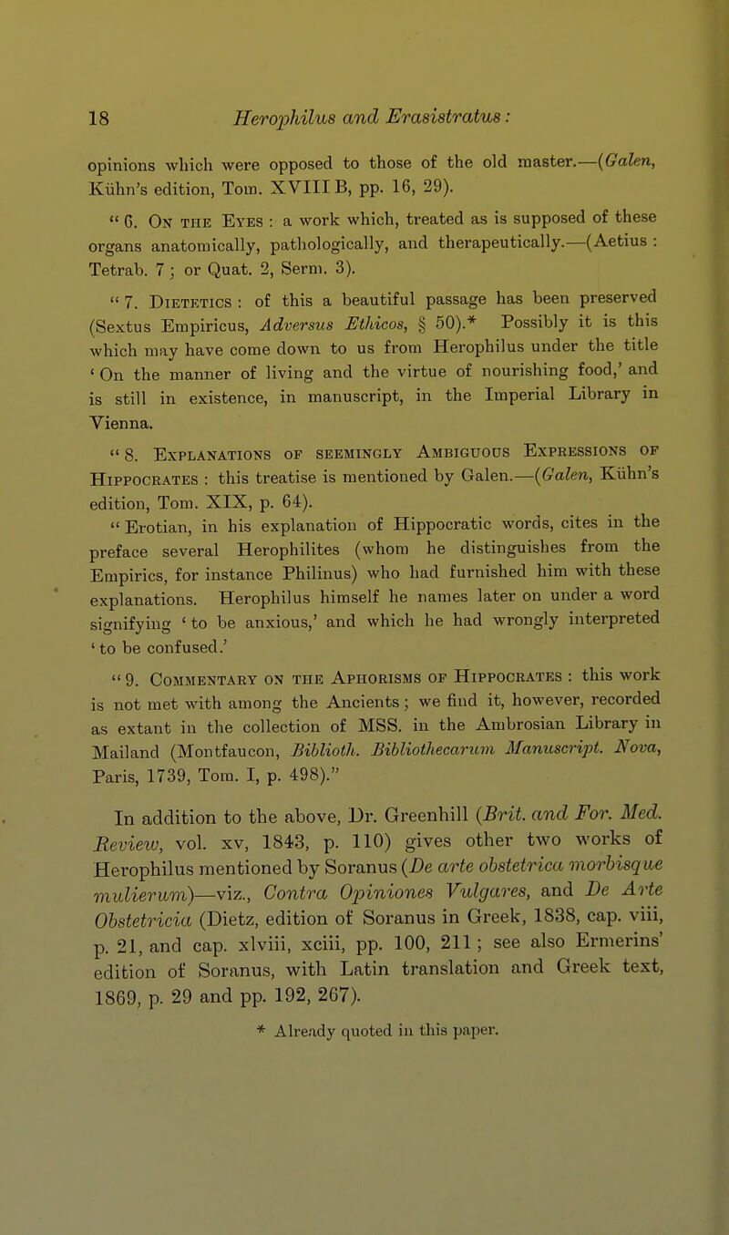 opinions which were opposed to those of the old master.—(Galen, Kiihn's edition, Tom. XVIII B, pp. 16, 29).  G. On the Eyes : a work which, treated as is supposed of these organs anatomically, pathologically, and therapeutically.—(Aetius : Tetrab. 7; or Quat. 2, Serni. 3).  7. Dietetics : of this a beautiful passage has been preserved (Sextus Empiricus, Adversus Ethicos, § 50).* Possibly it is this which may have come down to us from Herophilus under the title ' On the manner of living and the virtue of nourishing food,' and is still in existence, in manuscript, in the Imperial Library in Vienna.  8. Explanations of seemingly Ambiguous Expressions of Hippocrates : this treatise is mentioned by Galen.—{Galen, Kiihn's edition, Tom. XIX, p. 64).  Erotian, in his explanation of Hippocratic words, cites in the preface several Herophilites (whom he distinguishes from the Empirics, for instance Philinus) who had furnished him with these explanations. Herophilus himself he names later on under a word signifying 'to be anxious,' and which he had wrongly interpreted ' to be confused.'  9. Commentary on the Aphorisms of Hippocrates : this work is not met with among the Ancients; we find it, however, recorded as extant in the collection of MSS. in the Ambrosian Library in Mailand (Montfaucon, Biblioth. Bibliothecarum Manuscript. Nova, Paris, 1739, Tom. I, p. 498). In addition to the above, Dr. Greenhill {Brit, and For. Med. Review, vol. xv, 1843, p. 110) gives other two works of Herophilus mentioned by Soranus {De arte obstetrica morbisque muliermn)—viz., Contra Opiniones Vulgares, and Be Arte Obstetricia (Dietz, edition of Soranus in Greek, 1838, cap. viii, p. 21, and cap. xlviii, xciii, pp. 100, 211; see also Ernierins' edition of Soranus, with Latin translation and Greek text, 1869, p. 29 and pp. 192, 267). * Already quoted in this paper.