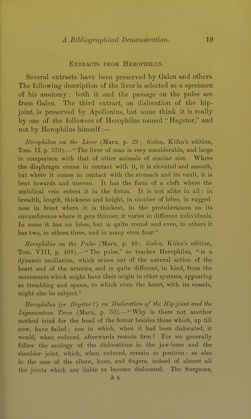 Extracts from Hebophilus. Several extracts have been preserved by Galen and others. The following description of the liver is selected as a specimen of his anatomy ; both it and the passage on the pulse are from Galen. The third extract, on dislocation of the hip- joint, is preserved by Apollonius, but some think it is really by one of the followers of Herophilus named  Hegetor, and not by Herophilus himself:— Herophilus on the Liver (Marx, p. 29 ; Galen, Kiihn's edition, Tom. II, p. 570).— The liver of man is very considerable, and large in comparison with that of other animals of similar size. Where the diaphragm comes in contact with it, it is elevated and smooth, but where it comes in contact with the stomach and its vault, it is bent inwards and uneven. It has the form of a cleft where the umbilical vein enters it in the foetus. It is not alike in all: in breadth, length, thickness and height, in number of lobes, in rugged- ness in front where it is thickest, in the protuberances on its circumference where it gets thinner, it varies in different individuals. In some it has no lobes, but is quite round and even, in others it has two, in others three, and in many even four. Herophilus on the Pulse (Marx, p. 40; Galen, Kiihn's edition, Tom. VIII, p. 498).—The pulse, so teaches Herophilus, is a dynamic oscillation, which arises out of the natural action of the heart and of the arteries, and is quite different, in kind, from the movements which might have their origin in other systems, appearing as trembling and spasm, to which even the heart, with its vessels, might also be subject. Herophilus {or Her/etor?) on Dislocation of the Hip-joint and the Ligamentum Teres (Marx, p. 53).—Why is there not another method tried for the head of the femur besides those which, up till now, have failed; one in which, when it had been dislocated, it would, when reduced, afterwards remain firm 1 For we generally follow the analogy of the dislocations in the jaw-bone and the shoulder joint, which, when reduced, remain in position : as also in the case of the elbow, knee, and fingers, indeed of almost all the joints which are liable to become dislocated. The Surgeons, A4