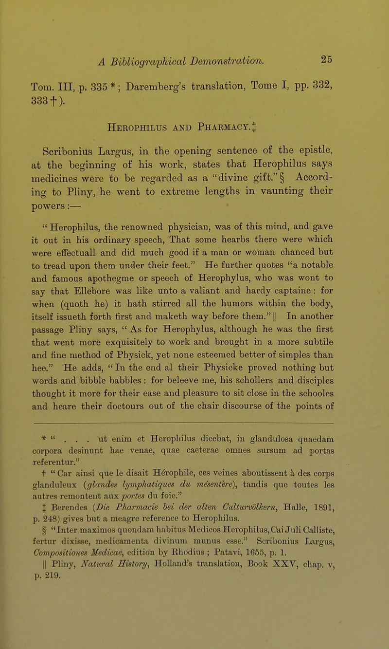 Tom. Ill, p. 335 *; Dareniberg's translation, Tome I, pp. 332, 3331). Herophilus and Pharmacy. J Scribonius Largus, in the opening sentence of the epistle, at the beginning of his work, states that Herophilus says medicines were to be regarded as a divine gift.§ Accord- ing to Pliny, he went to extreme lengths in vaunting their powers:—  Herophilus, the renowned physician, was of this mind, and gave it out in his ordinary speech, That some hearbs there were which were effectuall and did much good if a man or woman chanced but to tread upon them under their feet. He further quotes a notable and famous apothegme or speech of Herophylus, who was wont to say that Ellebore was like unto a valiant and hardy captaine: for when (quoth he) it hath stirred all the humors within the body, itself issueth forth first and maketh way before them. || In another passage Pliny says,  As for Herophylus, although he was the first that went more exquisitely to work and brought in a more subtile and fine method of Physick, yet none esteemed better of simples than hee. He adds,  In the end al their Physicke proved nothing but words and bibble babbles : for beleeve me, his schollers and disciples thought it more for their ease and pleasure to sit close in the schooles and heare their doctours out of the chair discourse of the points of *  . . . ut enim et Herophilus dicebat, iu glandulosa quaedam corpora desinunt hae venae, quae caetei-ae omnes sursum ad portas referentur. +  Car ainsi que le disait Herophile, ces veines aboutisseut h des corps glanduleux (glandes lymphatiques du m^senthe), tandis que toutes les autres remonteiit tiax partes du foie. I Berendes (Die P/iarmacie bei der alten Culturvolkern, Halle, 1891, p. 248) gives but a meagre reference to Herophilus. § Inter maximos quondam habitus Medicos Herophilus,CaiJuli Calliste, fertur dixisse, medicamenta divinuni munus esse. Scribonius Largus, Compositionea Medicae, edition by llhodius ; Patavi, 1G55, p. 1. II Pliny, Natural Histonj, Holland's translation, Book XXV, ciiap. v, p. 219.