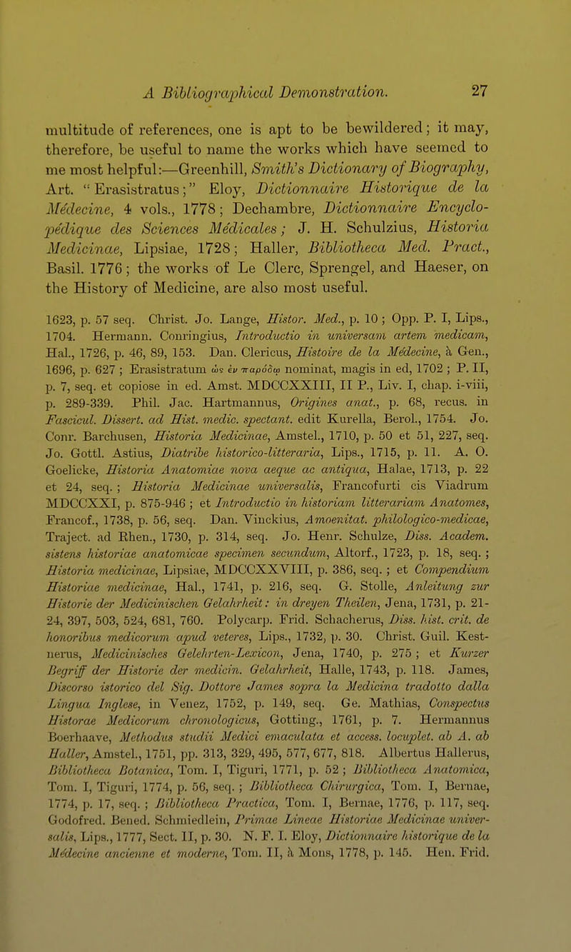 multitude of references, one is apt to be bewildered; it may, therefore, be useful to name the works which have seemed to me most helpful:—Greenhill, Smith's Dictionary of Biography, Art.  Erasistratus; Eloy, Dictionnaire Historique de la Afedecine, 4 vols., 1778; Dechambre, Dictionnaire Encyclo- pe'clique cles Sciences Medicates; J. H. Schulzius, Historia Medicinae, Lipsiae, 1728; Haller, Bibliotheca Med. Fract, Basil. 1776; the works of Le Clerc, Sprengel, and Haeser, on the History of Medicine, are also most useful. 1623, p. 57 seq. Christ. Jo. Lange, Histor. Med., p. 10 ; 0pp. P. I, Lips., 1704. Hermann. Conringius, Tntroductio in universam artem inedicam, Hal., 1726, p. 46, 89, 153. Dan. Clericus, Eistoire de la Medecine, ^ Gen., 1696, p. 627 ; Erasistratum (is iv TrafioSw nominat, magis in ed, 1702 ; P. II, p. 7, seq. et copiose in ed. Amst. MDCCXXIII, II P., Liv. I, chap, i-viii, p. 289-339. Phil. Jac. Hartmannus, Origines anat., p. 68, recus. in Fascicul. Dissert, ad Hist, medic, spectant. edit Kurella, BeroL, 1754. Jo, Conr. Barchusen, Historia Medicinae, Amstel., 1710, p. 50 et 51, 227, seq. Jo. Gottl. Astius, Diatribe historico-litteraria, Lips., 1715, p. 11. A. 0. Goelieke, Historia Anatomiae nova aeque ac antiqua, Halae, 1713, p. 22 et 24, seq. ; Historia Medicinae universalis, Francofurti cis Viadrum MDCCXXI, p. 875-946 ; et Introductio in historiam litterariam Anatomes, Francof., 1738, p. 56, seq. Dan. Viuckius, Amoenitat. pkilologico-medicae, Traject. ad Ehen., 1730, p. 314, seq. Jo. Henr. Schulze, Diss. Academ. siste7is historiae anatomicae specimen secundum, Altorf., 1723, p. 18, seq. ; Historia medicinae, Lipsiae, MDCCXXVIII, p. 386, seq. ; et Compendium Historiae medicinae, Hal, 1741, p. 216, seq. G. Stolle, Anleitung zur Historic der Medicinischen Gelahrheit: iyi dreyen Tlieilen, Jena, 1731, p. 21- 24, 397, 503, 524, 681, 760. PoJycarp. Frid. Schacherus, Diss. hist. crit. de honoribus medicorum apud veteres, Lips., 1732, ]j. 30. Christ. Guil. Kest- nenis, Medicinisckes Gelehrten-Lexicon, Jena, 1740, p. 275 ; et Kurzer Begriff der Historic der mcdicin. Qelalirheit, Halle, 1743, p. 118. James, Discorso istorico del Sig. Dottore James sopra la Medicina tradotto dalla Lingua Inglese, in Venez, 1752, p. 149, seq. Ge. Mathias, Conspectus Historae Jledicorum chronologicus, Gottiug., 1761, p. 7. Hermannus Boerhaave, Mcthodus studii Medici emaculata et access, locuplet. ab A. ab Haller, Amstel., 1751, pp. 313, 329, 495, 577, 677, 818. Albertus Hallerus, Bibliotheca Botanicu, Tom. I, Tiguri, 1771, p. 52 ; Bibliotheca Anatomica, Tom. I, Tiguri, 1774, p. 56, seq. ; Bibliotheca Chirurgica, Tom. I, Beruae, 1774, p. 17, seq. ; Bibliotheca Practica, Tom. I, Bernae, 1776, p. 117, seq. Godofred. Bened. Schmiedleiii, Primae Lineae Historiae Medicinae unive}'- salis. Lips., 1777, Sect. II, p. 30. N. F. I. Eloy, Dictionnaire historique de la MMecine ancienne et moderne, Tom. II, h Mons, 1778, p. 145. Hen. Frid.