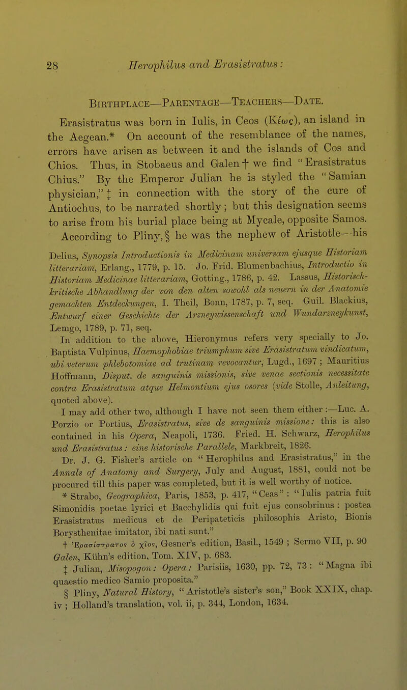 Birthplace—Parentage—Teachers—Date. Erasistratus was born in lulis, in Ceos (Klw?), an island in the Aegean* On account of the resemblance of the names, errors have arisen as between it and the islands of Cos and Chios. Thus, in Stobaeus and Galen f we find •' Erasistratus Chius. By the Emperor Julian he is styled the  Samian physician, J in connection with the story of the cure of Antiochus, to be narrated shortly; but this designation seems to arise from his burial place being at Mycale, opposite Samos. According to Pliny, § he was the nephew of Aristotle—his Delius, Si/nopsis Introdactionis in Medicinam. universam ejusque Hisioriam litteruriam, Erlang., 1779, p. 15. Jo. Frid. Blumenbachius, Introductw in Historiam Medicinae litierariam, Getting., 1786, p. 42. Lassus, Historisch- kritische Abhandlung der von den alten sowohl ah neuern in der Anatomie gemachten Entdechungen, I. Theil, Bonn, 1787, p. 7, seq. Guil. Blackius, Untwurf einer Geschichte der Arznei/wissenschaft und Wundarzneykunst, Lemgo, 1789, p. 71, seq. In addition to the above, Hieronymus refers very specially to Jo. Baptista Vulpinus, Haemophohiae triumphum sive Erasistratum vindicatum, uhi veterum phlebotomiae ad trutinam revocantur, Lugd., 1697 ; Mauritius Hoffmann, Disput. de sanguinis missionis, sive venae sectionis necessitate contra Erasistratum atque Helmontium ejus osores (vide StoUe, Anleitung, quoted above). I may add other two, although I have not seen them either :—Luc. A. Porzio or Portius, Erasistratus, sive de sanguinis missione: this is also contained in his Opera, Neapoli, 1736. Pried. H. Schwarz, Eerophilus und Erasistratus: eine historische Parallele, Markbreit, 1826. Dr. J. G. Fisher's article on  Herophilus and Ertisistratus, in the Annals of Anatomy and Surgery, July and August, 1881, could not be procured till this paper was completed, but it is well worthy of notice. * Strabo, Geographica, Paris, 1853, p. 417, Ceas : lulis patria fuit Simonidis poetae lyrici et Bacchylidis qui fuit ejus consobrinus : postea Erasistratus medicus et de Peripateticis philosophis Aristo, Bionis Borysthenitae imitator, ibi nati sunt. + 'E/,a<r/<rT(oa-ros b xTo9, Gesner's edition, Basil, 1549 ; Sermo VII, p. 90 Galen, Kuhn's edition, Tom. XIV, p. 683. + Julian, Misopogon: Opera: Parisiis, 1630, pp. 72, 73: Magna ibi quaestio medico Saraio proposita. § Pliny, Natural History,  Aristotle's sister's son, Book XXIX, chap, iv ; Holland's translation, vol. ii, p. 344, London, 1634.