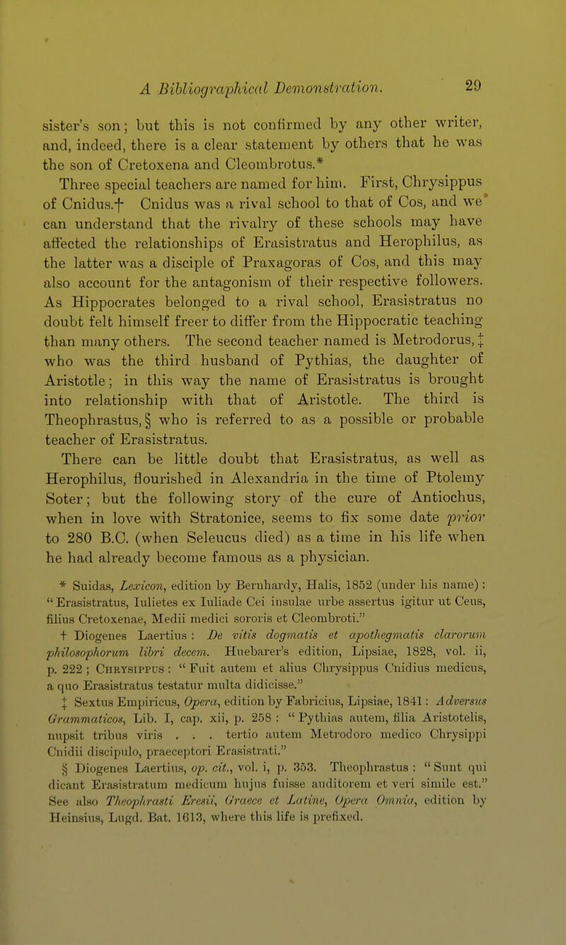 sister's son; but this is not confirmed by any other writer, and, indeed, there is a clear statement by others that he was the son of Cretoxena and Cleombi^otus.* Three special teachers are named for him. First, Chrysippus of Cnidus.f Cnidus was a rival school to that of Cos, and we* can understand that the rivalry of these schools may have affected the relationships of Erasistratus and Herophilus, as the latter was a disciple of Praxagoras of Cos, and this may also account for the antagonism of their respective followers. As Hippocrates belonged to a rival school, Erasistratus no doubt felt himself freer to differ from the Hippocratic teaching than many others. The second teacher named is Metrodorus, :|: who was the third husband of Pythias, the daughter of Aristotle; in this way the name of Erasistratus is brought into relationship with that of Aristotle. The third is Theophrastus, § who is referred to as a possible or probable teacher of Erasistratus. There can be little doubt that Erasistratus, as well as Herophilus, flourished in Alexandria in the time of Ptolemy Soter; but the following story of the cure of Antiochus, when in love with Stratonice, seems to fix some date prior to 280 B.C. (when Seleucus died) as a time in his life when he had already become famous as a physician. * Siiidas, Lexicon, edition by Beruhardy, Halls, 1852 (under his name) :  Erasistratus, lulietes ex luliade Cei insulae urbe assertus igitur ut Ceus, filius Cretoxenae, Medii medici sororis et Cleombroti. t Diogenes Laertius : De vitis dogmatis et apothegmatis clarorum philosophorum libri decern. Huebarer's edition, Lipsiae, 1828, vol. ii, p. 222 ; Chrysippus :  Fuit autem et alius Chrysippus Cnidius niedicus, a quo Erasistratus testatur multa didicisse. I Sextus Erapiricus, Opera, edition by Fabricius, Lipsiae, 1841: Adversus Grammaticos, Lib. I, cap. xii, p. 258 :  Pythias autem, tilia Aristotelis, nupsit tribus viris . . . tertio autem Metrodoro medico Chrysippi Cnidii discipulo, praeceptori Erasistrati. j5 Diogenes Laertius, op. cit., vol. i, ]). 35.3. Theophrastus :  Sunt qui dicant Erasistratum medicum hujus fuisse auditorem et veri simile est. See also Theophrasti JSresii, Graece et Latine, Opera Omnia, edition by Heinsius, Lugd. Bat. 1613, where this life is prefixed.