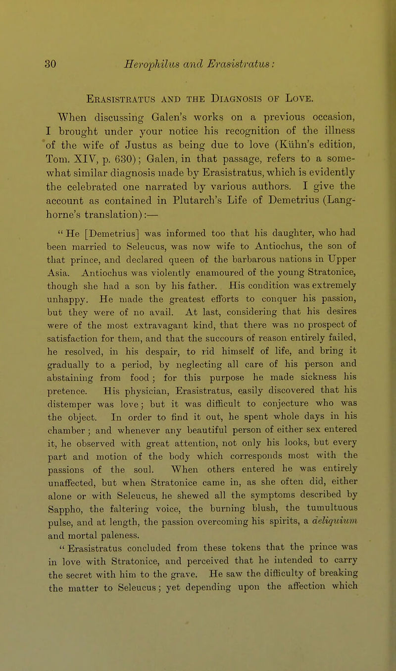 Erasistratus and the Diagnosis of Love. When discussing Galen's works on a previous occasion, I brought under your notice his recognition of the ilhiess of the wife of Justus as being due to love (Kiihn's edition, Tom. XIV, p. 630); Galen, in that passage, refers to a some- what similar diagnosis made by Erasistratus, which is evidently the celebrated one narrated by various authors. I give the account as contained in Plutarch's Life of Demetrius (Lang- horne's translation):—  He [Demetrius] was informed too that his daughter, who had been married to Seleucus, was now wife to Antiochus, the son of that prince, and declared queen of the barbarous nations in Upper Asia. Antiochus was violently enamoured of the young Stratonice, though she had a son by his father. His condition was extremely unhappy. He made the greatest efforts to conquer his passion, but they were of no avail. At last, considering that his desires were of the most extravagant kind, that there was no prospect of satisfaction for them, and that the succours of reason entirely failed, he resolved, in his despair, to rid himself of life, and bring it gradually to a period, by neglecting all care of his person and abstaining from food ; for this purpose he made sickness his pretence. His physician, Erasistratus, easily discovered that his distemper was love; but it was difficult to conjecture who was the object. In order to find it out, he spent whole days in his chamber; and whenever any beautiful person of either sex entered it, he observed with great attention, not only his looks, but every part and motion of the body which corresponds most with the passions of the soul. When others entered he was entirely unaffected, but when Stratonice came in, as she often did, either alone or with Seleucus, he shewed all the symptoms described by Sappho, the faltering voice, the burning blush, the tumultuous pulse, and at length, the passion overcoming his spirits, a deliquium and mortal paleness.  Erasistratus concluded from these tokens that the prince was in love with Stratonice, and perceived that he intended to carry the secret with him to the grave. He saw the difficulty of breaking the matter to Seleucus; yet depending upon the affection which