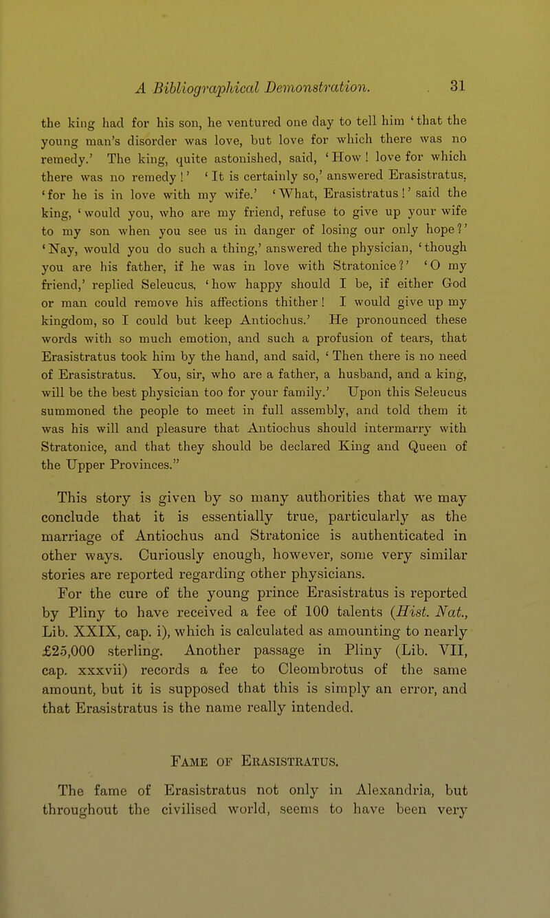 the king had for his son, he ventured one day to tell him ' that the young man's disorder was love, but love for which there was no remedy.' The king, quite astonished, said, ' How ! love for which there was no remedy !' ' It is certainly so,' answered Erasistratus, ' for he is in love with my wife.' ' What, Erasistratus !' said the king, ' would you, who are my friend, refuse to give up your wife to my son when you see us in danger of losing our only hope?' 'Nay, would you do such a thing,' answered the physician, 'though you are his father, if he was in love with Stratonice?' '0 my friend,' replied Seleucus, 'how happy should I be, if either God or man could remove his affections thither! I would give up my kingdom, so I could but keep Antiochus.' He pronounced these words with so much emotion, and such a profusion of tears, that Erasistratus took him by the hand, and said, ' Then there is no need of Erasistratus. You, sir, who are a father, a husband, and a king, will be the best physician too for your family.' Upon this Seleucus summoned the people to meet in full assembly, and told them it was his will and pleasure that Antiochus should intermarry with Stratonice, and that they should be declared King and Queen of the Upper Provinces. This story is given by so many authorities that we may conclude that it is essentially true, particularly as the marria2:e of Antiochus and Stratonice is authenticated in other ways. Curiously enough, however, some very similar stories are reported regarding other physicians. For the cure of the young prince Erasistratus is reported by Pliny to have received a fee of 100 talents {Hist. Nat, Lib. XXIX, cap. i), which is calculated as amounting to nearly £2.5,000 sterling. Another passage in Pliny (Lib. VII, cap. xxxvii) records a fee to Cleombrotus of the same amount, but it is supposed that this is simply an error, and that Erasistratus is the name really intended. Fame of Eeasisteatus. The fame of Erasistratus not only in Alexandria, but throughout the civilised world, seems to have been very