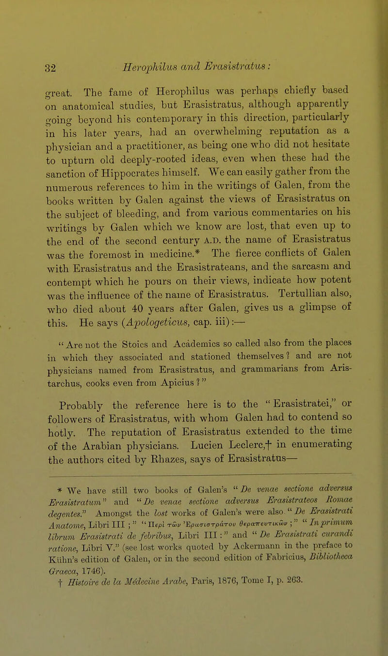 great. The fame of Herophilus was perhaps chiefly based on anatomical studies, but Erasistratus, although apparently going beyond his contemporary in this direction, particularly in his later years, had an overwhelming reputation as a physician and a practitioner, as being one who did not hesitate to upturn old deeply-rooted ideas, even when these had the sanction of Hippocrates himself. We can easily gather from the numerous references to him in the writings of Galen, from the books written by Galen against the views of Erasistratus on the subject of bleeding, and from various commentaries on his writings by Galen which we know are lost, that even up to the end of the second century A.D. the name of Erasistratus was the foremost in medicine.* The fierce conflicts of Galen with Erasistratus and the Erasistrateans, and the sarca-sm and contempt which he pours on their views, indicate how potent was the influence of the name of Erasistratus. Tertullian also, who died about 40 years after Galen, gives us a glimpse of this. He says (Apologeticus, cap. iii):— Are not the Stoics and Academics so called also from the places ill which they associated and stationed themselves? and are not physicians named from Erasistratus, and grammarians from Aris- tarchus, cooks even from Apicius ? Probably the reference here is to the Erasistratei, or followers of Erasistratus, with whom Galen had to contend so hotly. The reputation of Erasistratus extended to the time of the Arabian physicians. Lucien Leclerc,t in enumerating the authors cited by Rhazes, says of Erasistratus— * We have still two books of Galen's Be venae sectione adversus Erasistratum and De venae sectione adversus Erasistrateos Romae degentes. Amongst the lost works of Galen's were also 2)e Erasistrati Anatome, Libri III ; Uepl tQw 'BputxioTpaTou eepairevTiKCov ; Inprimum Uhrum Erasistrati de febribus, Libri III: and De Erasistrati curandi ratione, Libri V. (see lost works quoted by Ackermann in the preface to Klihn's edition of Galen, or in the second edition of Fabricius, Bibliothcca Graeca, 1746). t Histoire de la MMecine Arabe, Paris, 1876, Tome I, p. 263.