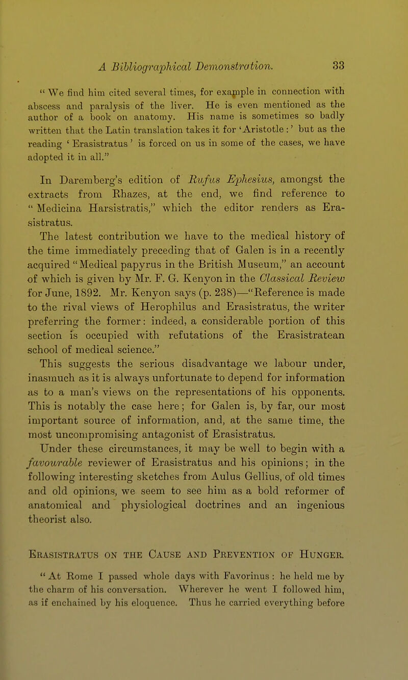  We find him cited several times, for exajnple in conuection with abscess and paralysis of the liver. He is even mentioned as the author of a book on anatomy. His name is sometimes so badly written that the Latin translation takes it for 'Aristotle :' but as the reading ' Erasistratus' is forced on us in some of the cases, we have adopted it in all. In Daremberg's edition of Rufus Ephesius, amongst the extracts from Rhazes, at the end, vpe find reference to  Medicina Harsistratis, which the editor renders as Era- sistratus. The latest contribution we have to the medical history of the time immediately preceding that of Galen is in a recently acquired Medical papyrus in the British Museum, an account of which is given by Mr. F. G. Kenyon in the Classical Review for June, 1892. Mr. Kenyon says (p. 238)—Reference is made to the rival views of Herophilus and Erasistratus, the writer preferring the former: indeed, a considerable portion of this section is occupied with refutations of the Erasistratean school of medical science. This suggests the serious disadvantage we labour under, inasmuch as it is always unfortunate to depend for information as to a man's views on the representations of his opponents. This is notably the case here; for Galen is, by far, our most important source of information, and, at the same time, the most uncompromising antagonist of Erasistratus. Under these circumstances, it may be well to begin with a favourable reviewer of Erasistratus and his opinions; in the following interesting sketches from Aulus Gellius, of old times and old opinions, we seem to see him as a bold reformer of anatomical and physiological doctrines and an ingenious theorist also. Erasistratus on the Cause and Prevention of Hunger  At Rome I passed whole days with Favorinus : he held me by the charm of his conversation. Wherever he went I followed him, as if enchained by his eloquence. Thus he carried everything before