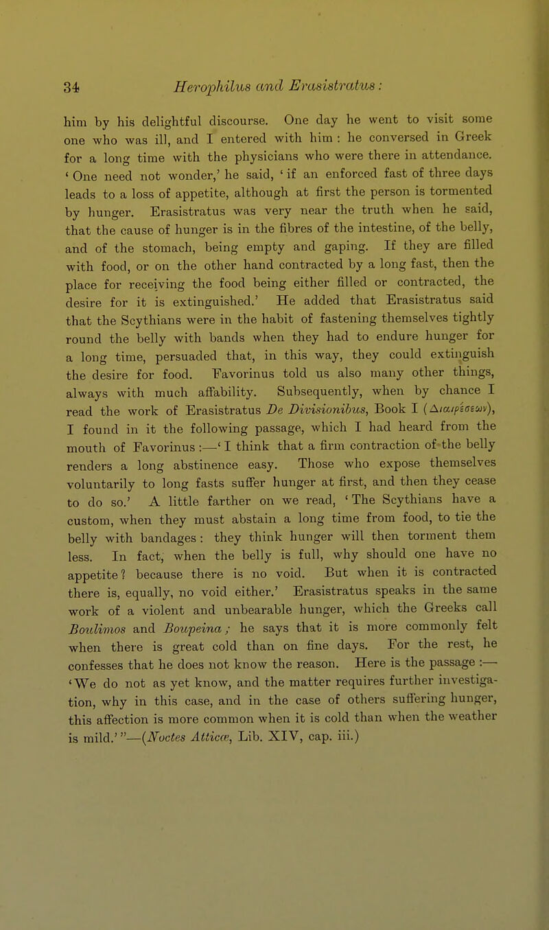 him by his delightful discourse. One day he went to visit some one who was ill, and I entered with him : he conversed in Greek for a long time with the physicians who were there in attendance. ' One need not wonder,' he said, ' if an enforced fast of three days leads to a loss of appetite, although at first the person is tormented by hunger. Erasistratus was very near the truth when he said, that the cause of hunger is in the fibres of the intestine, of the belly, and of the stomach, being empty and gaping. If they are filled with food, or on the other hand contracted by a long fast, then the place for receiving the food being either filled or contracted, the desire for it is extinguished.' He added that Erasistratus said that the Scythians were in the habit of fastening themselves tightly round the belly with bands when they had to endure hunger for a long time, persuaded that, in this way, they could extinguish the desire for food. Favorinus told us also many other things, always with much aSability. Subsequently, when by chance I read the work of Erasistratus De Divisionihus, Book I {^laipiai'jiv), I found in it the following passage, which I had heard from the mouth of Favorinus :—' I think that a firm contraction of-the belly renders a long abstinence easy. Those who expose themselves voluntarily to long fasts sufier hunger at first, and then they cease to do so.' A little farther on we read, 'The Scythians have a custom, when they must abstain a long time from food, to tie the belly with bandages: they think hunger will then torment them less. In fact, when the belly is full, why should one have no appetite? because there is no void. But when it is contracted there is, equally, no void either.' Erasistratus speaks in the same work of a violent and unbearable hunger, which the Greeks call Boulimos and Boupeina; he says that it is more commonly felt when there is great cold than on fine days. For the rest, he confesses that he does not know the reason. Here is the passage :— 'We do not as yet know, and the matter requires further investiga- tion, why in this case, and in the case of others sufi'ering hunger, this affection is more common when it is cold than when the weather is mild.'—{Nodes Atticce, Lib. XIV, cap. iii.)