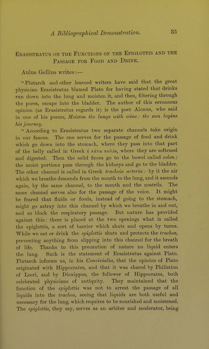 Erasistratus on the Functions of the Epiglottis and the Passage for Food and Drink. Aulus Gellius writes :— Plutarch and other learned writers have said that the great physician Erasistratus blamed Plato for having stated that drinks run down into the lung and moisten it, and then, filtering through the pores, escape into the bladder. The author of this erroneous opinion (as Erasistratus regards it) is the poet Alcseus, who said in one of his poems, Moisten the lungs with wine: the sun begins his journey.  According to Erasistratus two separate channels take origin in our fauces. The one serves for the passage of food and drink which go down into the stomach, where they pass into that part of the belly called in Greek n xarca xo/X/a, where they are softened and digested. Then the solid fajces go to the bowel called colon; the moist portions pass through the kidneys and go to the bladder. The other channel is called in Greek tracheia arteria : by it the air which we breathe descends from the mouth to the lung, and it ascends again, by the same channel, to the mouth and the nostrils. The same channel serves also for the passage of the voice. It might be feared that fluids or foods, instead of going to the stomach, might go astray into this channel by which we breathe in and out, and so block the respiratory passage. But nature has provided against this : there is placed at the two openings what is called the epiglottis, a sort of barrier which shuts and opens by turns. While we eat or drink the epiglottis shuts and protects the trachea, preventing anything from slipping into this channel for the breath of life. Thanks to this precaution of nature no liquid enters the lung. Such is the statement of Erasistratus against Plato. Plutarch informs us, in his Convivialia, that the opinion of Plato originated with Hippocrates, and that it was shared by Philistion of Locri, and by Dioxippus, the follower of Hippocrates, both celebrated physicians of antiquity. They maintained that the function of the epiglottis was not to arrest the passage of all liquids into the trachea, seeing that liquids are both useful and necessary for the lung, which requires to be nourished and moistened. The epiglottis, they say, serves as an arbiter and moderator, being