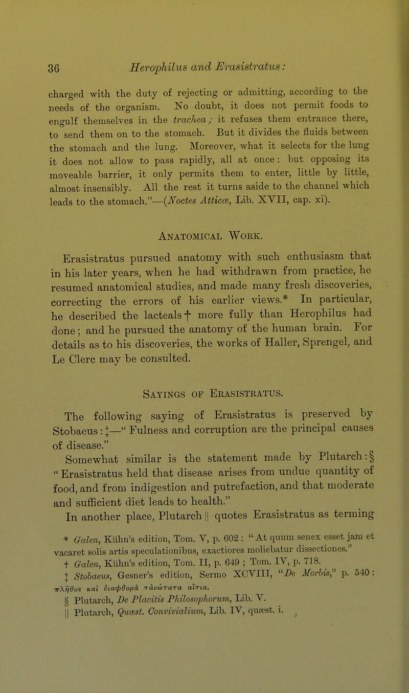 charged with the duty of rejecting or admitting, according to the needs of the organism. No doubt, it does not permit foods to engulf themselves in the trachea; it refuses them entrance there, to send them on to the stomach. But it divides the fluids between the stomach and the lung. Moreover, what it selects for the lung it does not allow to pass rapidly, all at once: but opposing its moveable barrier, it only permits them to enter, little by little, almost insensibly. All the rest it turns aside to the channel which leads to the stomach.—{Nodes Atticm, Lib. XVII, cap. xi). Anatomical Work. Erasistratus pursued anatomy with such enthusiasm that in his later years, when he had withdrawn from practice, he resumed anatomical studies, and made many fresh discoveries, correcting the errors of his earlier views.* In particular, he described the lactealsf more fully than Herophilus had done; and he pursued the anatomy of the human brain. For details as to his discoveries, the works of Haller, Sprengel, and Le Clerc may be consulted. Sayings of Erasistratus. The following saying of Erasistratus is preserved by Stobaeus: I— Fulness and corruption are the principal causes of disease. Somewhat similar is the statement made by Plutarch :§ Erasistratus held that disease arises from undue quantity of food, and from indigestion and putrefaction, and that moderate and sufficient diet leads to health. In another place, Plutarch |1 quotes Erasistratus as terming * Galen, Kuhn's edition, Tom. V, p. 602 : At quum senex esset jam et vacaret solis artis speculationibus, exactiores moliebatur dissectiones. t Galen, Kuhn's edition, Tom. II, p. 649 ; Tom. IV, p. 718. I Stobaeus, Gesner's edition, Sermo XCVIII, i)e uVorbis, p. 540: ttXtj^os K«i diacpdopa rai/wTa-ra aiTia. § Plutarch, Be Placitis Philosopkorum, Lib. V. II Plutarch, Quwst. Convivialium, Lib. IV, qutest. i.