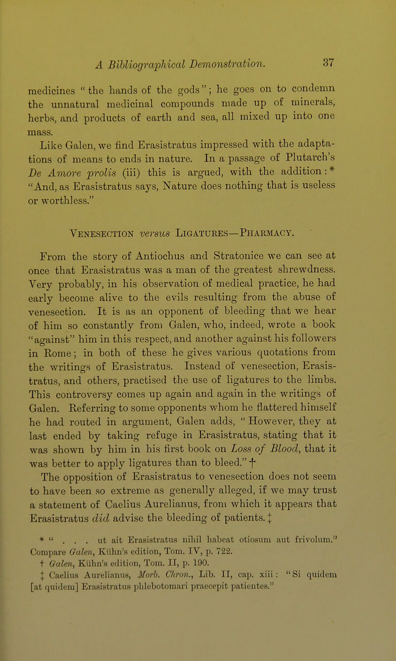 medicines  the hands of the gods; he goes on to condemn the unnatural medicinal compounds made up of minerals, herbs, and products of earth and sea, all mixed up into one mass. Like Galen, we find Erasistratus impressed with the adapta- tions of means to ends in nature. In a passage of Plutarch's De Amove prolis (iii) this is argued, with the addition : * And, as Erasistratus says. Nature does nothing that is useless or worthless. Venesection versus Ligatures—Pharmacy. From the story of Antiochus and Stratonice we can see at once that Erasistratus was a man of the greatest shrewdness. Very probably, in his observation of medical practice, he had early become alive to the evils resulting from the abuse of venesection. It is as an opponent of bleeding that we hear of him so constantly from Galen, who, indeed, wrote a book against him in this respect, and another against his followers in Kome; in both of these he gives various quotations from the writings of Erasistratus. Instead of venesection, Erasis- tratus, and others, practised the use of ligatures to the limbs. This controversy comes up again and again in the writings of Galen. Referring to some opponents whom he flattered himself he had routed in argument, Galen adds,  However, they at last ended by taking refuge in Erasistratus, stating that it was shown by him in his first book on Loss of Blood, that it was better to apply ligatures than to bleed. f The opposition of Erasistratus to venesection does not seem to have been so extreme as generally alleged, if we may trust a statement of Caelius Aurelianus, from which it appears that Erasistratus did advise the bleeding of patients. I *  , . . ut ait Erasistratus uiliil habeat otiosimi aut frivolum.'' Compare Galen, KUhn's edition, Tom. IV, p. 722. t Galen, Kuhn's edition, Tom. II, p. 190. I Caelius Aurelianus, Morb. Chron., Lib. 11, cap. xiii: Si quidem [at quidem] Erasistratus phlebotomari praecepit patientes.