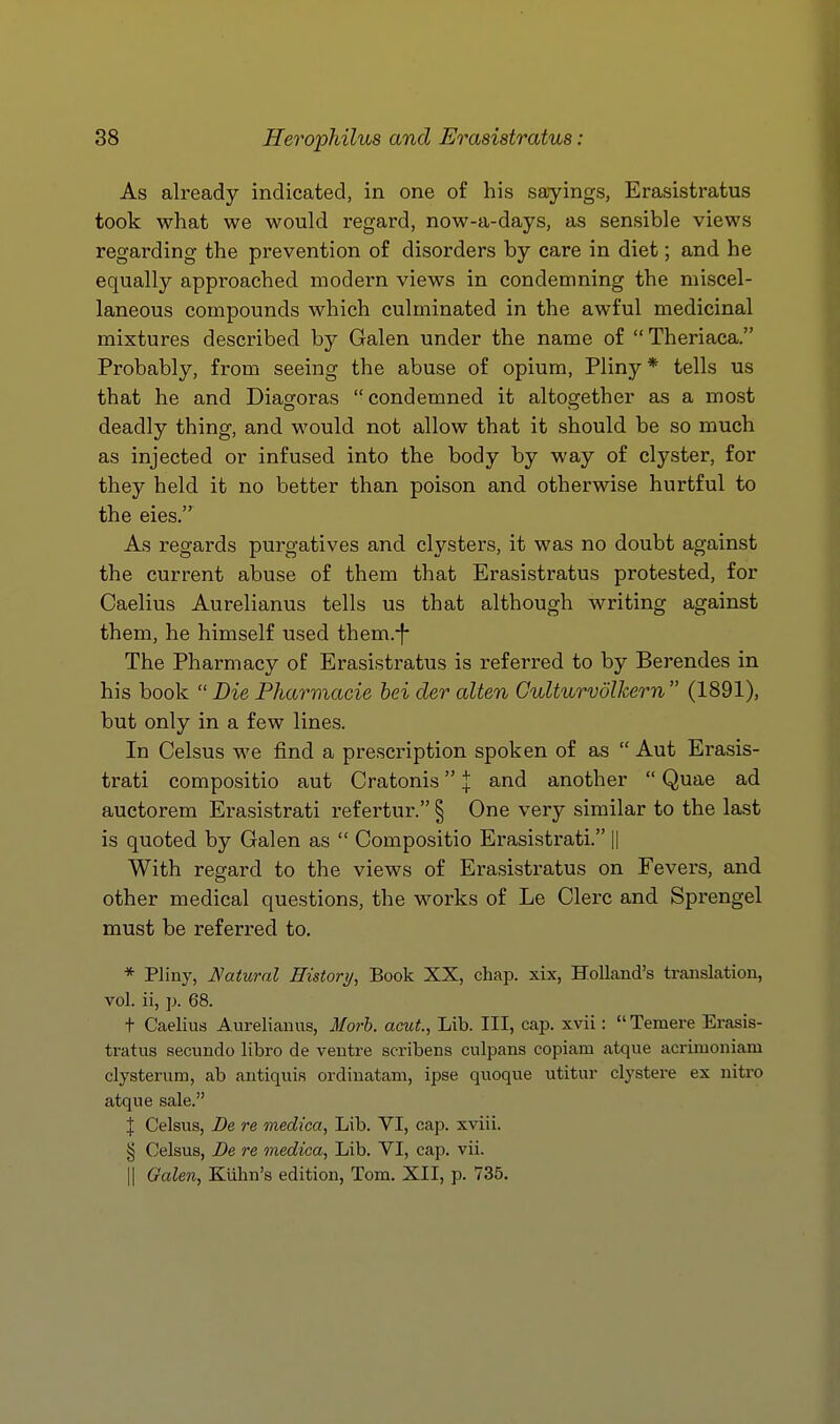 As already indicated, in one of his sayings, Erasistratus took what we would regard, now-a-days, as sensible views regarding the prevention of disorders by care in diet; and he equally approached modern views in condemning the miscel- laneous compounds which culminated in the awful medicinal mixtures described by Galen under the name of  Theriaca. Probably, from seeing the abuse of opium, Pliny * tells us that he and Diagoras condemned it altogether as a most deadly thing, and would not allow that it should be so much as injected or infused into the body by way of clyster, for they held it no better than poison and otherwise hurtful to the eies. As regards purgatives and clysters, it was no doubt against the current abuse of them that Erasistratus protested, for Caelius Aurelianus tells us that although writing against them, he himself used them.-|- The Pharmacy of Erasistratus is referred to by Berendes in his book  Die Pharmacie bei der alien Culturvolkern (1891), but only in a few lines. In Celsus we find a prescription spoken of as  Aut Erasis- trati compositio aut Cratonis | and another  Quae ad auctorem Erasistrati refertur. § One very similar to the last is quoted by Galen as  Compositio Erasistrati. || With regard to the views of Erasistratus on Fevers, and other medical questions, the works of Le Clei'C and Sprengel must be referred to. * Pliny, Natural History, Book XX, chap, xix, Holland's translation, vol. ii, ]). 68. t Caelius Aurelianus, Morh. acut., Lib. Ill, cap. xvii:  Temere Erasis- tratus secundo libro de ventre scribens culpans copiam atque acrimoniam clysterum, ab antiquis ordiuatam, ipse quoque utitur clystere ex nitro atque sale. J Celsus, De re medica, Lib. VI, cap. xviii. § Celsus, Be re medica, Lib. VI, cap. vii. II Galen, Kiihn's edition, Tom. XII, p. 735.