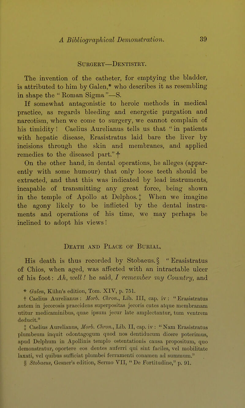 Surgery—Dentistry. The invention of the catheter, for emptying the bladder, is attributed to him by Galen,* who describes it as resembling in shape the  Roman Sigma —S. If somewhat antagonistic to heroic methods in medical practice, as regards bleeding and energetic purgation and narcotism, when we come to surgery, we cannot complain of his timidity! Caelius Aurelianus tells us that  in patients with hepatic disease, Erasistratus laid bare the liver by incisions through the skin and membranes, and applied remedies to the diseased part.-}- On the other hand, in dental operations, he alleges (appar- ently with some humour) that only loose teeth should be extracted, and that this was indicated by lead instruments, incapable of transmitting any great force, being shown in the temple of Apollo at Delphos. | When we imagine the agony likely to be inflicted by the dental instru- ments and operations of his time, we may perhaps be inclined to adopt his views! Death and Place of Burial. His death is thus recorded by Stobaeus. §  Erasistratus of Chios, when aged, was affected with an intractable ulcer of his foot: Ah, ivell! he said, / remember my Country, and * Galen, Klihn's edition, Tom. XIV, jj. 751. t Caelius Aurelianus: Morb. Ckron., Lib. Ill, cap. iv : Erasistratus autem in jecoroais praecidens suijerpositas jecoris cutes atque membranam utitur medicaminibus, quae ipsuiu jecur late amplectantur, turn ventrem deducit. X Caelius Aurelianus, Morb. Chron., Lib. II, cap. iv :  Nam Erasistratus plumbeum inquit odontagogum quod uos dentiducum dicere poterimus, apud Delphura in ApoUinis templo ostentationis causa propositum, quo demonstratur, oportere eos deutes auferri qui sint faciles, vel mobilitate laxati, vel quibus sufficiat plumbei ferramenti conamen ad summum. § Stobaem, Gesner's edition, Serrao VII,  De Fortitudine, p. 91.