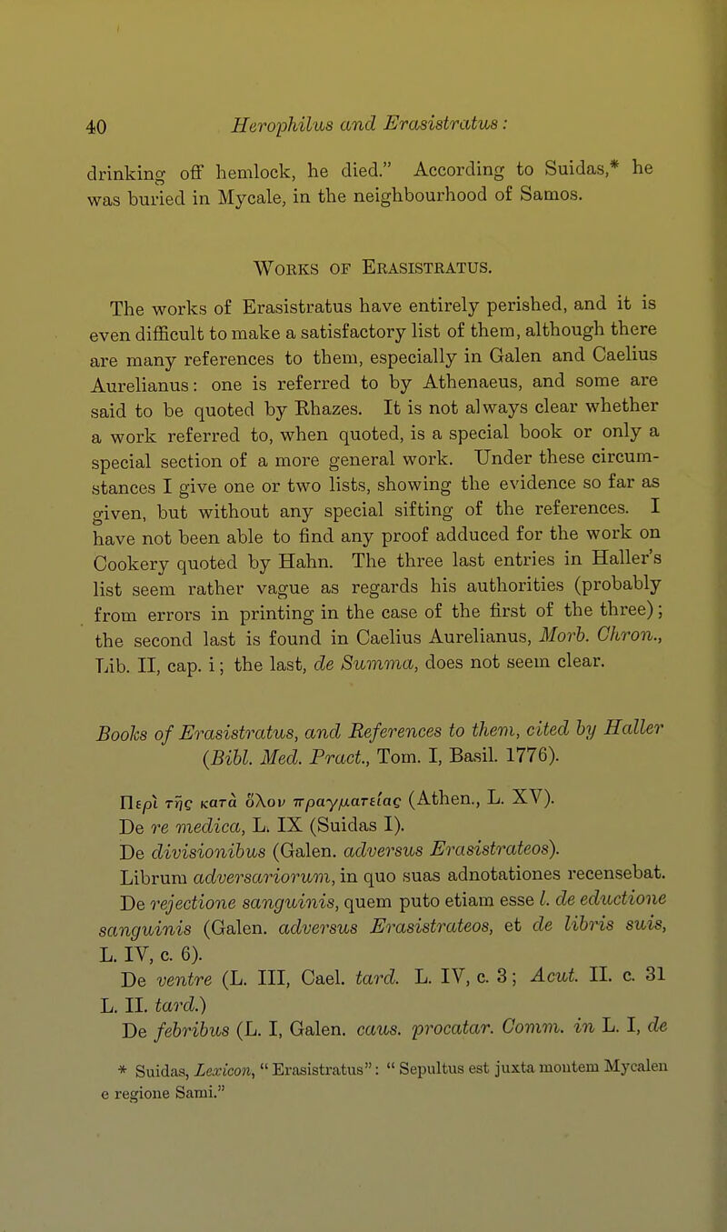 drinking off hemlock, he died. According to Suidas * he was buried in Mycale, in the neighbourhood of Samos. Works of Erasistratus. The works of Erasistratus have entirely perished, and it is even difficult to make a satisfactory list of them, although there are many references to them, especially in Galen and Caelius Aurelianus: one is referred to by Athenaeus, and some are said to be quoted by Rhazes. It is not always clear whether a work referred to, when quoted, is a special book or only a special section of a more general work. Under these circum- stances I give one or two lists, showing the evidence so far as given, but without any special sifting of the references. I have not been able to find any proof adduced for the work on Cookery quoted by Hahn. The three last entries in Haller's list seem rather vague as regards his authorities (probably from errors in printing in the case of the first of the three); the second last is found in Caelius Aurelianus, Morh. Gkron., Lib. II, cap. i; the last, de Summa, does not seem clear. Books of Erasistratus, and References to them, cited by Holler (Bibl. Med. Pract, Tom. I, Basil. 1776). Utpi tTiq Kara oXov TvpayixardaQ (Athen., L. ^N). De re medica, L. IX (Suidas I). De divisionihus (Galen, adversus Erasistrateos). Librum adversariorum, in quo suas adnotationes recensebat. De rejectione sanguinis, quem puto etiam esse 1. de eductione sanguinis (Galen, adversus Erasistrateos, et de lihris suis, L. IV, c. 6). De ventre (L. Ill, Cael. tard. L. IV, c. 3; Acut. II. c. 31 L. II. tao'd.) De febribus (L. I, Galen, caus. procatar. Comm. in L. I, de * Suidas, Lexicon,  Erasistratus:  Sepultus est juxta moutem Mycalen e regione Satai.