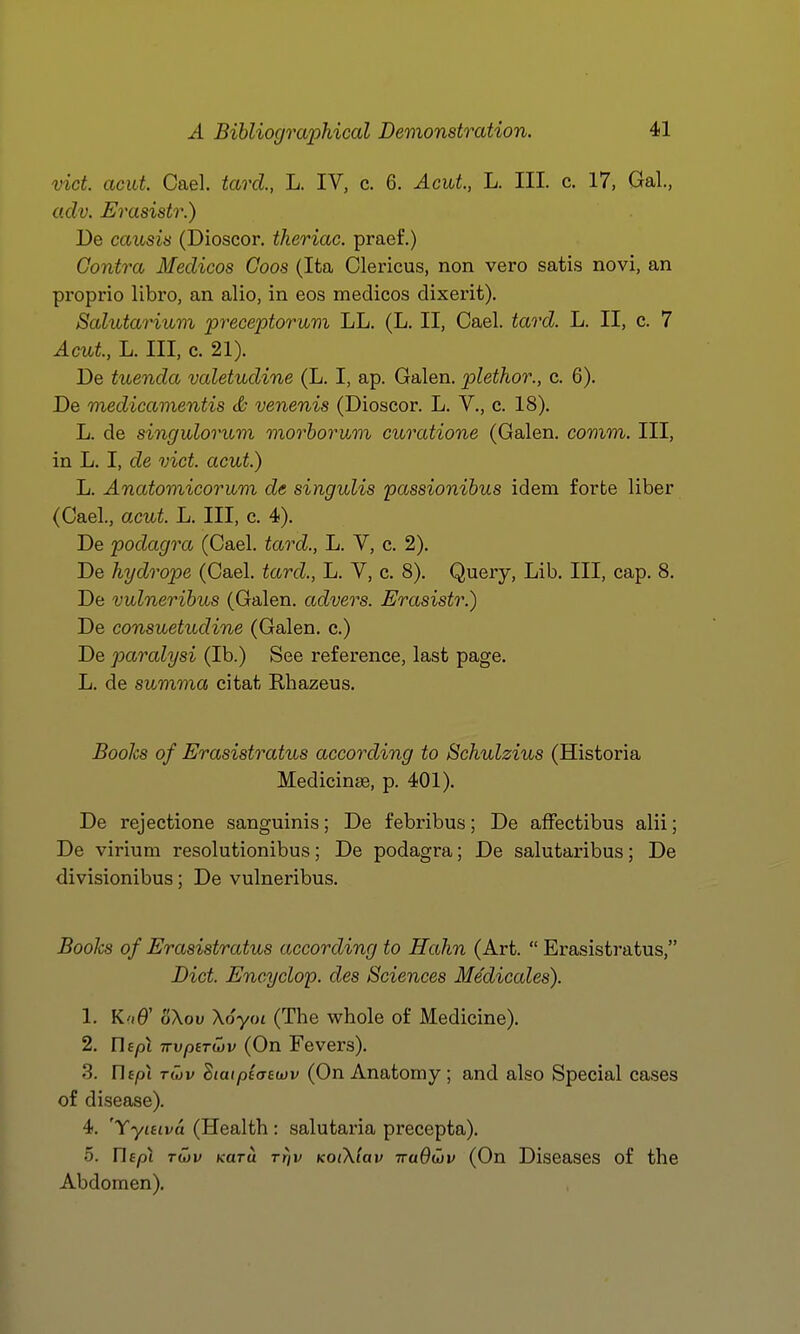 vict. acid. Gael, tard., L. IV, c. 6. AcuL, L. III. c. 17, Gal., adv. Erasistr.) De causis (Dioscor. theriac. praef.) Contra Medicos Coos (Ita Clericus, non vero sati.s novi, an proprio libro, an alio, in eos medicos dixerit). Salutarium preceptoruvi LL. (L. II, Gael. tard. L. II, c. 7 Acul, L. Ill, c. 21). De tuenda valetudine (L. I, ap. Galen, plethor., c. 6). De medicamentis & venenis (Dioscor. L. V., c. 18). L. de singulorum morhorvjm curatione (Galen, comm. Ill, in L. I, de vict. aeut.) L. Anatomicorum de singulis passionihus idem forte liber (Gael., acut. L. Ill, c. 4). De podagra (Gael, tard., L. V, c. 2). De hydrope (Gael, tard., L. V, c. 8). Query, Lib. Ill, cap. 8. De vulnerihus (Galen, advers. Erasistr.) De consuetudine (Galen, c.) De paralysi (lb.) See reference, last page. L. de summa citat Rhazeus. Books of Erasistratus according to Schulzius (Historia Medicinse, p. 401). De rejectione sanguinis; De febribus; De afFectibus alii; De virium resolutionibus; De podagra; De salutaribus; De divisionibus; De vulneribus. Books of Erasistratus according to Hahn (Art.  Erasistratus, Diet. Encyclop. des Sciences Medicales). 1. K'lO' oXou Xoyot (The whole of Medicine). 2. Ofpi TTvperiov (On Fevers). 3. rif/ot TOJV dialptaaivv (On Anatomy; and also Special cases of disease). 4. 'Yyuiva (Health: salutaria precepta). 5. Uept TU)v Kara rr/v KOiXlav Tra6u)v (On Diseases of the Abdomen).