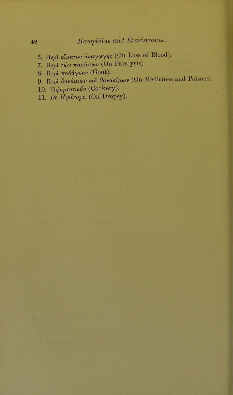 6. Uepi aifxaTog avaycjyTig (On Loss of Blood). 7. nepi TWM irapiatwv (On Paralysis). 8. ric/oi TToSoypae (Gout). 9. n£/ji SuyajtiEwi; (cat 0ava<TtVwv (On Medicines and Poisons). 10. 'O^apTVTiKov (Cookery). 11. De Hydrope. (On Dropsy).