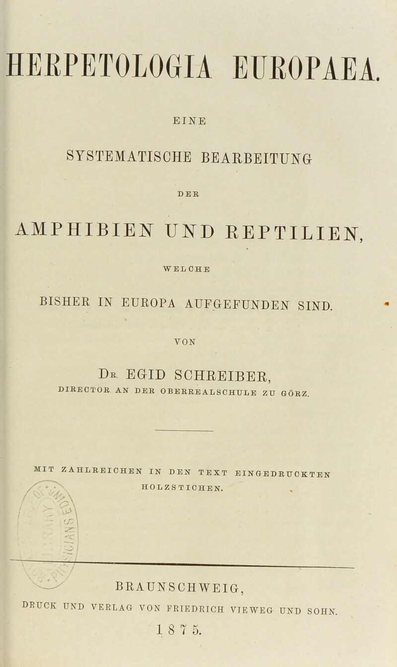 EINE SYSTEMATISCHE BEARBEITUNGr DEE AMPHIBIEN UND REPTILIEN, WELCHE BISHER IN EUROPA AUFGEFUNDEN SIND. VON De. EGID SCHREIBER, DIEECTOE AN DEE OBEEEEALSCHULE ZU GÖEZ. MIT ZAHLEEICHEN IN DEN TEXT EINGEDEUCKTEN druck und VERLAG VON FRIEDRICH VIEWEG UND SOHN.