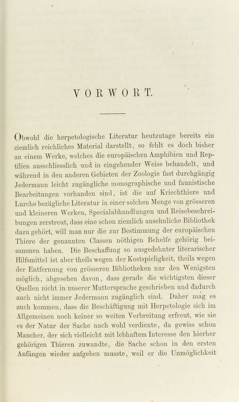 VORWORT. Obwohl die lierpetologisclie Literatur heutzutage bereits ein ziemlich reichliches Material darstellt, so fehlt es doch bisher an einem Werke, welches die europäischen Amphibien und Kep- tilien ausschliesslich und in eingehender Weise behandelt, und während in den anderen Gebieten der Zoologie fast durchgängig Jedermann leicht zugängliche monographische und faunistische Bearbeitungen vorhanden sind, ist die auf Kriechthiere und Lurche bezügliche Literatur in einer solchen Menge von grösseren und kleineren Werken, Specialabhandlungen und Reisebeschrei- bungen zerstreut, dass eine schon ziemlich ansehnliche Bibhothek dazu gehört, mll man nur die zur Bestimmung der europäischen Thiere der genannten Classen nöthigen Behelfe gehörig bei- sammen haben. Die Beschaffung so ausgedehnter literarischer Hilfsmittel ist aber theils wegen der Kostspieligkeit, theils wegen der Entfernung von grösseren Bibliotheken nur den Wenigsten möglich, abgesehen davon, dass gerade die wichtigsten dieser Quellen nicht in unserer Muttersprache geschrieben und dadurch auch nicht immer Jedermann zugänglich sind. Daher mag es auch kommen, dass die Beschäftigung mit Herpetologie sich im Allgemeinen noch keiner so weiten Verbreitung erfreut, wie sie es der Natur der Sache nach wohl verdiente, da gewiss schon Mancher, der sich vielleicht mit lebhaftem Interesse den hierher gehörigen Thieren zuwandte, die Sache schon in den ersten Anfängen wieder aufgehen musste, weil er die Unmöghchkeit