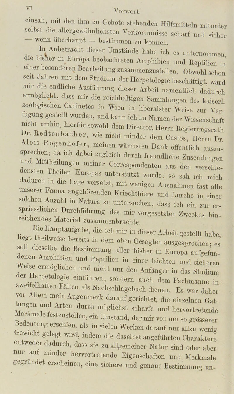 einsah, mit den ihm zu Gebote stehenden Hilfsmitteln mitunter selbst die allergewülmlichsten Vorkommnisse scharf und sicher — wenn überhaui^t — bestimmen zu können. In Anbetracht dieser ümstände habe ich es unternommen die bisher in_ Europa beobachteten Amphibien und Reptilien iii einer besonderen Rearbeituiig zusammenzustellen. Obwohl schon seit Jahren mit dem Studium der Herpetologie beschäftigt, ward mii die endliche Ausführung dieser Arbeit namentlich dadurch ermöglicht, dass mir die reichhaltigen Sammlungen des kaiserl zoologischen Cabiiietes in Wien in liberalster AVeise zur Ver- ugung gestellt wurden, und kann ich im Namen der AVissenschaft nicht umhin hierfür sowohl dem Director, Herrn Regierungsrath D . Redtenbacher, wie nicht minder dem Gustos, Herrn Dr Alois Rogenhofer, meinen wärmsten Dank öffentlich auszu- und tmi u ‘ Znseiidungeil und Mittheilungen meiner Correspondeiiten aus den verschie- densten Theilen Europas unterstützt wurde, so sah ich mich dadurch in die Lage versetzt, mit wenigen Ausnahmen fast alle iinseier Fauna aiigehorenden Kriechthiere und Lurche in einer so Chen Anzahl in Natura zu untersuchen, dass ich ein zur er- spriesshchen Durchführung des mir Vorgesetzten Zweckes hin- 1 eichendes Material ziisammenbrachte. Die Hauptaufgabe, die ich mir in dieser Arbeit gestellt habe, hegt theilweise bereits in dem oben Gesagten ausgesprochen; es soll dieselbe die Bestimmung aller bisher in Europa aufgefun- «nen Amphibien und Reptilien in einer leichten und sicheren Weise ermöglichen und nicht nur den Anfänger in das Studium ei Heipetologie eiiifuhren, sondern auch dem Fachmanne in zweiie haften Fällen als Nachsehlagehuch dienen. Es war daher vor Allem mein Augenmerk darauf gerichtet, die einzelnen Gat- ungen und Arten durch möglichst scharfe und hervortreteiide Merkmale festzustellen, ein Umstand, der mir von um so grösserer e eu ung erschien, als in vielen AVerken darauf nur allzu wenig Gewicht gelegt wird, indem die daselbst angeführten Charaktere entweder dadurch, dass sie zu allgemeiner Natur sind oder aber nur auf minder hervortretende Eigenschaften und Merkmale gegründet erscheinen, eine sichere und genaue Bestimmung un-