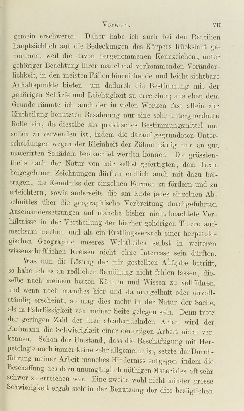 gemein erschweren. Daher habe ich auch hei den Reptilien hauptscächlicli auf die Bedeckungen des Körpers Rücksicht ge- nommen, weil die davon hergenoinmenen Kennzeichen, unter gehöriger Beachtung ihrer manchmal vorkommenden Veränder- lichkeit, in den meisten Fällen hinreichende und leicht sichtbare Anhaltspunkte bieten, um dadurch die Bestimmung mit der gehörigen Schärfe und Leichtigkeit zu erreichen; aus eben dem Grunde räumte ich auch der in vielen Werken fast allein zur Lintheilung benutzten Bezahnung nur eine sehr untergeordnete Rolle ein, da dieselbe als praktisches Bestimmungsmittel nur selten zu verwenden ist, indem die darauf gegründeten Unter- scheidungen wegen der Kleinheit der Zähne häufig nur an gut macerirten Schädeln beobachtet werden können. Die grössten- theils nach der Natur von mir selbst gefertigten, dem Texte beigegebenen Zeichnungen dürften endlich auch mit dazu bei- tragen, die Kenntniss der einzelnen Formen zu fördern und zu erleichtern, sowie anderseits die am Ende jedes einzelnen Ab- schnittes über die geographische Verbreitung durchgeführten Auseinandersetzungen auf manche bisher nicht beachtete Ver- hältnisse in der Vertheilung der hierher gehörigen Thiere auf- merksam machen und als ein Erstlingsversuch einer herpetolo- gischen Geographie unseres Welttheiles selbst in weiteren wissenschaftlichen Kreisen nicht ohne Interesse sein dürften. Was nun die Lösung der mir gestellten Aufgabe betrifft, so habe ich es an redlicher Bemühung nicht fehlen lassen, die- selbe nach meinem besten Können und Wissen zu vollführen, und wenn noch manches hier und da mangelhaft oder unvoll- ständig erscheint, so mag dies mehr in der Natur der Sache, als in Fahrlässigkeit von meiner Seite gelegen sein. Denn trotz der geringen Zahl der hier abzuhandelnden Arten wird der Fachmann die Schwierigkeit einer derartigen Arbeit nicht ver- kennen. Schon der Umstand, dass die Beschäftigung mit Her- petologie noch immer keine sehr allgemeine ist, setzte derDurch- fulmmg meiner Arbeit manches Hinderniss entgegen, indem die Beschaffung des dazu unumgänglich nöthigen Materiales oft sehr schwer zu erreichen war. Eine zweite wohl nicht minder grosse Schwierigkeit ergab sich* in der Benutzmig der dies bezüglichen