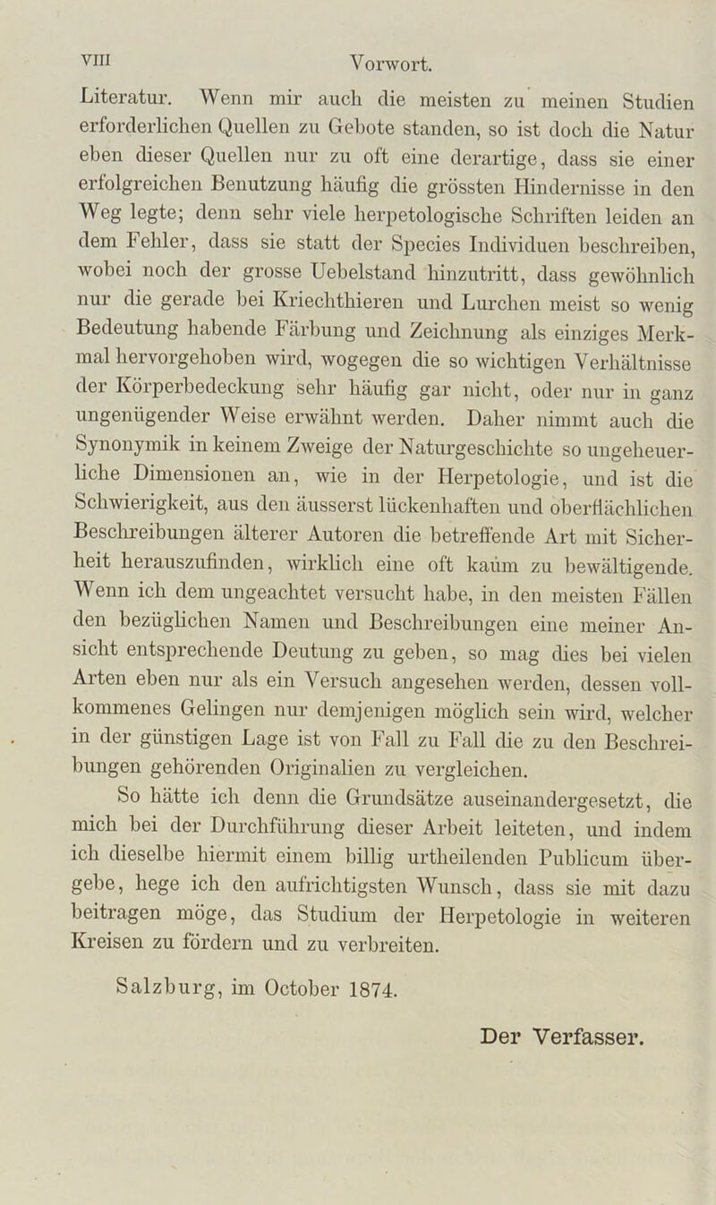 Literatur. Wenn mir auch die meisten zu meinen Studien erforderlichen Quellen zu Gebote standen, so ist doch die Natur eben dieser Quellen nur zu oft eine derartige, dass sie einer erfolgreichen Benutzung häufig die grössten Hindernisse in den Weg legte; denn sehr viele herpetologische Schriften leiden an dem Fehler, dass sie statt der Species Individuen beschreiben, wobei noch der grosse Uehelstand hinzutritt, dass gewöhnlich nur die gerade hei Kriechthieren und Lurchen meist so wenig Bedeutung habende Färbung und Zeichnung als einziges Merk- mal hervorgehoben wird, wogegen die so wichtigen Verhältnisse der Körperbedeckung sehr häufig gar nicht, oder nur in ganz ungenügender Weise erwähnt werden. Daher nimmt auch die Synonymik in keinem Zweige der Naturgeschichte so ungeheuer- liche Dimensionen an, wie in der Herpetologie, und ist die Schwierigkeit, aus den äusserst lückenhaften und oberflächlichen Besclmeibungen älterer Autoren die betreffende Art mit Sicher- heit herauszufinden, wirklich eine oft kaum zu l)ewältigende. Wenn ich dem ungeachtet versucht habe, in den meisten Fällen den bezüglichen Namen und Beschreibungen eine meiner An- sicht entsprechende Deutung zu geben, so mag dies bei vielen Arten eben nur als ein Versuch angesehen werden, dessen voll- kommenes Gelingen nur demjenigen möglich sein wird, welcher in der günstigen Lage ist von Fall zu Fall die zu den Beschrei- bungen gehörenden Originalien zu vergleichen. So hätte ich denn die Grundsätze auseinandergesetzt, che mich bei der Durchführung cheser Arbeit leiteten, und indem ich dieselbe hiermit einem billig urtheilenden Publicum über- gebe, hege ich den aufrichtigsten Wunsch, dass sie mit dazu beitragen möge, das Studium der Herpetologie in weiteren Kreisen zu fördern und zu verbreiten. Salzburg, im October 1874. Der Verfasser.