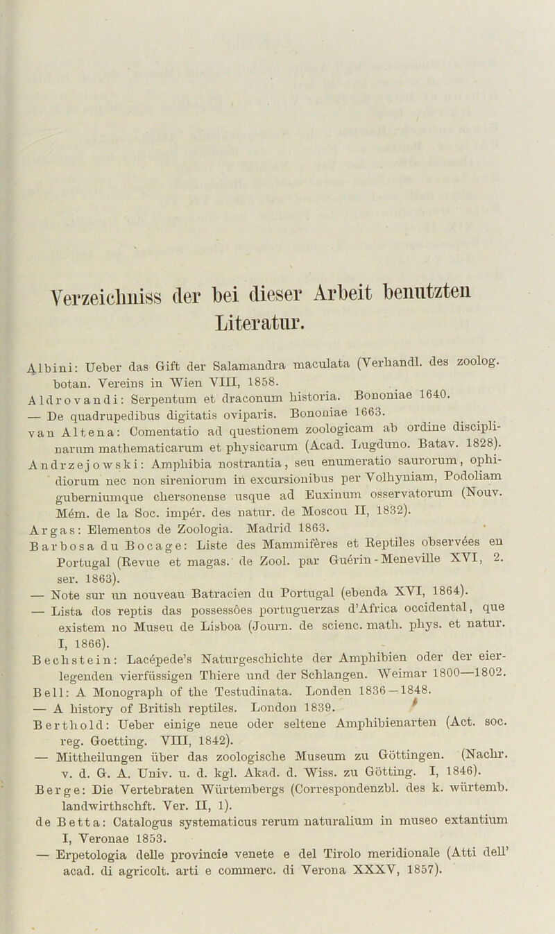 \ GTzeicliiiiHS (l6r bei dieser Arbeit benutzten Literatur. Albini: Ueber das Gift der Salamandra maculata (Verbandl. des zoolog. botan. Vereins in Wien VIII, 1858. Aldrovandi: Serpentum et draconum bistoria. Bononiae 1640. — De quadrupedibus digitatis oviparis. Bononiae 1663. van Altena: Comentatio ad questionem zoologicam ab ordine discipli- narum mathematicarum et pliysicarum (Acad. Inigduno. Batav. 1828). Andrzejowski: Ampliibia nostrantia, seu enumeratio saui'orum, ophi- diorum nec non sireniornm in excursionibus per Volhyniam, Podoliam guberniumqne cbersonense usque ad Euxinnm osservatorum (Nouv. M6m. de la Soc. imp4r. des natur. de Moscon II, 1832). Ar gas: Elementos de Zoologia. Madrid 1863. Barbosa du Bocage: Liste des Maminiferes et Reptiles observ4es en Portugal (Revue et magas. de Zool. par Gu4rin - Meneville XVI, 2. ser. 1863). — Note sur un nouveau Batracien du Portugal (ebenda XVI, 1864). — Lista dos reptis das possessoes portuguerzas d’Africa Occidental, que existem no Museu de Lisboa (Journ. de scienc. matb. pbys. et natur. I, 1866). Becbstein: Lac4pede’s Naturgescbicbte der Amphibien oder der eier- legenden vierfüssigen Tbiere und der Schlangen. Weimar 1800 1802. Bell: A Monograpb of tbe Testudinata. Londen 1836—^1848. — A bistory of British reptiles. London 1839. ^ Berthold: lieber einige neue oder seltene Ampbibienarteu (Act. soc. reg. Goetting. VIII, 1842). — Mittbeilungen über das zoologische Museum zu Göttingen. (Nacbr. V. d. G. A. Univ. u. d. kgl. Akad. d. Wiss. zu Gotting. I, 1846). Berge: Die Vertebraten Würtembergs (Correspondenzbl. des k. würtemb. landwirthscbft. Ver. II, 1). de Be11a: Catalogus systematicus rerum naturalium in museo extantium I, Veronae 1853. — Erpetologia deUe provincie venete e del Tirolo meridionale (Atti deU’ acad. di agricolt. arti e commerc. di Verona XXXV, 1857).
