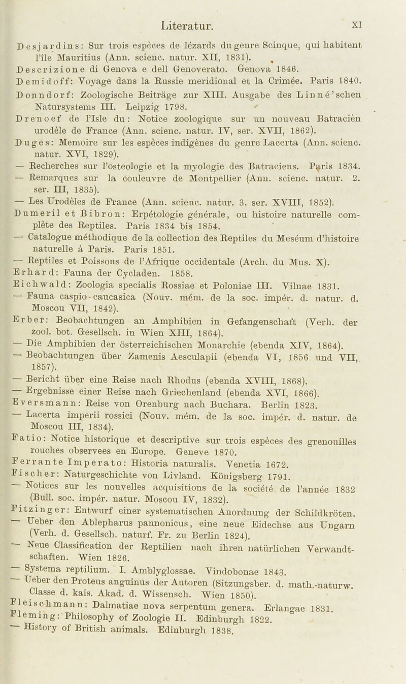 Desjardius: Sur Irois especes de lezards dugeure Scinque, qui habitent l’ile Mauritius (Ann. scieuc. natur. XII, 1831). ^ Descrizione di Geuova e dell Genoverato. Genova 1846. Demidoff: Voyage daus la Russie meridional et la Crimöe. Paris 1840. Donndorf: Zoologische Beiträge zur XIII. Ausgabe des Lin ne’sehen Natursystems III. Leipzig 1798. ' Drenoef de l’Isle du: Notice zoologique sur un nouveau Batracien urodele de France (Ann. scienc. natur. IV, ser. XVII, 1862). Buges: Memoire sur les especes indigenes du geure Lacerta (Ann. scieuc. natur. XVI, 1829). — Recherches sur l’osteologie et la myologie des Batraciens. P^ris 1834. — Remarques sur la couleuvre de Montpellier (Ann. scienc. natur. 2. ser. m, 1835). — Les Urodeles de France (Ann. scienc. natur. 3. ser. XVIII, 1852). Dumeril et Bihron: Erpötologie gdnerale, ou histoire naturelle com- plete des Reptiles. Paris 1834 bis 1854. — Catalogue methodique de la coUection des Reptiles du Meseum d’histoire naturelle ä Paris. Paris 1851. — Reptiles et Poissons de l’Afrique occidentale (Arch. du Mus. X). Erhard: Fauna der Cycladeu. 1858. Eichwald: Zoologia specialis Rossiae et Poloniae III. Vilnae 1831. Fauna caspio-caucasica (Nouv. m4m. de la soc. imper. d. natur. d. Moscou VII, 1842). Erber: Beobachtungen an Amphibien in Gefangenschaft (Verh. der zool. bot. Gesellsch. in Wien XIII, 1864). Die Amphibien der österreichischen Monarchie (ebenda XIV, 1864). — Beobachtungen über Zamenis Aesculapii (ebenda VI, 1856 und VII, 1857). — Bericht über eine Reise nach Rhodus (ebenda XVIII, 1868). — Ergebnisse einer Reise nach Griechenland (ebenda XVI, 1866). Eversmann: Reise von Orenburg nach Buchara. Berlin 1823. Lacerta imperii rossici (Nouv. mem. de la soc. imper. d. natur. de Moscou III, 1834). Fatio: Notice historique et descriptive sur trois especes des grenouüles rouches observees en Europe. Geneve 1870. Ferrante Imperato: Historia naturalis. Venetia 1672. Fischer: Naturgeschichte von Livland. Königsberg 1791. — Notices sur les nouvelles acquisitions de la soeiöte de l’annee 1832 (Buh. soc. imper. natur. Moscou IV, 1832). Fitzinger: Entwurf einer systematischen Anordnung der Schildkröten. — Ueber den Ablepharus pannonicus, eine neue Eidechse aus Ungarn (Verh. d. GeseUsch. naturf. Fr. zu Berlin 1824). Neue Classification der Reptilien nach ihren natürhehen Verwandt- schaften. Wien 1826. Systeraa reptilium. I. Amblyglossae. Vindobonae 1843. Ueber den Proteus anguinus der Autoren (Sitzuugsber. d. math.-naturw. Classe d. kai.s. Akad. d. Wisseusch. Wien 1850). Fleischmann: Dahnatiae nova serpentum genera. Erlangae 1831. leming: Philosophy of Zoologie II. Edinburgh 1822. — History of British animals. Edinburgh 1838.