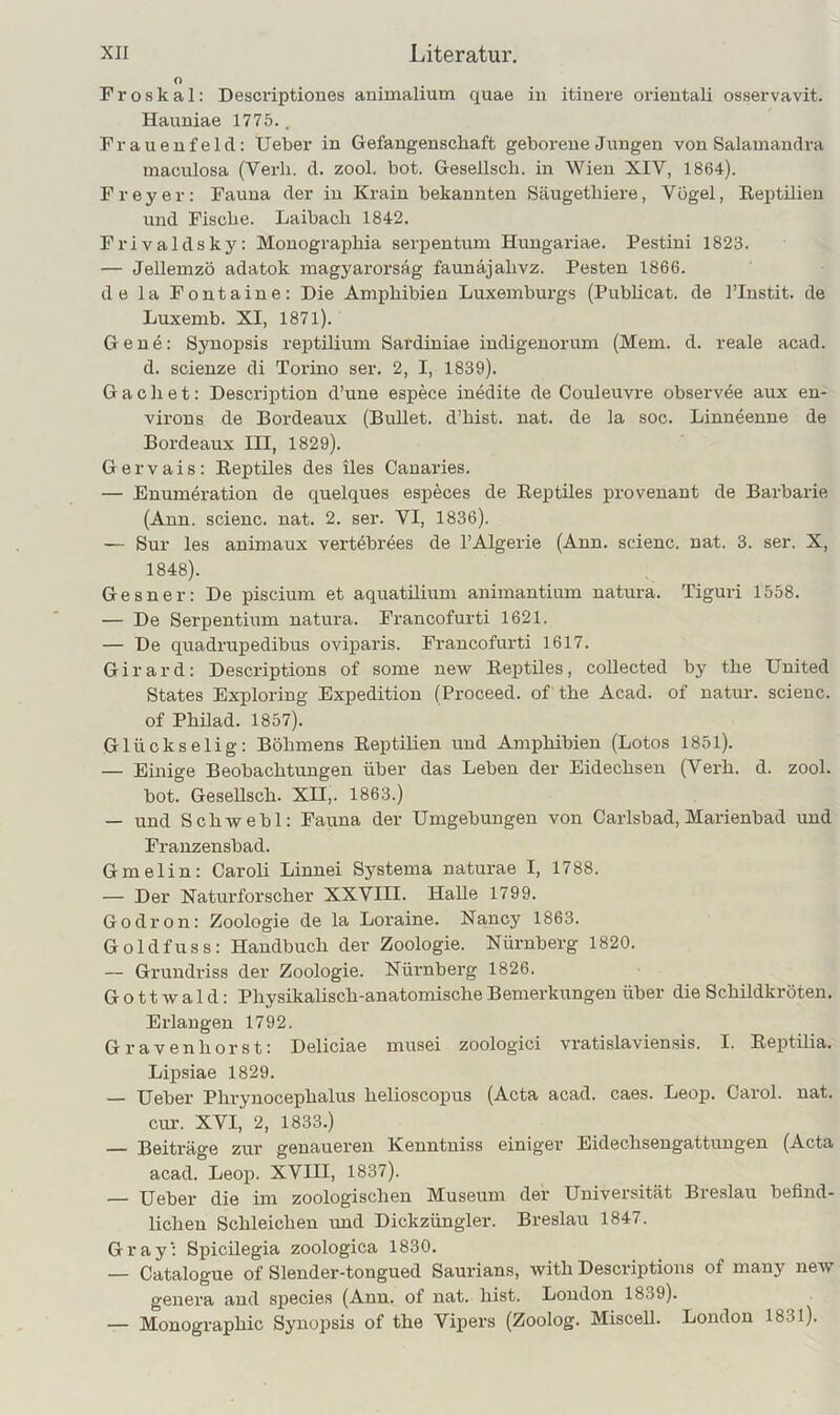 O Froskal: Descriptioues animalium quae in itinere orieutali osservavit. Hauniae 1775.. Prauenfeld: lieber in Gefangenschaft geborene Jungen von Salamandra maculosa (Verb. d. zool. bot. Gesellsch. in Wien XIV, 1864). Frey er: Fauna der in Krain bekannten Säugetliiere, Vogel, Reptilien und Fische. Laibach 1842. Frivaldsky: Monographia serpentum Hungariae. Pestini 1823. — Jellemzö adatok magyarorsäg faunäjahvz. Festen 1866. de la Fontaine: Die Amphibien Luxemburgs (Publicat. de l’Instit. de Luxemb. XI, 1871). Gene: Synopsis reptilium Sardiniae indigenorum (Mem. d. reale acad. d. scienze di Torino ser. 2, I, 1839). G a c li e t: Description d’une espece inedite de Couleuvre observee aux en- virons de Bordeaux (Bullet, d’hist. nat. de la soc. Linneenne de Bordeaux III, 1829). Gervais: Reptiles des iles Canaries. — Enumeration de quelques especes de Reptiles provenant de Barbarie (Ann. scienc. nat. 2. ser. VI, 1836). — Sur les animaux vertebrees de l’Algerie (Ann. scienc. nat. 3. ser. X, 1848). Gesner: De piscium et aquatilium aniinantium natura. Tiguri 1558. — De Serpentium natura. Francofurti 1621. — De quadrupedibus oviparis. Francofurti 1617. Girard: Descriptions of some new Reptiles, collected by the United States Exploring Expedition (Proceed. of the Acad. of natur. scieuc. of Phüad. 1857). Glückselig: Böhmens Reptilien und Amphibien (Lotos 1851). — Einige Beobachtungen über das Leben der Eidechsen (Verh. d. zool. bot. GeseUsch. XII,. 1863.) — und Schwebl: Fauna der Umgebungen von Carlsbad, Marienbad und Franzensbad. Gmelin: Caroli Linnei Systema naturae I, 1788. — Der Naturforscher XXVIII. Halle 1799. Godron: Zoologie de la Loraine. Nancy 1863. Goldfuss: Handbuch der Zoologie. Nürnberg 1820. — Grundriss der Zoologie. Nürnberg 1826. G o 11 w a 1 d: Physikalisch-anatomische Bemerkungen über die Schildkröten. Erlangen 1792. Gravenhorst: Deliciae inusei zoologici vratislaviensis. I. Reptilia. Lipsiae 1829. — Ueber Phrynocephalus helioscopus (Acta acad. caes. Leop. Carol. nat. cur. XVI, 2, 1833.) — Beiträge zur genaueren Kenntniss einiger Eidechsengattungen (Acta acad. Leop. XVIII, 1837). — Ueber die im zoologischen Museum der Universität Breslau befind- lichen Schleichen und Dickzüngler. Breslau 1847. Gray': Spicilegia zoologica 1830. — Catalogue of Slender-tongued Saurians, with Descriptions of many new genera and species (Ann. of nat. hist. London 1839). — Monographie Synopsis of the Vipers (Zoolog. Miscell. London 1831).