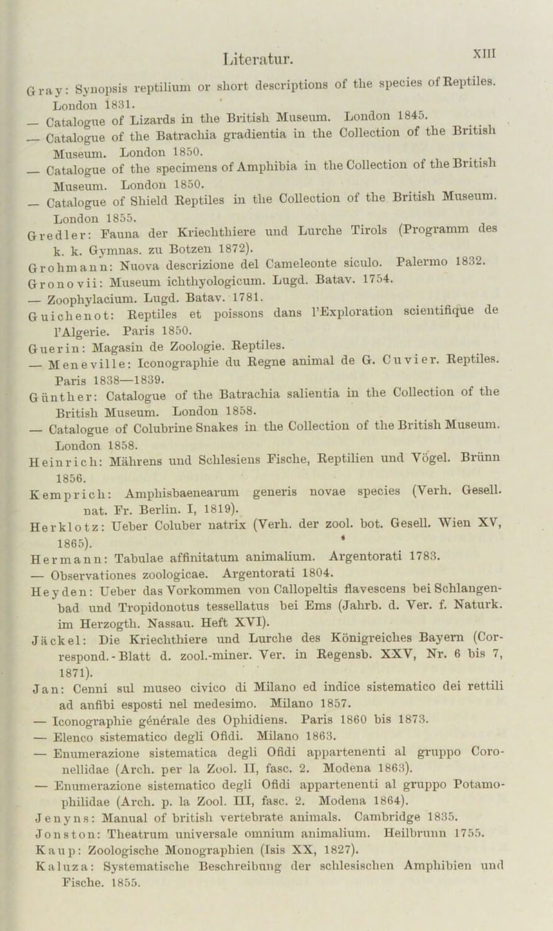 Gray: Syuopsis reptilium or short descriptions of the species ofEeptiles. London 1831. — Catalogue of Lizards in tlie British Museum. London 1845. — Catalogue of the Batracliia gradientia in the Collection of the British Museum. London 1850. Catalogue of the specimeus of Amphihia in the Collection of the British Museum. London 1850. — Catalogue of Shield Keptiles in the CoUectiou of the British Museum. London 1855. Gredler: Fauna der Kriechthiere und Lurche Tirols (Programm des k. k. Gymuas. zu Botzen 1872). Grohmann: Nuova descrizione del Cameleonte siculo. Palermo 1832. Gronovii: Museum ichthyologicum. Lugd. Batav. 1754. — Zoophylaciuni. Lugd. Batav. 1781. Guichenot: Reptiles et poissons dans l’Fxploration scientifique de l’Algerie. Paris 1850. Giierin: Magasin de Zoologie. Eeptiles. — Meneville: Iconographie du Eegne animal de G. Cu vier. Eeptiles. Paris 1838—1839. Günther: Catalogue of the Batrachia salieiitia in the Collection of the British Museum. London 1858. — Catalogue of Coluhrine Snakes in the Collection of the British Museimi. London 1858. Heinrich: Mährens und Schlesiens Fische, Eeptilien und Vögel. Brünn 1856. Kemp rieh: Amphishaenearum generis novae species (Verh. Gesell, nat. Fr. Berlin. I, 1819). Herklotz; Ueher Coluher natrix (Verh. der zool. hot. Gesell. Wien XV, 1865). ‘ Hermann; Tabulae affinitatum animalium. Argentorati 1783. — Ohservationes zoologicae. Argentorati 1804. Heyden: lieber das Vorkommen von Callopeltis flavescens bei Schlangen- bad und Tropidonotus tessellatus bei Ems (Jahrb. d. Ver. f. Naturk. im Herzogth. Nassau. Heft XVI). Jäckel; Die Kriechthiere und Lurche des Königreiches Bayern (Cor- respond. - Blatt d. zool.-miner. Ver*. in Regensb. XXV, Nr. 6 bis 7, 1871). Jan: Cenni sul museo civico di Milano ed indice sistematico dei rettili ad anfibi esposti nel medesimo. Müano 1857. — Iconographie gönörale des Ophidiens. Paris 1860 bis 1873. — Elenco sistematico degli Ofidi. Milano 1863. — Enumerazione sistematica degli Ofidi appartenenti al gruppo Coro- nellidae (Ai’ch. per la Zool. II, fase. 2. Modena 1863). — Enumerazione sistematico degli Ofidi appartenenti al gruppo Potamo- philidae (Arch. p. la Zool. LH, fase. 2. Modena 1864). Jeny ns; Mannal of british vertebrate animals. Cambridge 1835. Jons ton: Theatrum universale omnium animalium. Heilbrunn 1755. Kaup: Zoologische Monographien (Isis XX, 1827). Kaluza: Systematische Beschreibung der schlesischen Amphibien und Fische. 1855.