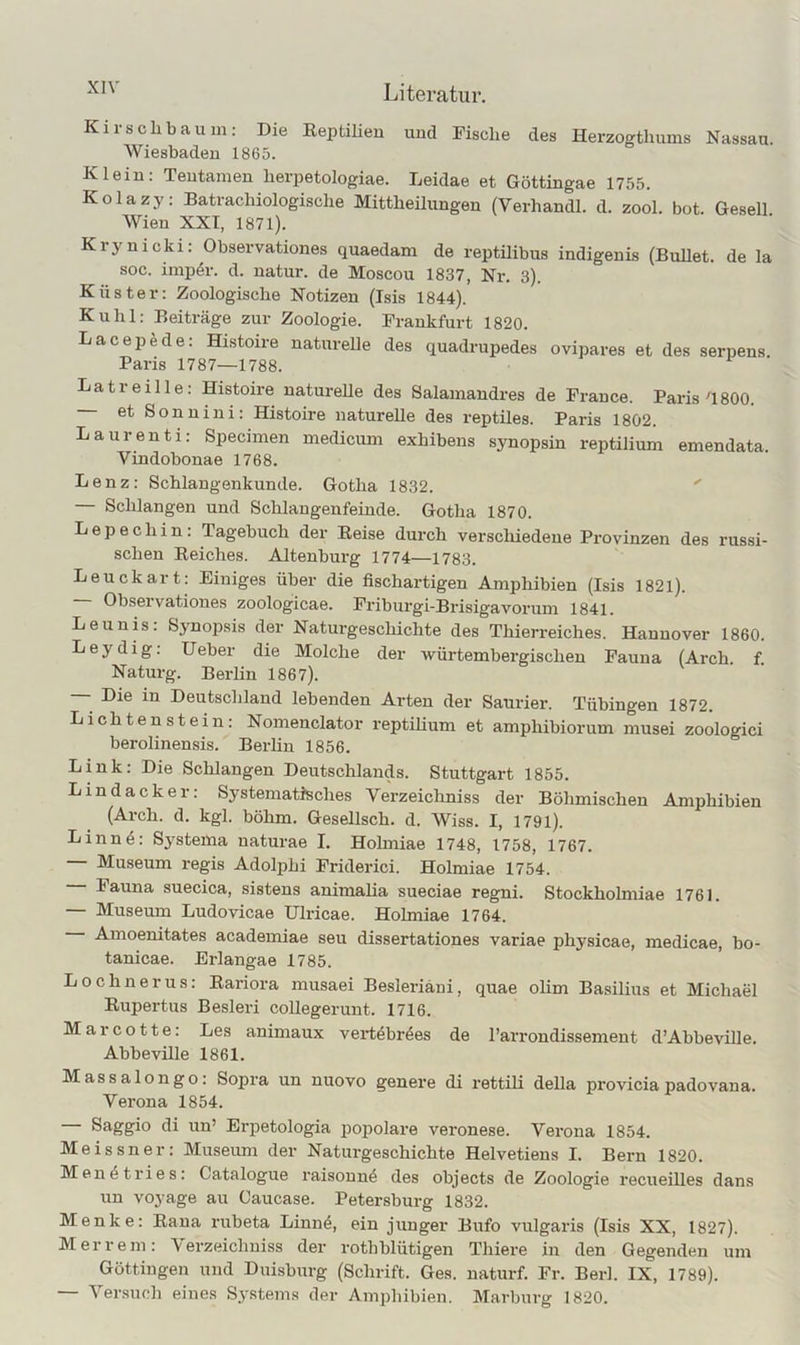 Kirschbaum: Die Reptilieu und Fische des Herzogthums Nassau. Wiesbaden 1865. Klein: Teutamen herpetologiae. Leidae et Göttingae 1755. Kolazy: Batrachiologische Mittheüungen (Verhandl. d. zool. bot. Gesell Wien XXI, 1871). Krynicki: Observationes quaedam de reptilibus indigenis (Bullet, de la soc. imp4r. d. natur. de Moscou 1837, Nr. 3). Küster: Zoologische Notizen (Isis 1844). Kühl: Beiträge zur Zoologie. Frankfurt 1820. Lacepede: Histoire natnreUe des quadrupedes ovipares et des serpens. Paris 1787—1788. Latreille: Histoire naturelle des Salamaudres de France. Paris'1800. et Sonn in i: Histoire naturelle des reptiles. Paris 1802. Laurenti: Specimen medicum exhibens synopsin reptilium emendata. Vindobonae 1768. Lenz: Schlangenkunde. Gotha 1832. Schlangen und Schlangenfeinde. Gotha 1870. Lepechin: Tagebuch der Reise durch verschiedene Provinzen des russi- schen Reiches. Altenburg 1774—1783. Leuckart: Einiges über die fischartigen Amphibien (Isis 1821). Observationes zoologicae. Friburgi-Brisigavorum 1841. Leunis: Synopsis der Naturgeschichte des Thierreiches. Hannover 1860. Leydig: lieber die Molche der würtembergischen Fauna (Arch. f. Naturg. Berlin 1867). Die in Deutschland lebenden Ai'ten der Saurier. Tübingen 1872. Lichtenstein: Nomenclator reptihum et amphibiorum musei zoologici berolinensis. Berhn 1856. Link: Die Schlangen Deutschlairds. Stuttgart 1855. Lindacker: Systematisches Verzeichniss der Böhmischen Amphibien (Arch. d. kgl. böhm. Gesellsch. d. Wiss. I, 1791). Linn4: Systenra naturae I. Hohrriae 1748, 1758, 1767. Museum regis Adolphi Friderici. Holmiae 1754. — Fauna suecica, sistens animalia sueciae regni. Stockholmiae 1761. — Museum Ludovicae Ulricae. Hohniae 1764. Amoenitates academiae seu dissertationes variae physicae, medicae, bo- tanicae. Erlangae 1785. Lochnerus: Rariora musaei Besleriäni, quae olim Basilius et Michael Rupertus Besleri collegerunt. 1716. Marcotte: Les animaux vei’t^br^es de l’arrondissement d’Abbeville. Abbeville 1861. Massalongo: Sojrra un nuovo genere di rettili della proviciapadovana. Verona 1854. Saggio di un’ Erpetologia popolare veronese. Verona 1854. Meissner: Museum der Naturgeschichte Helvetiens I. Bern 1820. Men4tries: Catalogue raisonn4 des objects de Zoologie recueilles dans un voyage au Caucase. Petersburg 1832. Menke: Rana rubeta Linn4, ein junger Bufo vulgaris (Isis XX, 1827). Mer rem: Verzeichuiss der rothblütigen Thiere in den Gegenden um Göttingen und Duisburg (Schrift. Ges. naturf. Fr. Berl. IX, 1789). — Versuoli eines Systems der Amphibien. Marburg 1820.