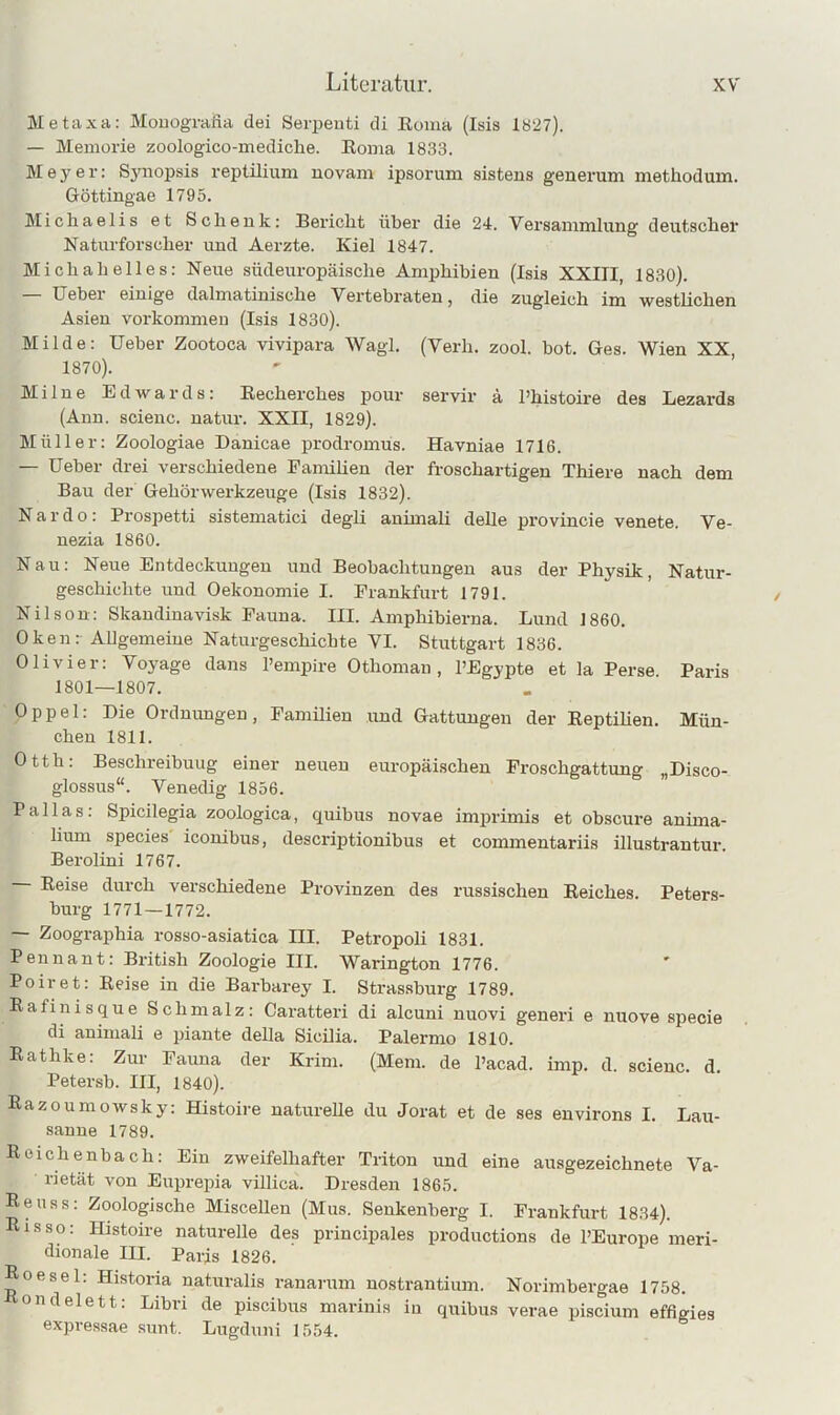 Metaxa: Mouografia dei Serpeuti di Eoma (Isis lö27). — Meniorie zoologico-inediche. Roma 1833. Meyer: Sjmopsis reptilium uovam ipsorum sistens genei’um methodum. Göttingae 1795. Micliaelis et Sclienk: Bericlit über die 24. Versammlung deutscher Naturforscher und Aerzte. Kiel 1847. Michah elles: Neue südeuropäische Amphibien (Isis XXIII, 1830). Ueber einige dalmatinische Vertebraten, die zugleich im westlichen Asien vm-kommeu (Isis 1830). Milde: Ueber Zootoca vivipara Wagl. (Verh. zool. bot. Ges. Wien XX, 1870). Milne Edwards: Eecherches pour servir ä l’histoire des Lezards (Ann. scienc. natur. XXII, 1829). Müller: Zoologiae Danicae prodromus. Havniae 1716. — Ueber drei verschiedene Familien der froschartigen Thiere nach dem Bau der Gehörwerkzeuge (Isis 1832). Nardo: Prospetti sistematici degli animali dehe provincie venete. Ve- nezia 1860. Nau: Neue Entdeckungen und Beobachtungen aus der Physik, Natur- geschichte und Oekonomie I. Frankfurt 1791. Nilson: Skandinavisk Fauna. III. Amphibierna. Lund 1860. Oken: Allgemeine Naturgeschichte VI. Stuttgart 1836. Olivier: Vo3'age dans l’empire Othoman, l’Egypte et la Perse Paris 1801—1807. Oppel: Die Ordnimgen, Famüien und Gattungen der Eeptihen. Mün- chen 1811. Otth: Beschreibung einer neuen europäischen Froschgattung „Disco- glossus“. Venedig 1856. Pallas: Spicilegia zoologica, quibus novae imprimis et obscure anima- liimi species iconibus, descriptionibus et commentariis illustrantur. Berolini 1767. — Reise durch verschiedene Provinzen des russischen Reiches. Peters- burg 1771—1772. — Zoographia rosso-asiatica III. Petropoli 1831. Pennant: British Zoologie III. Warington 1776. ' Poiret: Reise in die Barbarey I. Strassburg 1789. Rafinisque Schmalz: Caratteri di alcuni nuovi generi e nuove specie di animali e piante della Sicüia. Palermo 1810. Rathke: Zur Fauna der Krim. (Mem. de l’acad. imp. d. scienc. d. Petersb. III, 1840). ßazoumoAvsky: Histoire naturelle du Jorat et de ses environs I. Lau- sanne 1789. Reichenbach: Ein zweifelhafter Triton und eine ausgezeichnete Va- rietät von Eupreina villica. Dresden 1865. Reuss: Zoologische Miscellen (Mus. Senkenberg I. Frankfurt 1834). Risso: Histoire naturelle des principales productions de PEurope meri- dionale III. Paris 1826. Roesel. Historia naturalis ranarum nostrantium. Norimbergae 1758. ondelett: Libri de piscibus marinis in quibus verae piscium effigies expressae sunt. Lugduni 1554.