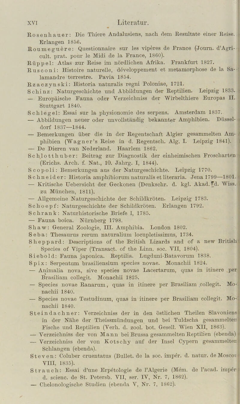 Rosenliauer: Die Tliiere Andalusiens, nach dem Resultate einer Reise. Erlangen 1856. Roumeguere: Questionnaire sur les viperes de France (Journ. d’Agri- .. cult. prat. pour le Midi de la France, 1860). Rüppel: Atlas zur Reise im nördlichen Afrika. Frankfurt 1827. Rusconi: Histoire naturelle, developpement et metamorphose de la Sa- : lamandre terrestre. Pavia 1854. Rzaczynski: Historia uatui’alis regni Poloniae, 1721. Schinz: Naturgeschichte und Abbildungen der Reptilien. Leipzig 1833. > — Europäische Fauna oder Verzeichniss der Wirbelthiere Europas II. Stuttgart 1840. Schlegel: Essai sur la physionomie des serpens. Amsterdam 1837. — Abbildungen neuer oder unvollständig bekannter Amphibien. Düssei- ? dorf 1837—1844. — Bemerkungen über die in der Regentschaft Algier gesammelten Am- I phibien (Wagner’s Reise in d. Regentsch. Alg. I. Leipzig 1841). i — De Dieren van Nederland. Haarlem 1862. Schlotthuber: Beitrag zur Diagnostik der einheimischen Froscharten • (Erichs. Arch. f. Nat., 10. Jahrg. I, 1844). Scopoli: Bemerkungen aus der Naturgeschichte. Leipzig 1770. Schneider: Historia amphibiorum naturalis et literaria. Jena 1799—1801. 1 — Kritische Uebersicht der Geckonen (Denkschr. d. kgl. Akad.'d. Wiss.i'. zu München, 1811). — Allgemeine Naturgeschichte der Schildkröten. Leipzig 1783. Schoepf: Naturgeschichte der Schildkröten. Erlangen 1792. Schrank: Naturhistorische Briefe I, 1785. — Fauna boica. Nürnberg 1798. Shaw: General Zoologie, III. Amphibia. London 1802. Seba: Thesaurus rerum naturaliuui locupletissimus, 1734. Sheppard: Descriptions of the British Lizards and of a new British! Species of Viper (Transact. of the Linn. soc. VII, 1804). Siebold: Fauna japonica. Reptilia. Lugduni-Batavorum 1838. Spix: Serpentum brasiliensium species novae. Monachii 1824. — Animaha nova, sive sj)ecies novae Lacertarum, quas in itiuere .per Brasiliam collegit. Monachii 1825. — Species novae Ranarum, quas in itinere per Brasiliam collegit. Mo- nachii 1840. — Species novae Testudinum, quas in itinere per Brasiliam collegit. Mo-1 nachii 1840. Steijidachner: Verzeichniss der in den östlichen Theilen Slavoniensi in der Nähe der Theissmünduugen und bei Tuldscha gesammelten Fische und Reptilien (Verh. d. zool. bot. Gesell. Wien XII, 1863). — Verzeichniss der von Mann bei Brussa gesammelten Reptilien (ebenda) ■ — Verzeichniss der von Kotschy auf der Insel Cj'pern gesammelten Schlangen (ebenda). Steven: Coluber cruentatus (Bullet, de la soc. imp4r. d. uatur. de Moscom VIII, 1835). Strauch: Essai d’une Erpötologie de l’Algerie (M<im. de l’acad. imp^r d. scieuc. de St. Petersb. VII, ser. IV, Nr. 7, 1862). — Chelonologische Studien (ebenda V, Nr. 7, 1862).