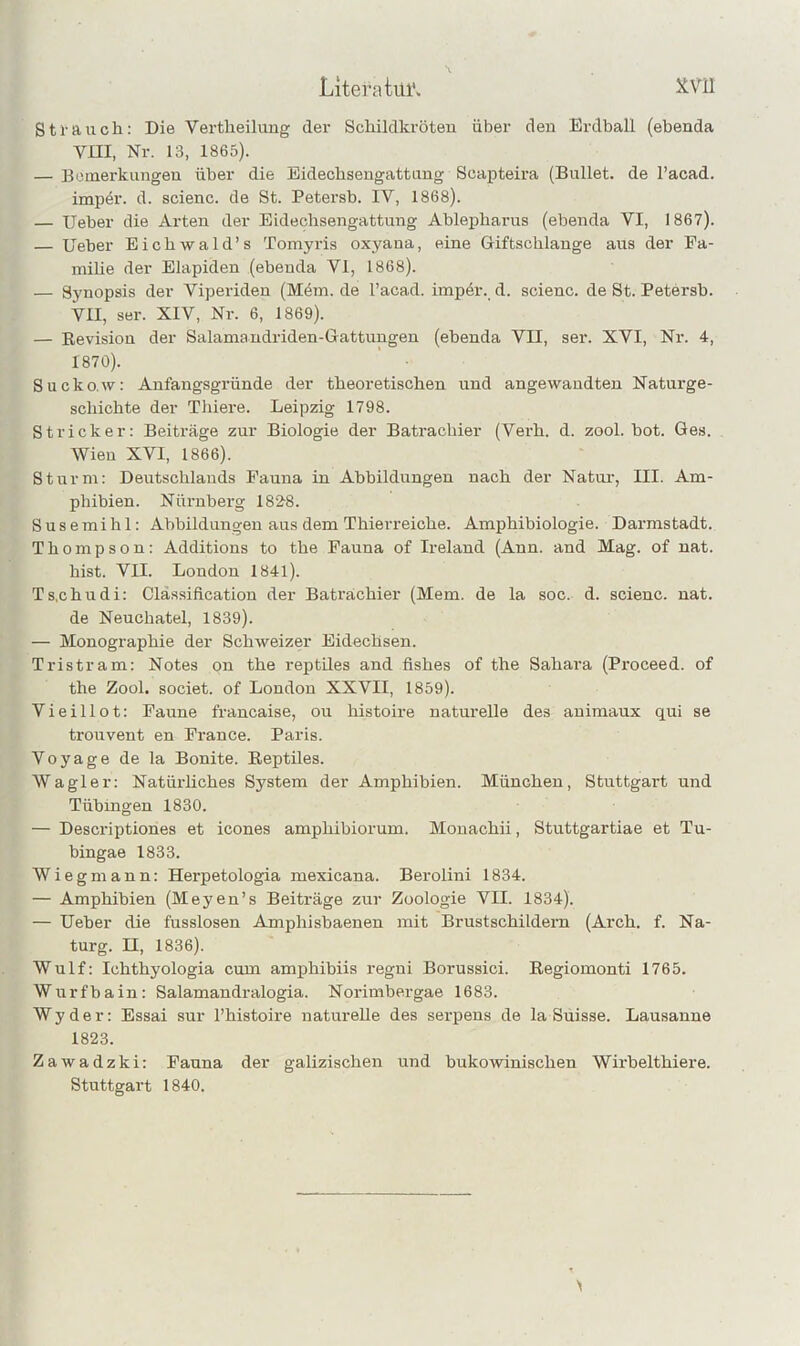 Litera tül*. ^Vll Strauch; Die Vertheilung der Schildkröteu über deu Erdball (ebenda Vm, Nr. 13, 1865). — Bemerkungen über die Bidechsengattung Scapteira (Bullet, de l’acad. imper. d. scienc. de St. Petersb. IV, 1868). — Ueber die Arten der Eidechsengattung Ahlepharus (ebenda VI, 1867). — Ueber Eichwald’s Tomyris oxyana, eine Giftschlange aus der Fa- milie der Elapiden (ebenda VI, 1868). — Synopsis der Viperiden (Mem. de l’acad. impdr. d. scienc. de St. Petersb. VII, ser. XIV, Nr. 6, 1869). — Kevision der Salamaudriden-Gattungen (ebenda VII, ser. XVI, Nr. 4, 1870). Sucko.w: Anfangsgründe der theoretischen und angewandten Naturge- schichte der Thiere. Leipzig 1798. Stricker: Beiträge zur Biologie der Batrachier (Verh. d. zool. bot. Ges. Wien XVI, 1866). Sturm; Deutschlands Fauna in Abbildungen nach der Natur, III. Am- phibien. Nürnberg 182-8. Susemihl: Abbildungen aus dem Thierreiche. Amphibiologie. Darmstadt. Thompson; Additions to the Fauna of Ireland (Ann. and Mag. of nat. hist. VII. London 1841). Ts.chudi: Classification der Batrachier (Mem. de la soc. d. scienc. nat. de Neuchatel, 1839). — Monographie der Schweizer Eidechsen. Tristram: Notes on the reptUes and fishes of the Sahai-a (Proceed. of the Zool, societ. of London XXVII, 1859). Vieillot: Faune francaise, ou histoire naturelle des animaux qui se trouvent en France. Paris. Voyage de la Bonite. Reptiles. Wagier; Natürliches System der Amphibien. München, Stuttgart und Tübingen 1830. — Descriptiones et icones amphibiorum. Mouachii, Stuttgartiae et Tu- bingae 1833. Wieg mann: Herpetologia mexicana. Berolini 1834. — Amphibien (Meyen’s Beiträge zur Zoologie VII. 1834). — Ueber die fusslosen Amphisbaenen mit Brustschildern (Arch. f. Na- turg. II, 1836). Wulf: Ichthyologia cum amphibiis regni Borussici. Regiomonti 1765. Wurfbain: Salamandralogia. Norimbergae 1683. Wyder: Essai sur l’histoire naturelle des serpens de la Suisse. Lausanne 1823. Zawadzki: Fauna der galizischen und bukowinischen Wirbelthiere. Stuttgart 1840.