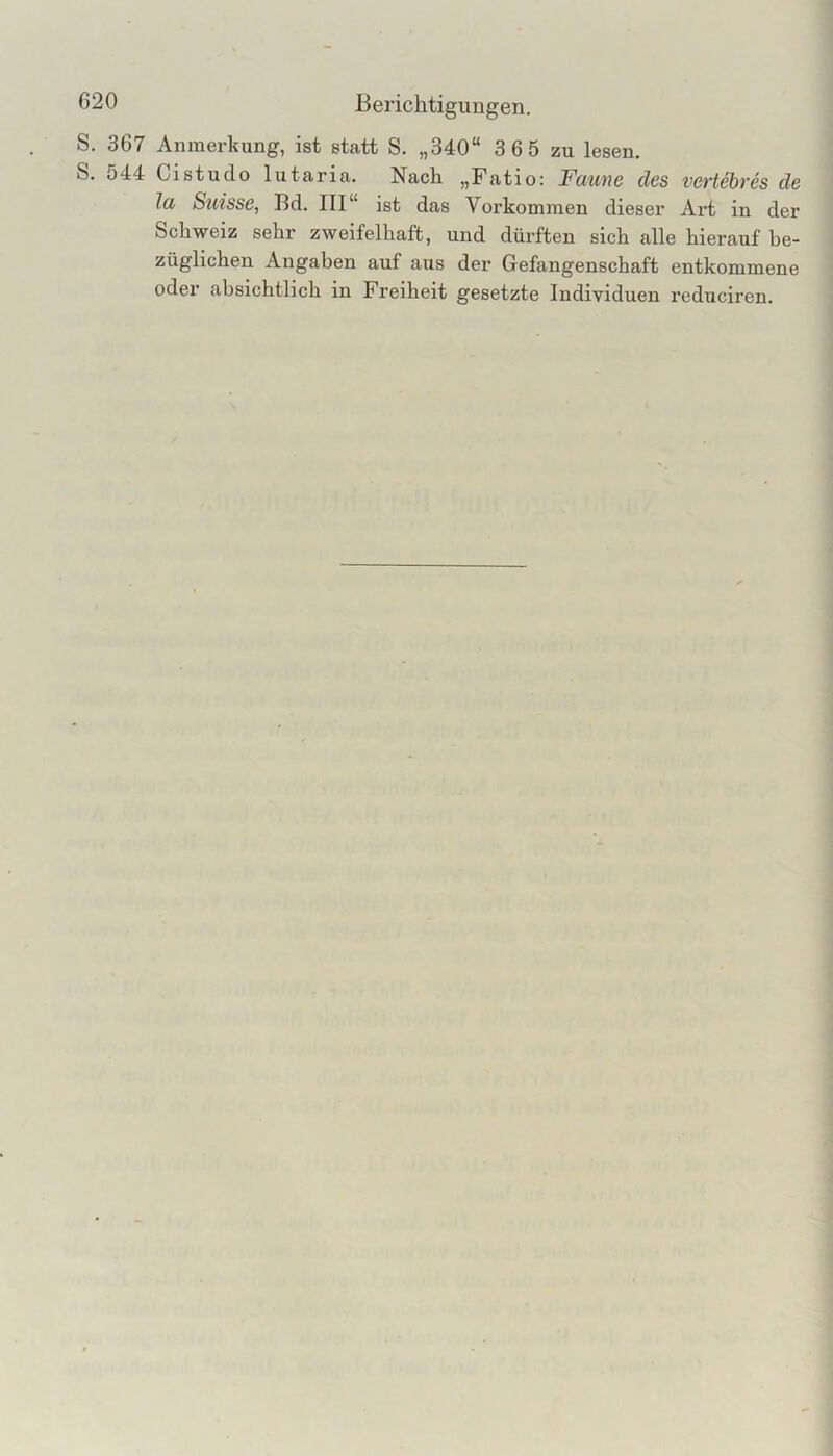 S, 367 Anmerkung, ist statt S. „340“ 3 6 5 zu lesen, S. 544 Cistudo lutaria. Nach „Fatio: Faune des vertehres de la Suisse, Bd. III“ ist das Vorkommen dieser Art in der Schweiz sehr zweifelhaft, und dürften sich alle hieraiif be- züglichen Angaben auf aus der Gefangenschaft entkommene oder absichtlich in Freiheit gesetzte Individuen reduciren.