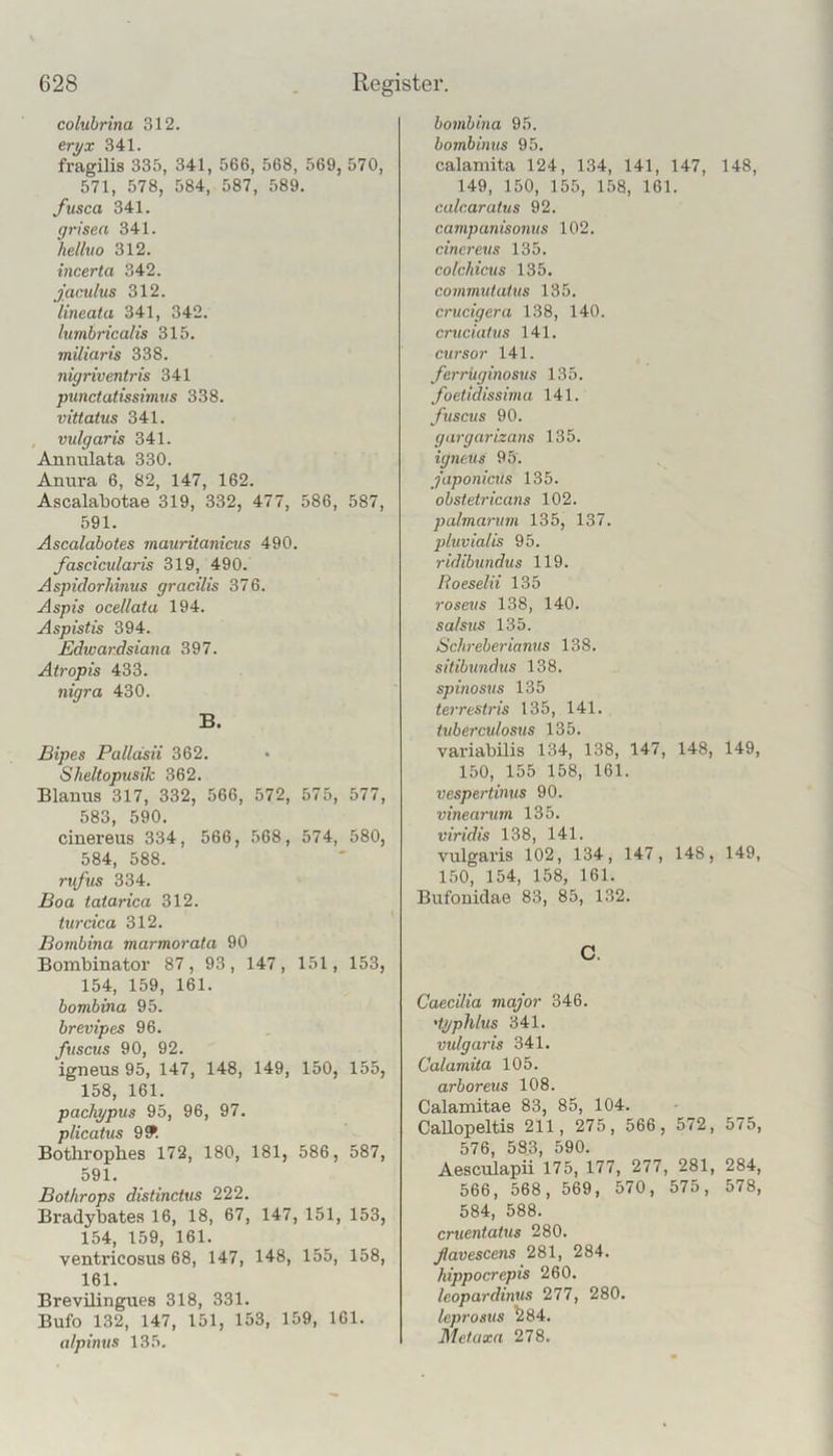 colubrina 312. eri/x 341. fragilis 335, 341, 566, 568, 569, 570, 571, 578, 584, 587, 589. fusca 341. grisea 341. helhto 312. incerta 342. jaculus 312. iineata 341, 342. lumbricalis 315. miliaris 338. nigriventris 341 punctatissimvs 338. viüatus 341. , vulgaris 341. Annulata 330. Anura 6, 82, 147, 162. Ascalabotae 319, 332, 477, 586, 587, 591. Ascalabotes mauritanicus 490. fascicularis 319, 490. Aspidorhinus gracilis 376. Aspis ocellata 194. Aspistis 394. Edwardsiana 397. Atropis 433. nigra 430. B. Bipes Palläsii 362. Sheltopusik 362. Blanus 317, 332, 566, 572, 575, 577, 583, 590. cinereus 334, 566, 568, 574, 580, 584, 588. rtifus 334. Boa tatarica 312. turcica 312. Bovibina marmorata 90 Bombinator 87, 93, 147, 151, 153, 154, 159, 161. bombina 95. brevipes 96. ftiscus 90, 92. igneus 95, 147, 148, 149, 150, 155, 158, 161. pachypus 95, 96, 97. plicatus 9^. Bothropbes 172, 180, 181, 586, 587, 591. Bothrops distincius 222. Bradybates 16, 18, 67, 147, 151, 153, 154, 159, 161. ventricosus 68, 147, 148, 155, 158, 161. Brevilingues 318, 331. Bufo 132, 147, 151, 153, 159, 161. a/pinus 135. bombina 95. bombimts 95. calamita 124, 134, 141, 147, 148, 149, 150, 155, 158, 161. calcaratus 92. campanisonus 102. cinereus 135. colchicus 135. commutaius 135. crucigera 138, 140. cruciutus 141. Cursor 141. ferrüginosus 135. foetidissima 141. ftiscus 90. gargarizans 135. igneus 95. japonicus 135. obstetricans 102. palmarum 135, 137. 2)luvialis 95. ridibundus 119. Roeselii 135 roseus 138, 140. sa/sus 135. Schreberianus 138. sitibundus 138. spinosus 135 terrestris 135, 141. iuberculosus 135. variabUis 134, 138, 147, 148, 149, 150, 155 158, 161. vespertinus 90. vinearum 135. viridis 138, 141. vulgaris 102, 134, 147, 148, 149, 150, 154, 158, 161. Bufouidae 83, 85, 132. C. Caecilia major 346. 'typhlus 341. vulgaris 341. Calamita 105. arboreus 108. Calamitae 83, 85, 104. Callopeltis 211, 275, 566, 572, 575, 576, 583, 590. Aesculapii 175, 177, 277, 281, 284, 566, 568, 569, 570, 575, 578, 584, 588. cruentaius 280. flavescens 281, 284. hippocrepis 260. leopardintts 277, 280. Icprosus ^84. Metaxn 278.