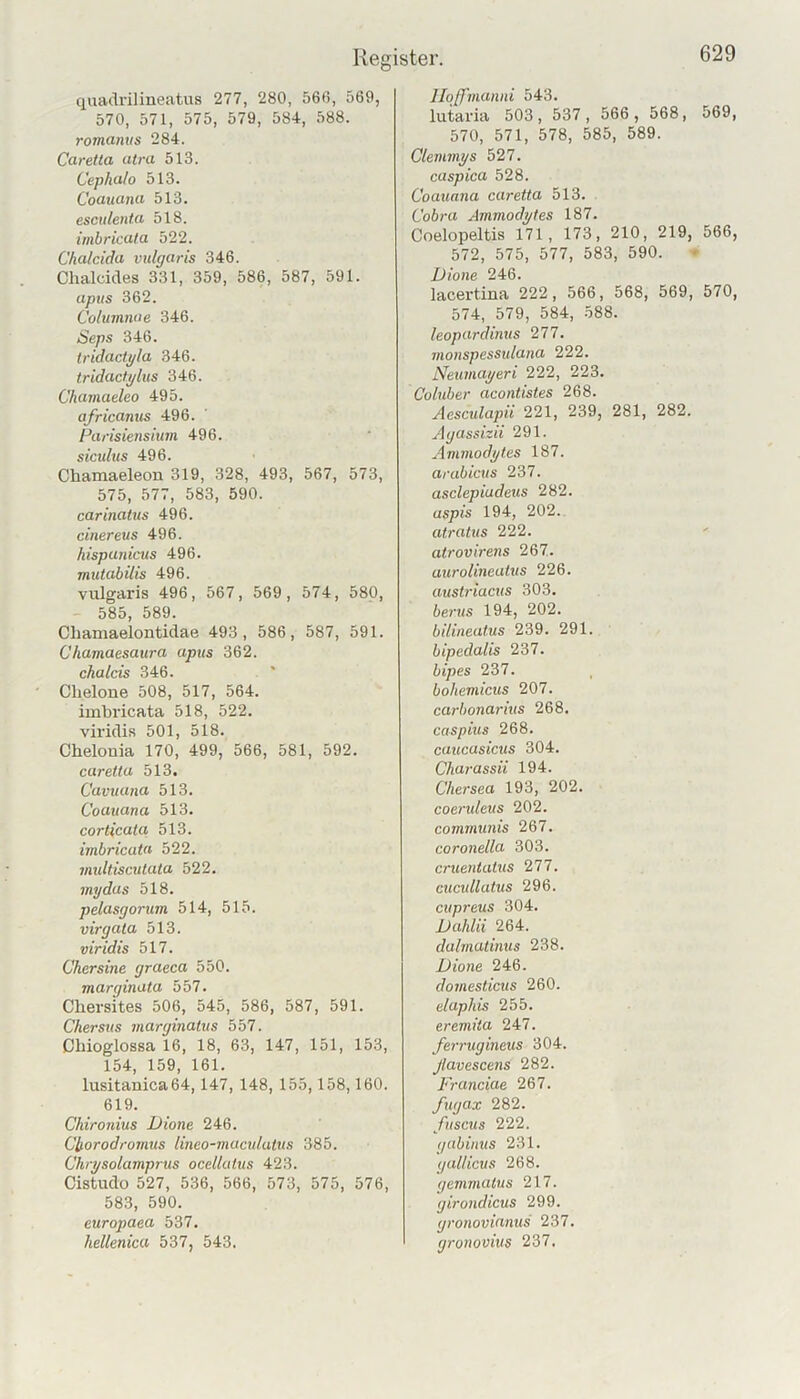 quadrilineatus 277, 280, 56ß, 569, 570, 571, 575, 579, 584, 588. romanvs 284. Caretta utra 513. Cepha/o 513. Coauuna 513. esculenUi 518. imbricata 522. Chalcida vulgaris 346. Chalcides 331, 359, 586, 587, 591. apus 362. Columme 346. Seps 346. tridactgla 346. tridacfglus 346. Chamaeleo 495. africanus 496. Furisiensium 496. sicultis 496. Chamaeleon 319, 328, 493, 567, 573, 575, 577, 583, 590. carinatus 496. cinereus 496. hispayiicus 496. mutabilis 496. viilgaris 496, 567, 569, 574, 580, 585, 589. Chamaelontidae 493, 586, 587, 591. Chamaesaura apus 362. chalcis 346. Chelone 508, 517, 564. imbricata 518, 522. viridis 501, 518. Chelouia 170, 499, 566, 581, 592. caretta 513. Cavuuna 513. Coauana 513. corticata 513. imbricata 522. mxdtiscutata 522, mydus 518. pelasgorum 514, 515. virgata 513. viridis 517. Chersine graeca 550. marginata 557. Cliersites 506, 545, 586, 587, 591. Chersus inarginatus 557. Obioglossa 16, 18, 63, 147, 151, 153, 154, 159, 161. Iusitanica64,147, 148, 155,158,160. 619. Chironius Dione 246. CIforodromus lineo-macrdatits 385. Chrj/solamprtis ocellatus 423. Cistudo 527, 536, 566, 573, 575, 576, 583, 590. europaea 537. hellenica 537, 543. Jlqffmanni 543. lutaria 503, 537, 566 , 568, 569, 570, 571, 578, 585, 589. Clemmys 527. caspica 528. Coauana caretta 513. Cobra Ammodytes 187. Coelopeltis 171, 173, 210, 219, 566, 572, 575, 577, 583, 590. Dione 246. lacertina 222, 566, 568, 569, 570, 574, 579, 584, 588. leopardinus 277. monspessulana 222. Neumayeri 222, 223. Coluber acontistes 268. Aesculapii 221, 239, 281, 282. Agassizii 291. Ammodytes 187. arabicus 237. asclepiudeus 282. aspis 194, 202. atratus 222. atrovirens 267. aurolineutus 226. austriacus 303. bents 194, 202. bilineatus 239. 291. bipedalis 237. bipes 237. bohemicus 207. carbonariits 268. caspius 268. caucasicus 304. Charassii 194. Chersea 193, 202. coerideus 202. communis 267. coronella 303. cruentatus 277. cucullutus 296. cupreus 304. Dahlii 264. dalmatinus 238. Dione 246. domesticus 260. elaphis 255. eremila 247. fen-ugineus 304. Jlavescens 282. Franciae 267. fugax 282. fitscus 222. gabinus 231. gallicus 268. gemmatus 217. girondicus 299. gronovianus 237. gronovius 237.